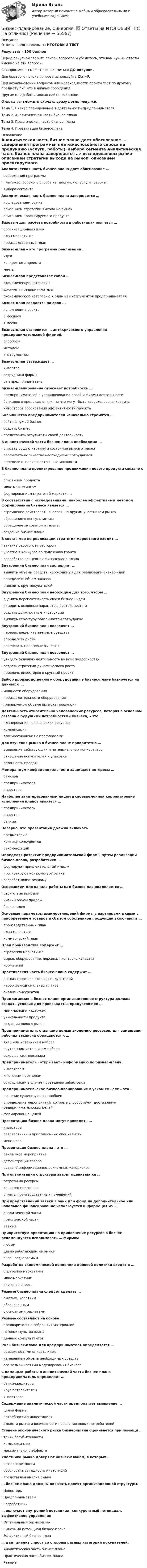     
            Описание
            Ответы представлены на ИТОГОВЫЙ ТЕСТ Результат - 100 балловПеред покупкой сверьте список вопросов и убедитесь, что вам нужны ответы именно на эти вопросы!С вопросами вы можете ознакомиться ДО покупки.Для быстрого поиска вопроса используйте Ctrl+F.При возникновении вопросов или необходимости пройти тест по другому предмету пишите в личные сообщения Другие мои работы можно найти по ссылке Ответы вы сможете скачать сразу после покупки.Тема 1. Бизнес планирование в деятельности предпринимателяТема 2. Аналитическая часть бизнес-планаТема 3. Практическая часть бизнес-планаТема 4. Презентация бизнес-плана 
            Оглавление
            Аналитическая часть бизнес-плана дает обоснование …·      содержания программы·      платежеспособного спроса на продукцию (услуги, работы)·      выбора сегмента Аналитическая часть бизнес-плана завершается …·      исследованием рынка·      описанием стратегии выхода на рынок·      описанием проектируемого продукта Базовым для расчета потребности в работниках является …·      организационный план·      план маркетинга·      производственный план Бизнес-план – это программа реализации …·      идеи·      конкретного проекта·      мечты Бизнес-план представляет собой …·      экономическую категорию·      документ предпринимателя·      экономическую категорию и один из инструментов предпринимателя Бизнес-план создается на срок …·      исполнения проекта·      6 месяцев·      1 месяц  Бизнес-план становится … антикризисного управления предпринимательской фирмой.·      способом·      методом·      инструментом Бизнес-план утверждает …·      инвестор·      сотрудники фирмы·      сам предприниматель Бизнес-планирование отражает потребность …·      предпринимателей в упорядочивании своей и фирмы деятельности·      банкиров в представлениях, на что могут быть израсходованы кредиты·      инвесторов обосновании эффективности проекта Большинство предпринимателей изначально стремятся …·      войти в чужой бизнес·      создать бизнес·      представить результаты своей деятельности В аналитической части бизнес-плана необходимо …·      описать общую картину и состояние рынка отрасли·      рассчитать количество необходимых сотрудников·      определить производственные мощности В бизнес-плане проектирование продвижения нового продукта связано с …·      описанием продукта·      микс-маркетингом·      формированием стратегий маркетинга В соответствии с исследованиями, наиболее эффективным методом формирования бизнеса является …·      стремление действовать аналогично другим участникам рынка·      обращение к консультантам·      обращение за советом в газеты·      создание бизнес-плана В состав мер по реализации стратегии маркетинга входит …·      тактика работы с инвестором·      участие в конкурсе по получению гранта·      разработка концепции финансового плана Внутренний бизнес-план заставляет …·      выявить объемы средств, необходимых для реализации бизнес-идеи·      определить объем заказов·      выяснить круг покупателей Внутренний бизнес-план необходим для того, чтобы …·      оценить перспективность своей бизнес - идеи·      измерить основные параметры деятельности и·      создать должностные инструкции·      выявить структуру обязанностей сотрудника Внутренний бизнес-план позволяет …·      перераспределить заемные средства·      определить риски·      рассчитать налоговые выплаты Внутренний бизнес-план позволяет …·      увидеть будущую деятельность во всех подробностях·      создать стратегии динамического роста·      привлечь инвесторов в крупный проект Выбор производственного оборудования в бизнес-плане базируется на данных о …·      мощности оборудования·      производительности оборудования·      планируемом объеме выпуска продукции Деятельность относительно человеческих ресурсов, которая в основном связана с будущими потребностями бизнеса, – это …·      планирование человеческих ресурсов·      компенсации·      взаимоотношения с профсоюзами Для изучения рынка в бизнес-плане приоритетно …·      выявление действующих и потенциальных конкурентов·      отношение покупателей к упаковке·      сезонность продаж Меморандум конфиденциальности защищает интересы …·      банкира·      предпринимателя·      инвестора Наиболее заинтересованным лицом в своевременной корректировке исполнения планов является …·      предприниматель·      инвестор·      банкир Неверно, что презентация должна включать …·      предысторию·      критику конкурентов·      рекомендации Определяя развитие предпринимательской фирмы путем реализации бизнес-плана, разработчики …·      формируют привлекательный имидж·      прогнозируют конъюнктуру рынка·      разрабатывают рекламу Основанием для начала работы над бизнес-планом является …·      отсутствие прибыли·      низкий объем продаж·      бизнес-идея Основные параметры взаимоотношений фирмы с партнерами в связи с приобретением товаров и сбытом собственной продукции включают в …·      производственный план·      план маркетинга·      коммерческий план План производства содержит …·      стратегию маркетинга·      сырье, оборудование, персонал, контроль качества·      нормативы Практическая часть бизнес-плана содержит …·      анализ спроса со стороны покупателей·      набор функциональных планов·      анализ конкурентов Предлагаемая в бизнес-плане организационная структура должна создать условия для производства продуктов при …·      минимизации издержек·      уникальности продукта·      создании нового рынка Предприниматели, ставящие целью экономию ресурсов, для замещения рабочих вакансий обращаются к …·      внешним источникам набора·      внутренним источникам набора·      сокращению персонала Предприниматель «открывает» информацию по бизнес-плану …·      инвесторам·      ключевым партнерам·      сотрудникам в случае проведения забастовки Предпринимательское бизнес-планирование в узком смысле – это …·      решение существующих проблем·      определение мероприятий, которые способствуют достижению предпринимательских целей·      формирование целей Презентацию бизнес-плана могут проводить …·      инвесторы·      разработчики и приглашенные специалисты·      менеджеры Презентация бизнес-плана – это …·      рекламное мероприятие·      демонстрация товара·      раздача информационно-рекламных материалов При оптимизации структуры затрат оцениваются …·      затраты на ресурсы·      качество персонала·      оплаты производственных помещений При представлении заявки в банк или фонд на дополнительное или начальное финансирование используется информация из …·      аналитической части·      практической части·      резюме Приоритетную ориентацию на привлечение ресурсов в бизнес рекомендуется использовать … фирмам·      любым·      давно работающим на рынке·      вновь создаваемым Разработка экономической концепции ценовой политики входит в …·      стратегию маркетинга·      микс-маркетинг·      изучение спроса Резюме бизнес-плана следует сделать …·      сжатым, коротким·      обоснованным·      с основными расчетами Резюме составляют на основе …·      предварительно собранных материалов·      готовых пунктов плана·      данных консультантов Роль бизнес-плана для предпринимателя определяется …·      возможностями описать идею·      измерением объема необходимых средств·      его возможностями моделирования бизнеса С помощью работы в аналитической части бизнес-плана предприниматель определяет …·      банки-кредиторы·      круг потребителей·      инвесторов Содержание аналитической части предполагает выявление …·      целей фирмы·      потребности в инвестициях·      емкости рынка и возможности появления новых потребителей Степень экономического риска бизнес-плана оценивается при помощи …·      точки безубыточности·      комплекса мер·      максимального эффекта Участники рынка доверяют бизнес-планам, в которых …·      нет конкретности·      обоснована выгодность инвестиций·      представлен анализ рынка … бизнес-плана должны показать проект организационной структуры.·      Инвесторы·      Предприниматели·      Разработчики … включает внутренний потенциал, конкурентный потенциал, эффективное управление·      Оптимальный бизнес-план·      Рыночный потенциал бизнес-плана·      Эффективный бизнес-план … дает анализ спроса со стороны разных категорий покупателей.·      Аналитическая часть бизнес-плана·      Практическая часть бизнес-плана·      Резюме     
            
            
            Бизнес-планирование — СИНЕРГИЯ | МТИБизнес-планирование. Синергия. ✅ Ответы на ИТОГОВЫЙ ТЕСТ. На отлично!«Бизнес-планирование». Тест для сдачи в МФПУ «Синергия». Бизнес-планирование (тест с ответами ММА)Бизнес-планирование (тест с ответами «Синергия»).Бизнес-планирование (тест с ответами Синергия/МОИ/ МТИ /МОСАП)Бизнес-планирование  тк 10Бизнес-планирование на предприятиях туризма Ответы на тесты 1-3 и Итоговое тестирование Витте МУИВБизнес-планирование Ответы на тест Витте МУИВБизнес-планирование Ответы на тест Синергия МОИ МТИ💯 Бизнес-планирование (ответы на тест Синергия / МТИ / МосАП, январь 2023)Бизнес-планирование Практическая работа ММУБизнес-планирование. Практическое задание. ММУ.Бизнес-планирование. Практическое задание. МУМ.
