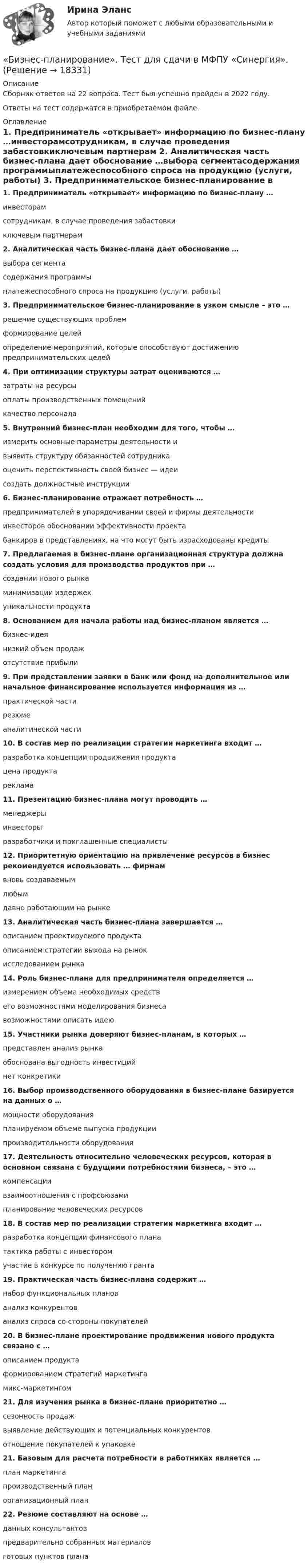      
          Описание
          Сборник ответов на 22 вопроса. Тест был успешно пройден в 2022 году. Ответы на тест содержатся в приобретаемом файле.  
          Оглавление
          1. Предприниматель «открывает» информацию по бизнес-плану …инвесторамсотрудникам, в случае проведения забастовкиключевым партнерам 2. Аналитическая часть бизнес-плана дает обоснование …выбора сегментасодержания программыплатежеспособного спроса на продукцию (услуги, работы) 3. Предпринимательское бизнес-планирование в узком смысле – это …решение существующих проблемформирование целейопределение мероприятий, которые способствуют достижению предпринимательских целей 4. При оптимизации структуры затрат оцениваются …затраты на ресурсы оплаты производственных помещенийкачество персонала 5. Внутренний бизнес-план необходим для того, чтобы …измерить основные параметры деятельности ивыявить структуру обязанностей сотрудникаоценить перспективность своей бизнес — идеи создать должностные инструкции6. Бизнес-планирование отражает потребность …предпринимателей в упорядочивании своей и фирмы деятельности инвесторов обосновании эффективности проектабанкиров в представлениях, на что могут быть израсходованы кредиты7. Предлагаемая в бизнес-плане организационная структура должна создать условия для производства продуктов при …создании нового рынкаминимизации издержекуникальности продукта 8. Основанием для начала работы над бизнес-планом является …бизнес-идея низкий объем продажотсутствие прибыли9. При представлении заявки в банк или фонд на дополнительное или начальное финансирование используется информация из …практической частирезюме аналитической части10. В состав мер по реализации стратегии маркетинга входит …разработка концепции продвижения продуктацена продуктареклама 11. Презентацию бизнес-плана могут проводить …менеджерыинвесторыразработчики и приглашенные специалисты 12. Приоритетную ориентацию на привлечение ресурсов в бизнес рекомендуется использовать … фирмамвновь создаваемым любымдавно работающим на рынке13. Аналитическая часть бизнес-плана завершается …описанием проектируемого продуктаописанием стратегии выхода на рынок исследованием рынка14. Роль бизнес-плана для предпринимателя определяется …измерением объема необходимых средствего возможностями моделирования бизнесавозможностями описать идею15. Участники рынка доверяют бизнес-планам, в которых …представлен анализ рынкаобоснована выгодность инвестиций нет конкретики16. Выбор производственного оборудования в бизнес-плане базируется на данных о …мощности оборудованияпланируемом объеме выпуска продукциипроизводительности оборудования  17. Деятельность относительно человеческих ресурсов, которая в основном связана с будущими потребностями бизнеса, – это …компенсациивзаимоотношения с профсоюзамипланирование человеческих ресурсов 18. В состав мер по реализации стратегии маркетинга входит …разработка концепции финансового плана тактика работы с инвесторомучастие в конкурсе по получению гранта19. Практическая часть бизнес-плана содержит …набор функциональных планов анализ конкурентованализ спроса со стороны покупателей20. В бизнес-плане проектирование продвижения нового продукта связано с …описанием продуктаформированием стратегий маркетинга микс-маркетингом21. Для изучения рынка в бизнес-плане приоритетно …сезонность продажвыявление действующих и потенциальных конкурентов отношение покупателей к упаковке21. Базовым для расчета потребности в работниках является …план маркетингапроизводственный план организационный план22. Резюме составляют на основе …данных консультантовпредварительно собранных материаловготовых пунктов плана  
            
            
            Бизнес-планирование. Синергия. ✅ Ответы на ИТОГОВЫЙ ТЕСТ. На отлично!«Бизнес-планирование». Тест для сдачи в МФПУ «Синергия». Бизнес-планирование (тест с ответами ММА)Бизнес-планирование (тест с ответами «Синергия»).Бизнес-планирование (тест с ответами Синергия/МОИ/ МТИ /МОСАП)Бизнес-планирование  тк 10Бизнес-планирование тк 10Бизнес-планирование Ответы на тест Витте МУИВБизнес-планирование Ответы на тест Синергия МОИ МТИ💯 Бизнес-планирование (ответы на тест Синергия / МТИ / МосАП, январь 2023)Бизнес-планирование Практическая работа ММУБизнес-планирование. Практическое задание. ММУ.Бизнес-планирование. Практическое задание. МУМ.Бизнес-планирование СибУПК Тесты+Задание