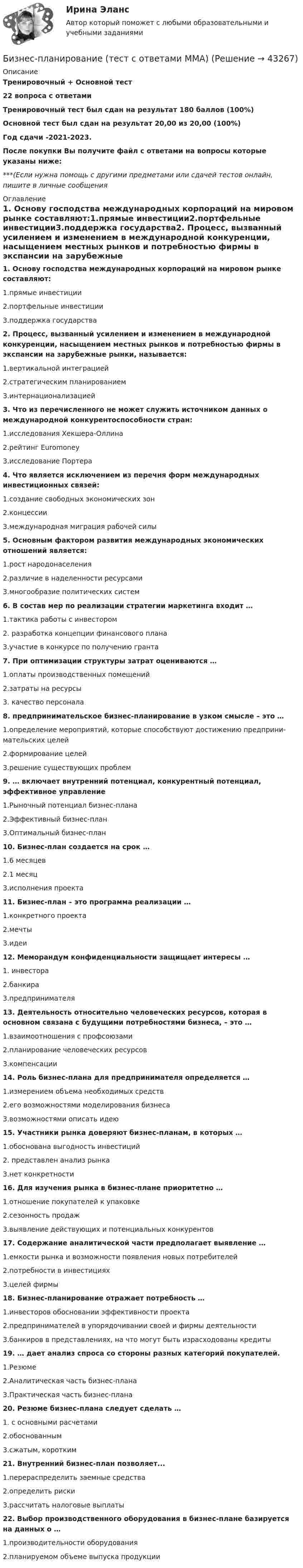     
          Описание
          Тренировочный + Основной тест22 вопроса с ответамиТренировочный тест был сдан на результат 180 баллов (100%)Основной тест был сдан на результат 20,00 из 20,00 (100%)Год сдачи -2021-2023.После покупки Вы получите файл с ответами на вопросы которые указаны ниже:***(Если нужна помощь с другими предметами или сдачей тестов онлайн, пишите в личные сообщения  
          Оглавление
          1. Основу господства международных корпораций на мировом рынке составляют:1.прямые инвестиции2.портфельные инвестиции3.поддержка государства2. Процесс, вызванный усилением и изменением в международной конкуренции, насыщением местных рынков и потребностью фирмы в экспансии на зарубежные рынки, называется:1.вертикальной интеграцией2.стратегическим планированием3.интернационализацией3. Что из перечисленного не может служить источником данных о международной конкурентоспособности стран:1.исследования Хекшера-Оллина2.рейтинг Euromoney3.исследование Портера4. Что является исключением из перечня форм международных инвестиционных связей:1.создание свободных экономических зон2.концессии3.международная миграция рабочей силы5. Основным фактором развития международных экономических отношений является:1.рост народонаселения2.различие в наделенности ресурсами3.многообразие политических систем6. В состав мер по реализации стратегии маркетинга входит …1.тактика работы с инвестором2. разработка концепции финансового плана3.участие в конкурсе по получению гранта7. При оптимизации структуры затрат оцениваются …1.оплаты производственных помещений2.затраты на ресурсы3. качество персонала8. предпринимательское бизнес-планирование в узком смысле – это …1.определение мероприятий, которые способствуют достижению предприни­мательских целей2.формирование целей3.решение существующих проблем9. … включает внутренний потенциал, конкурентный потенциал, эффективное управление1.Рыночный потенциал бизнес-плана2.Эффективный бизнес-план3.Оптимальный бизнес-план10. Бизнес-план создается на срок …1.6 месяцев2.1 месяц3.исполнения проекта11. Бизнес-план – это программа реализации …1.конкретного проекта2.мечты3.идеи12. Меморандум конфиденциальности защищает интересы …1. инвестора2.банкира3.предпринимателя13. Деятельность относительно человеческих ресурсов, которая в основном связана с будущими потребностями бизнеса, – это …1.взаимоотношения с профсоюзами2.планирование человеческих ресурсов3.компенсации14. Роль бизнес-плана для предприни­мателя определяется …1.измерением объема необходимых средств2.его возможностями моделирования бизнеса3.возможностями описать идею15. Участники рынка доверяют бизнес-планам, в которых …1.обоснована выгодность инвестиций2. представлен анализ рынка3.нет конкретности16. Для изучения рынка в бизнес-плане приоритетно …1.отношение покупателей к упаковке2.сезонность продаж3.выявление действующих и потенциальных конкурентов17. Содержание аналитической части предполагает выявление …1.емкости рынка и возможности появления новых потребителей2.потребности в инвестициях3.целей фирмы18. Бизнес-планирование отражает потребность …1.инвесторов обосновании эффективности проекта2.предприни­мателей в упорядочивании своей и фирмы деятельности3.банкиров в представлениях, на что могут быть израсходованы кредиты19. … дает анализ спроса со стороны разных категорий покупателей.1.Резюме2.Аналитическая часть бизнес-плана3.Практическая часть бизнес-плана20. Резюме бизнес-плана следует сделать …1. с основными расчетами2.обоснованным3.сжатым, коротким21. Внутренний бизнес-план позволяет...1.перераспределить заемные средства2.определить риски3.рассчитать налоговые выплаты22.  Выбор производственного оборудования в бизнес-плане базируется на данных о …1.производительности оборудования2.планируемом объеме выпуска продукции 
            
            
            «Бизнес-планирование». Тест для сдачи в МФПУ «Синергия». Бизнес-планирование (тест с ответами ММА)Бизнес-планирование (тест с ответами «Синергия»).Бизнес-планирование (тест с ответами Синергия/МОИ/ МТИ /МОСАП)Бизнес-планирование  тк 10Бизнес-планирование тк 10Бизнес Планирование ТУЛгуБизнес-планирование Ответы на тест Синергия МОИ МТИ💯 Бизнес-планирование (ответы на тест Синергия / МТИ / МосАП, январь 2023)Бизнес-планирование Практическая работа ММУБизнес-планирование. Практическое задание. ММУ.Бизнес-планирование. Практическое задание. МУМ.Бизнес-планирование СибУПК Тесты+ЗаданиеБизнес-планирование — СИНЕРГИЯ | МТИ