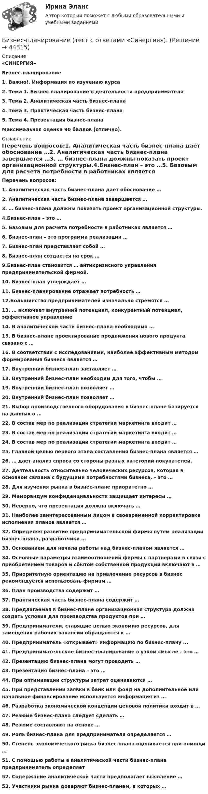      
            Описание
            «СИНЕРГИЯ» Бизнес-планирование 1.    Важно!. Информация по изучению курса2.    Тема 1. Бизнес планирование в деятельности предпринимателя3.    Тема 2. Аналитическая часть бизнес-плана4.    Тема 3. Практическая часть бизнес-плана5.    Тема 4. Презентация бизнес-плана Максимальная оценка 90 баллов (отлично). 
            Оглавление
            Перечень вопросов:1. Аналитическая часть бизнес-плана дает обоснование …2. Аналитическая часть бизнес-плана завершается …3. … бизнес-плана должны показать проект организационной структуры.4.Бизнес-план – это …5. Базовым для расчета потребности в работниках является …6. Бизнес-план – это программа реализации …7. Бизнес-план представляет собой …8. Бизнес-план создается на срок …9.Бизнес-план становится … антикризисного управления предпринимательской фирмой.10. Бизнес-план утверждает …11. Бизнес-планирование отражает потребность …12.Большинство предпринимателей изначально стремятся …13. … включает внутренний потенциал, конкурентный потенциал, эффективное управление14. В аналитической части бизнес-плана необходимо …15. В бизнес-плане проектирование продвижения нового продукта связано с …16. В соответствии с исследованиями, наиболее эффективным методом формирования бизнеса является …17. Внутренний бизнес-план заставляет …18. Внутренний бизнес-план необходим для того, чтобы …19. Внутренний бизнес-план позволяет …20. Внутренний бизнес-план позволяет …21. Выбор производственного оборудования в бизнес-плане базируется на данных о …22. В состав мер по реализации стратегии маркетинга входит …23. В состав мер по реализации стратегии маркетинга входит …24. В состав мер по реализации стратегии маркетинга входит …25. Главной целью первого этапа составления бизнес-плана является …26. … дает анализ спроса со стороны разных категорий покупателей.27. Деятельность относительно человеческих ресурсов, которая в основном связана с будущими потребностями бизнеса, – это …28. Для изучения рынка в бизнес-плане приоритетно …29. Меморандум конфиденциальности защищает интересы …30. Неверно, что презентация должна включать …31. Наиболее заинтересованным лицом в своевременной корректировке исполнения планов является …32. Определяя развитие предпринимательской фирмы путем реализации бизнес-плана, разработчики …33. Основанием для начала работы над бизнес-планом является …34. Основные параметры взаимоотношений фирмы с партнерами в связи с приобретением товаров и сбытом собственной продукции включают в …35. Приоритетную ориентацию на привлечение ресурсов в бизнес рекомендуется использовать фирмам …36. План производства содержит …37. Практическая часть бизнес-плана содержит …38. Предлагаемая в бизнес-плане организационная структура должна создать условия для производства продуктов при …39. Предприниматели, ставящие целью экономию ресурсов, для замещения рабочих вакансий обращаются к …40. Предприниматель «открывает» информацию по бизнес-плану ...41. Предпринимательское бизнес-планирование в узком смысле – это …42. Презентацию бизнес-плана могут проводить …43. Презентация бизнес-плана – это …44. При оптимизации структуры затрат оцениваются …45. При представлении заявки в банк или фонд на дополнительное или начальное финансирование используется информация из …46. Разработка экономической концепции ценовой политики входит в …47. Резюме бизнес-плана следует сделать …48. Резюме составляют на основе …49. Роль бизнес-плана для предпринимателя определяется …50. Степень экономического риска бизнес-плана оценивается при помощи …51. С помощью работы в аналитической части бизнес-плана предприниматель определяет 52. Содержание аналитической части предполагает выявление …53. Участники рынка доверяют бизнес-планам, в которых … 
            
            
            Бизнес-планирование (тест с ответами ММА)Бизнес-планирование (тест с ответами «Синергия»).Бизнес-планирование (тест с ответами Синергия/МОИ/ МТИ /МОСАП)Бизнес-планирование  тк 10Бизнес-планирование тк 10Бизнес Планирование ТУЛгуБизнес-планированию - Вариант №3💯 Бизнес-планирование (ответы на тест Синергия / МТИ / МосАП, январь 2023)Бизнес-планирование Практическая работа ММУБизнес-планирование. Практическое задание. ММУ.Бизнес-планирование. Практическое задание. МУМ.Бизнес-планирование СибУПК Тесты+ЗаданиеБизнес-планирование — СИНЕРГИЯ | МТИБизнес-планирование. Синергия. ✅ Ответы на ИТОГОВЫЙ ТЕСТ. На отлично!