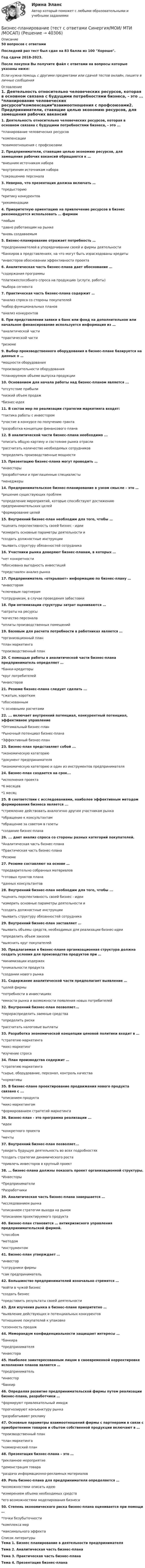     
          Описание
          50 вопросов с ответамиПоследний раз тест был сдан на 83 балла из 100 Хорошо.Год сдачи 2018-2023.После покупки Вы получите файл с ответами на вопросы которые указаны ниже:Если нужна помощь с другими предметами или сдачей тестов онлайн, пишите в личные сообщения  
          Оглавление
          1. Деятельность относительно человеческих ресурсов, которая в основном связана с будущими потребностями бизнеса, - это ... *планирование человеческих ресурсов*компенсации*взаимоотношения с профсоюзами2. Предприниматели, ставящие целью экономию ресурсов, для замещения рабочих вакансий обращаются к …*внешним источникам набора*внутренним источникам набора*сокращению персонала3. Неверно, что презентация должна включать …*предысторию*критику конкурентов*рекомендации4. Приоритетную ориентацию на привлечение ресурсов в бизнес рекомендуется использовать … фирмам*любым*давно работающим на рынке*вновь создаваемым5. Бизнес-планирование отражает потребность … *предпринимателей в упорядочивании своей и фирмы деятельности*банкиров в представлениях, на что могут быть израсходованы кредиты*инвесторов обосновании эффективности проекта6. Аналитическая часть бизнес-плана дает обоснование … *содержания программы*платежеспособного спроса на продукцию (услуги, работы)*выбора сегмента7. Практическая часть бизнес-плана содержит …*анализ спроса со стороны покупателей*набор функциональных планов*анализ конкурентов8. При представлении заявки в банк или фонд на дополнительное или начальное финансирование используется информация из …*аналитической части*практической части*резюме9. Выбор производственного оборудования в бизнес-плане базируется на данных о …*мощности оборудования*производительности оборудования*планируемом объеме выпуска продукции10. Основанием для начала работы над бизнес-планом является ...*отсутствие прибыли*низкий объем продаж*бизнес-идея11. В состав мер по реализации стратегии маркетинга входят: *тактика работы с инвестором*участие в конкурсе по получению гранта*разработка концепции финансового плана12. В аналитической части бизнес-плана необходимо ...*описать общую картину и состояние рынка отрасли*рассчитать количество необходимых сотрудников*определить производственные мощности13. Презентацию бизнес-плана могут проводить …*инвесторы*разработчики и приглашенные специалисты*менеджеры14. Предпринимательское бизнес-планирование в узком смысле – это …*решение существующих проблем*определение мероприятий, которые способствуют достижению предпринимательских целей*формирование целей15. Внутренний бизнес-план необходим для того, чтобы …*оценить перспективность своей бизнес - идеи*измерить основные параметры деятельности и*создать должностные инструкции*выявить структуру обязанностей сотрудника16. Участники рынка доверяют бизнес-планам, в которых …*нет конкретности*обоснована выгодность инвестиций*представлен анализ рынка17. Предприниматель «открывает» информацию по бизнес-плану … *инвесторам *ключевым партнерам *сотрудникам, в случае проведения забастовки18. При оптимизации структуры затрат оцениваются …*затраты на ресурсы*качество персонала*оплаты производственных помещений19. Базовым для расчета потребности в работниках является …*организационный план*план маркетинга*производственный план20. С помощью работы в аналитической части бизнес-плана предприниматель определяет …*банки-кредиторы*круг потребителей*инвесторов21. Резюме бизнес-плана следует сделать ...*сжатым, коротким*обоснованным*с основными расчетами22. ... включает внутренний потенциал, конкурентный потенциал, эффективное управление *Оптимальный бизнес-план*Рыночный потенциал бизнес-плана*Эффективный бизнес-план23. Бизнес-план представляет собой ...*экономическую категорию*документ предпринимателя*экономическую категорию и один из инструментов предпринимателя24. Бизнес-план создается на срок...*исполнения проекта*6 месяцев*1 месяц25. В соответствии с исследованиями, наиболее эффективным методом формирования бизнеса является ...*стремление действовать аналогично другим участникам рынка*обращение к консультантам*обращение за советом в газеты*создание бизнес-плана26. ... дает анализ спроса со стороны разных категорий покупателей.*Аналитическая часть бизнес-плана*Практическая часть бизнес-плана*Резюме27. Резюме составляют на основе …*предварительно собранных материалов*готовых пунктов плана*данных консультантов28. Внутренний бизнес-план необходим для того, чтобы ...*оценить перспективность своей бизнес - идеи*измерить основные параметры деятельности и*создать должностные инструкции*выявить структуру обязанностей сотрудника29. Внутренний бизнес-план заставляет …*выявить объемы средств, необходимых для реализации бизнес-идеи*определить объем заказов*выяснить круг покупателей30. Предлагаемая в бизнес-плане организационная структура должна создать условия для производства продуктов при …*минимизации издержек*уникальности продукта*создании нового рынка31. Содержание аналитической части предполагает выявление …*целей фирмы*потребности в инвестициях*емкости рынка и возможности появления новых потребителей32. Внутренний бизнес-план позволяет...*перераспределить заемные средства*определить риски*рассчитать налоговые выплаты33. Разработка экономической концепции ценовой политики входит в …*стратегию маркетинга*микс-маркетинг*изучение спроса34. План производства содержит …*стратегию маркетинга*сырье, оборудование, персонал, контроль качества*нормативы35. В бизнес-плане проектирование продвижения нового продукта связано с ...*описанием продукта*микс-маркетингом*формированием стратегий маркетинга36. Бизнес-план - это программа реализации ...*идеи*конкретного проекта*мечты37. Внутренний бизнес-план позволяет...*увидеть будущую деятельность во всех подробностях*создать стратегии динамического роста*привлечь инвесторов в крупный проект38. … бизнес-плана должны показать проект организационной структуры.*Инвесторы*Предприниматели*Разработчики39. Аналитическая часть бизнес-плана завершается …*исследованием рынка*описанием стратегии выхода на рынок*описанием проектируемого продукта40. Бизнес-план становится … антикризисного управления предпринимательской фирмой.*способом*методом*инструментом41. Бизнес-план утверждает …*инвестор*сотрудники фирмы*сам предприниматель42. Большинство предпринимателей изначально стремятся …*войти в чужой бизнес*создать бизнес*представить результаты своей деятельности43. Для изучения рынка в бизнес-плане приоритетно …*выявление действующих и потенциальных конкурентов*отношение покупателей к упаковке*сезонность продаж44. Меморандум конфиденциальности защищает интересы …*банкира*предпринимателя*инвестора45. Наиболее заинтересованным лицом в своевременной корректировке исполнения планов является …*предприниматель*инвестор*банкир46. Определяя развитие предпринимательской фирмы путем реализации бизнес-плана, разработчики …*формируют привлекательный имидж*прогнозируют конъюнктуру рынка*разрабатывают рекламу47. Основные параметры взаимоотношений фирмы с партнерами в связи с приобретением товаров и сбытом собственной продукции включают в …*производственный план*план маркетинга*коммерческий план48. Презентация бизнес-плана – это …*рекламное мероприятие*демонстрация товара*раздача информационно-рекламных материалов49. Роль бизнес-плана для предпринимателя определяется …*возможностями описать идею*измерением объема необходимых средств*его возможностями моделирования бизнеса50. Степень экономического риска бизнес-плана оценивается при помощи …*точки безубыточности*комплекса мер*максимального эффекта 
          Список литературы
          Тема 1. Бизнес планирование в деятельности предпринимателя Тема 2. Аналитическая часть бизнес-плана Тема 3. Практическая часть бизнес-плана Тема 4. Презентация бизнес-плана
            
            
            Бизнес-планирование (тест с ответами «Синергия»).Бизнес-планирование (тест с ответами Синергия/МОИ/ МТИ /МОСАП)Бизнес-планирование  тк 10Бизнес-планирование тк 10Бизнес Планирование ТУЛгуБизнес-планированию - Вариант №3... бизнес-план предназначен для перспективных партнеров, инвесторов, спонсоров и дает понятие об общей цели проектаБизнес-планирование Практическая работа ММУБизнес-планирование. Практическое задание. ММУ.Бизнес-планирование. Практическое задание. МУМ.Бизнес-планирование СибУПК Тесты+ЗаданиеБизнес-планирование — СИНЕРГИЯ | МТИБизнес-планирование. Синергия. ✅ Ответы на ИТОГОВЫЙ ТЕСТ. На отлично!«Бизнес-планирование». Тест для сдачи в МФПУ «Синергия». 
