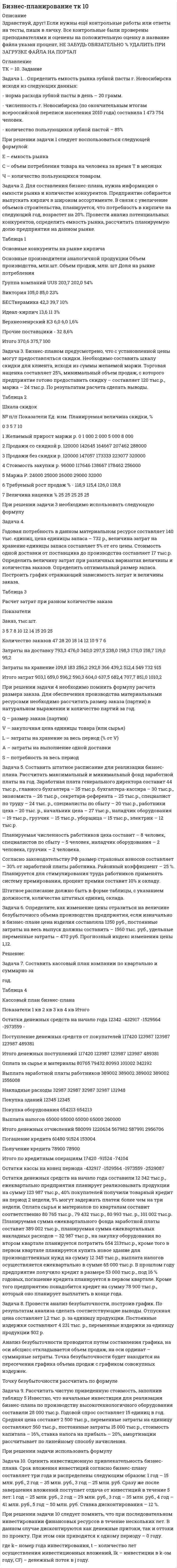 




Описание


Здравствуй, друг! Если нужны ещё контрольные работы или ответы на тесты, пиши в личку. Все контрольные были проверены преподавателями и оценены на положительную оценку в название файла указан процент, НЕ ЗАБУДЬ ОБЯЗАТЕЛЬНО % УДАЛИТЬ ПРИ ЗАГРУЗКЕ ФАЙЛА НА ПОРТАЛ




Оглавление


ТК – 10. Задание
 
Задача 1. .Определить емкость рынка зубной пасты г. Новосибирска исходя из следующих данных:
- норма расхода зубной пасты в день – 20 грамм.
- численность г. Новосибирска (по окончательным итогам всероссийской переписи населения 2010 года) составила 1 473 754 человек.
- количество пользующихся зубной пастой – 85%
При решении задачи 1 следует воспользоваться следующей формулой:
 
 
Е – емкость рынка
С – объем потребления товара на человека за время Т в месяцах
Ч – количество пользующихся товаром.
Задача 2. Для составления бизнес-плана, нужна информация о емкости рынка и количестве конкурентов. Предприятие собирается выпускать кирпич в широком ассортименте. В связи с увеличение объемов строительства, планируется, что потребность в кирпиче на следующий год, возрастет на 20%. Провести анализ потенциальных конкурентов, определить емкость рынка, рассчитать планируемую долю предприятия на данном рынке.
 
Таблица 1
Основные конкуренты на рынке кирпича
 
Основные производители аналогичной продукции Объем производства, млн.шт. Объем продаж, млн. шт Доля на рынке потребления
Группа компаний UUS 203,7 202,0
Виктория 105,0 85,0
БЕСТкерамика 42,3 39,7
Идеал-кирпич 13,6 11
Верхнеозенрский КЗ 6,0 6,0
Прочие поставщики - 32
Итого
 
Задача 3. Бизнес-планом предусмотрено, что с установленной цены могут предоставляться скидки. Необходимо составить шкалу скидкидля клиента, исходя из суммы желаемой маржи. Торговая наценка составляет 25%, минимальный объем продаж, с которого предприятие готово предоставить скидку – составляет 120 тыс.р., маржа – 24 тыс.р. По результатам расчета сделать выводы.
Таблица 2
Шкала скидок
№ п/п Показатели Ед. изм. Планируемая величина скидки, %
0 3 5 7 10
1 Желаемый прирост маржи р. 0 1 000 2 000 5 000 8 000
2 Продажи со скидкой р. 142645
3 Продажи без скидки р. 147057
4 Стоимость закупки р. 117646
5 Маржа Р. 25000 26000 29000 32000
6 Требуемый рост продаж %
7 Величина наценки % 25 25 25 25 25
 
При решении задачи 3 необходимо использовать следующую формулу
 
Задача 4. 
Годовая потребность в данном материальном ресурсе составляет 140 тыс. единиц, цена единицы запаса – 732 р., величина затрат на хранение единицы запаса составляет 5% от его цены. Стоимость одной доставки от поставщика до производства составляет 17 тыс.р. Определить величину затрат при различных вариантах величины и количества заказов. Определить оптимальный размер запаса. Построить график отражающий зависимость затрат и величины заказа.
 
Таблица 3
Расчет затрат при разном количестве заказа
Показатели
 
Заказ, тыс.шт.
3
5
7
8
10
12
14
15
20
25
Количество заказов
47
28
20
18
14
12
10
9
7
6
Затраты на доставку
793,3
476,0
340,0
297,5
238,0
198,3
170,0
158,7
119,0
95,2
Затраты на хранение
109,8
183
256,2
292,8
366
439,2
512,4
549
732
915
Итого затрат
903,1
659,0
596,2
590,3
604,0
637,5
682,4
707,7
851,0
1010,2
 
При решении задачи 4 необходимо помнить формулу расчета размера заказа. Для обеспечения производства материальными ресурсами необходимо рассчитать размер заказа (партии) в натуральном выражении и количество партий за год.
<img src=//:0 height=47 width=140>
 
Задача 5.Составить штатное расписание для реализации бизнес-плана. Рассчитать максимальный и минимальный фонд заработной платы на год. Заработная плата генерального директора составит 44 тыс.р., главного бухгалтера – 35 тыс.р. бухгалтера-кассира – 30 тыс.р., экономиста – 26 тыс.р., секретаря-референта – 25 тыс.р., специалист по труду – 24 тыс. р., специалисты по сбыту – 20 тыс.р., работники цеха – 20 тыс. р., начальник цеха – 27 тыс.р., наладчик оборудования – 19 тыс.р., грузчик – 15 тыс.р., уборщица – 15 тыс.р., электрик – 12 тыс.р.
Планируемая численность работников цеха составит – 8 человек, специалистов по сбыту – 5 человек, наладчик оборудования – 2 человека, грузчик – 2 человека.
Согласно законодательству РФ размер страховых взносов составляет – 30% от заработной платы работника. Районный коэффициент – 25 %. Планируется для стимулирования труда работников применять систему премирования, процент премии составит 10% к окладу.
Штатное расписание должно быть в форме таблицы, с указанием должности, количества штатных единиц, оклада.
Задача 6. Определите, как изменение цены отразиться на величине безубыточного объема производства предприятия, если изначально в бизнес-плане цена изделия составляла 1350 руб., постоянные затраты на весь выпуск должны составить – 1560 тыс. руб., удельные переменные затраты – 470 руб. Прогнозный индекс изменения цены 1,12.
Задача 7. Составить кассовый план компании по квартально и суммарно за год.
Таблица 4
Кассовый план бизнес-плана
Показатели
1 кв
2 кв
3 кв
4 кв
Итого
Остатки денежных средств на начало года
 
 
 
 
 
Поступление денежных средств от покупателей
 
 
 
 
 
Итого денежных поступлений
 
 
 
 
 
Оплата за сырье и материалы
 
 
 
 
 
Выплата заработной платы рабоников
 
 
 
 
 
Накладные расходы
 
 
 
 
 
Покупка зданий
 
 
 
 
 
Покупка оборудования
 
 
 
 
 
Выплата налогов
 
 
 
 
 
Итого денежных отчислений
 
 
 
 
 
Погашение кредита
 
 
 
 
 
Получение кредита
 
 
 
 
 
Итого по кредитным операциям
 
 
 
 
 
Остатки кассы на конец периода
 
 
 
 
 
Остатки денежных средств на начало года составили 12 342 тыс.р., ежеквартально предприятия планирует реализовывать продукции на сумму 123 987 тыс.р., 40% покупателей получили товарный кредит на период 2 недели, 9% могут задержать платеж более чем на три недели. Оплата сырья и материалов по кварталам составит соответственно 80 765 тыс.р., 79 432 тыс.р., 80 993 тыс. р., 101 002 тыс.р. Планируемая сумма ежеквартального фонда заработной платы составит 389 002 тыс.р., планируемая сумма ежеквартальных накладных расходов – 32 987 тыс.р., на закупку оборудования во втором квартале планируется потратить 654 213тыс.р., кроме того в первом квартале планируется купить новое здание для производственных нужд на сумму 12 345 тыс.р., выплата налогов осуществляется ежеквартально в сумме 65 000 тыс.р. В прошлом году предприятие получило кредит в размере 53 000 тыс.р., под 16 % годовых, погашение кредита планируется в первом квартале. Кроме того предприятию понадобится кредит на сумму 78 900 тыс.р., который оно планирует выплатить в конце года.
Задача 8. Провести анализ безубыточности, построив график. По результатам анализа сделать соответствующие выводы. Отпускная цена составляет 1,2 тыс. р. за единицу продукции. Постоянные издержки составляют 4 231 тыс. р., переменные издержки за единицу продукции 502 р.
Анализ безубыточности проводится путем составления графика, на оси абсцисс откладывается объем продаж, на оси ординат – суммарные затраты. Точка безубыточности будет находится на пересечения графика объема продаж с графиком совокупных издержек.
Точку безубыточности рассчитать по формуле
 
Задача 9. Рассчитать чистую приведенную стоимость, заполнив таблицу 5 Известно, что начальные инвестиции для реализации бизнес-плана по производству высокотехнологичного оборудования составили 28 000 тыс.р. Годовой спрос составляет 15 единиц в год. Средняя цена составит 2 500 тыс.р., переменные затраты на единицу составляют 560 тыс.р., постоянные затраты 15 000 тыс.р., стоимость капитала – 16%, ставка налога на прибыль – 20%, амортизации рассчитывает по линейному способу начисления.
 
Таблица 25
Расчет чистой приведенной стоимости
 
Показатели Годы ИТОГО
0 1 2 3
Инвестиции
Спрос,
Доход
Постоянные затраты
Переменные затраты
Амортизация
Прибыль до налогообложения
Налог на прибыль
Чистая прибыль
Чистая прибыль + амортизация
Чистая приведенная стоимость - - -
При решении задачи использовать формулу
 
Задача 10. Оценить инвестиционную привлекательность бизнес-плана. Срок вложения инвестиций согласно бизнес-плану составляет три года и распределены следующим образом: 1 год – 15 млн. руб., 2 год – 35 млн. руб., 3 год – 25 млн. руб. Сразу же после завершения вложений поступает отдача от инвестиций в течение 5 лет: 1 год – 25 млн. руб., 2 год – 29 млн. руб., 3 год – 35 млн. руб., 4 год – 41 млн. руб., 5 год – 50 млн. руб. Ставка дисконтирования – 12 %.
При решении задачи 10 следует помнить, что при последовательном инвестировании финансовых ресурсов в течение нескольких лет. В данном случае дисконтируются как денежные притоки, так и оттоки по проекту. При этом они приводятся к одному периоду – 0 году.
 
 
где k– номер года инвестирования, t – количество лет осуществления инвестиционных вложений, Ik – инвестиции в k-ом году, CFj – денежный поток в jгоду.



            
            
            Задача 1. Определить емкость рынка зубной пасты г. Новосибирска исходя из следующих данных: - норма расхода зубной пасты в день – 20 грамм.Задача 1. . Определить емкость рынка зубной пасты г. Новосибирска исходя из следующих данных: - норма расхода зубной пасты в день – 20 грамм.. 2Задача 1. Определить емкость рынка зубной пасты г. Новосибирска исходя из следующих данных: - норма расхода зубной пасты в день – 20 грамм.. 2Задача 1. Определить концентрацию загрязнений по взвешенным веществам и по БПКполн в сточных водах, поступающих на городские очистные сооружения. Норма водоотведения для района 1 города q1 л/(чел.-сут). Задача 1. Определить молекулярную массу бензина с фракционным составом 250 – 380 С.  Задача 2. Определить плотность мазута при t = 280 С, если плотность 204 = 0,880.Задача 1. Определить напряженность электрического поля от высоковольтной линии электропередачи и сравнить с нормативным значением. Сделать вывод. Исходные данные - в таблице 1.Задача 1 Определить относительную величину планового задания по выпуску продукции (с точностью до 0,1 %), если план выполнен на 104%, а прирост выпуска продукции по сравнению с прошлым годом составил 7%.Задача 1 Определите сумму акциза и продажную цену легкового автомобиля «ВАЗ» мощностью двигателя 160 л. с., реализуемого заводом-изготовителем за наличный расчет физическому лицу, если оптовая цена автомобиля, установленная заводом – 110 тыс. руб.. 4Задача 1. Определите сумму и уровень издержек обращения по торговой организации на планируемый период. Укажите, какой метод планирования издержек можно применить, если для расчетов используется следующая информация: 1. Товарооборот планируемого периода составит 25 320 тыс. р.Задача 1. Определите сумму и уровень издержек обращения по торговой организации на планируемый период. Укажите, какой метод планирования издержек можно применить, если для расчетов используется следующая информация: 1. Товарооборот планируемого периода составит 25 320 тыс. р. 2. Издержки обращения отчетного периода – 4874,1 тыс. р.ЗАДАЧА 1 Определить выбросы загрязняющих веществ от сварочных постов. Исходные данные. В сварочном участке три стационарных сварочных поста, оборудованные местными отсосами. Отходящие при сварочных работах газы транспортируются по воздуховодам вытяжной системы В-3 и поступают в атмосферу черед трубуЗадача 1 Определить диаметр трубопровода Двн, потребляемую мощность насоса, и подобрать насос, если он перекачивает молоко л/ч при температуре t. Общая длина трубопровода l, высота подачи H. На трубопроводе имеется m проходных кранов с углом поворота α.задача 1. . Определить емкость рынка зубной пасты г. Новосибирска исходя из следующих данных: - норма расхода зубной пасты в день – 20 грамм.Задача 1. . Определить емкость рынка зубной пасты г. Новосибирска исходя из следующих данных: - норма расхода зубной пасты в день – 20 грамм.
