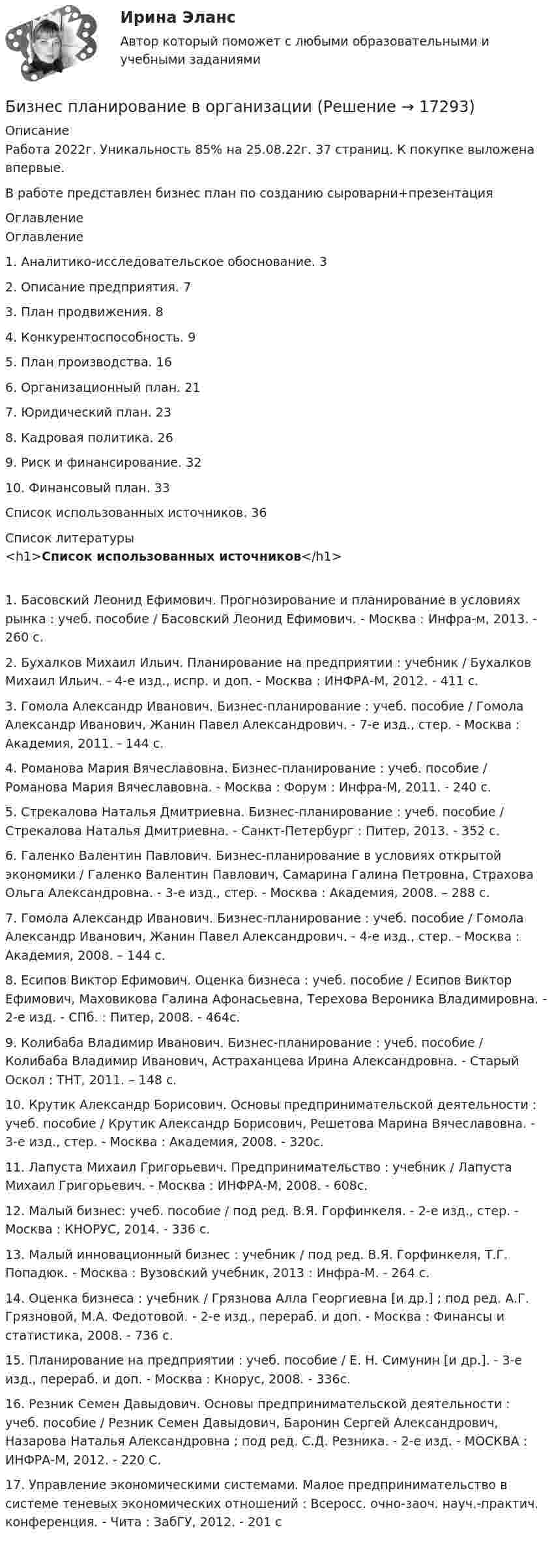     
          Описание
          Работа 2022г. Уникальность 85% на 25.08.22г. 37 страниц. К покупке выложена впервые.В работе представлен бизнес план по созданию сыроварни+презентация 
          Оглавление
          Оглавление1. Аналитико-исследовательское обоснование. 32. Описание предприятия. 73. План продвижения. 84. Конкурентоспособность. 95. План производства. 166. Организационный план. 217. Юридический план. 238. Кадровая политика. 269. Риск и финансирование. 3210. Финансовый план. 33Список использованных источников. 36 
          Список литературы
          <h1>Список использованных источников</h1>	1.                Басовский Леонид Ефимович. Прогнозирование и планирование в условиях рынка : учеб. пособие / Басовский Леонид Ефимович. - Москва : Инфра-м, 2013. - 260 с.	2.                Бухалков Михаил Ильич. Планирование на предприятии : учебник / Бухалков Михаил Ильич. - 4-е изд., испр. и доп. - Москва : ИНФРА-М, 2012. - 411 с.	3.                Гомола Александр Иванович. Бизнес-планирование : учеб. пособие / Гомола Александр Иванович, Жанин Павел Александрович. - 7-е изд., стер. - Москва : Академия, 2011. - 144 с.	4.                Романова Мария Вячеславовна. Бизнес-планирование : учеб. пособие / Романова Мария Вячеславовна. - Москва : Форум : Инфра-М, 2011. - 240 с.	5.                Стрекалова Наталья Дмитриевна. Бизнес-планирование : учеб. пособие / Стрекалова Наталья Дмитриевна. - Санкт-Петербург : Питер, 2013. - 352 с.	6.                Галенко Валентин Павлович. Бизнес-планирование в условиях открытой экономики / Галенко Валентин Павлович, Самарина Галина Петровна, Страхова Ольга Александровна. - 3-е изд., стер. - Москва : Академия, 2008. – 288 с.	7.                Гомола Александр Иванович. Бизнес-планирование : учеб. пособие / Гомола Александр Иванович, Жанин Павел Александрович. - 4-е изд., стер. - Москва : Академия, 2008. – 144 с.	8.                Есипов Виктор Ефимович. Оценка бизнеса : учеб. пособие / Есипов Виктор Ефимович, Маховикова Галина Афонасьевна, Терехова Вероника Владимировна. - 2-е изд. - СПб. : Питер, 2008. - 464с.	9.                Колибаба Владимир Иванович. Бизнес-планирование : учеб. пособие / Колибаба Владимир Иванович, Астраханцева Ирина Александровна. - Старый Оскол : ТНТ, 2011. – 148 с.	10.           Крутик Александр Борисович. Основы предпринимательской деятельности : учеб. пособие / Крутик Александр Борисович, Решетова Марина Вячеславовна. - 3-е изд., стер. - Москва : Академия, 2008. - 320с.	11.           Лапуста Михаил Григорьевич. Предпринимательство : учебник / Лапуста Михаил Григорьевич. - Москва : ИНФРА-М, 2008. - 608с.	12.           Малый бизнес: учеб. пособие / под ред. В.Я. Горфинкеля. - 2-е изд., стер. - Москва : КНОРУС, 2014. - 336 с.	13.           Малый инновационный бизнес : учебник / под ред. В.Я. Горфинкеля, Т.Г. Попадюк. - Москва : Вузовский учебник, 2013 : Инфра-М. - 264 с.	14.           Оценка бизнеса : учебник / Грязнова Алла Георгиевна [и др.] ; под ред. А.Г. Грязновой, М.А. Федотовой. - 2-е изд., перераб. и доп. - Москва : Финансы и статистика, 2008. - 736 с.	15.           Планирование на предприятии : учеб. пособие / Е. Н. Симунин [и др.]. - 3-е изд., перераб. и доп. - Москва : Кнорус, 2008. - 336с.	16.           Резник Семен Давыдович. Основы предпринимательской деятельности : учеб. пособие / Резник Семен Давыдович, Баронин Сергей Александрович, Назарова Наталья Александровна ; под ред. С.Д. Резника. - 2-е изд. - МОСКВА : ИНФРА-М, 2012. - 220 С.	17.           Управление экономическими системами. Малое предпринимательство в системе теневых экономических отношений : Всеросс. очно-заоч. науч.-практич. конференция. - Чита : ЗабГУ, 2012. - 201 с 
            
            
            Бизнес-планирование 7 семестр (тест с ответами) 70%Бизнес планирование в организации Бизнес-планирование - задание 10Бизнес планирование задачиБизнес-планирование ММУ 2023г.Бизнес-планирование на автомобильном транспорте Бизнес-планирование на предприятииБизнес-лидер держит в уме потенциальную инвестиционную стоимость своего бизнеса, следя за контекстом стоимости активов. Для этого можно использовать финансовый коэффициент ROE (Рентабельность собственного капитала). Чтобы понять своюБизнес-логистика / 49 вопросов / Тест на отлично / 90 балов / Синергия МОИБизнес-логистика Синергия Тест с ответами 2022Бизнес моделиБизнес-планБизнес-план и его составляющиеБИЗНЕС-ПЛАНИРОВАНИЕ