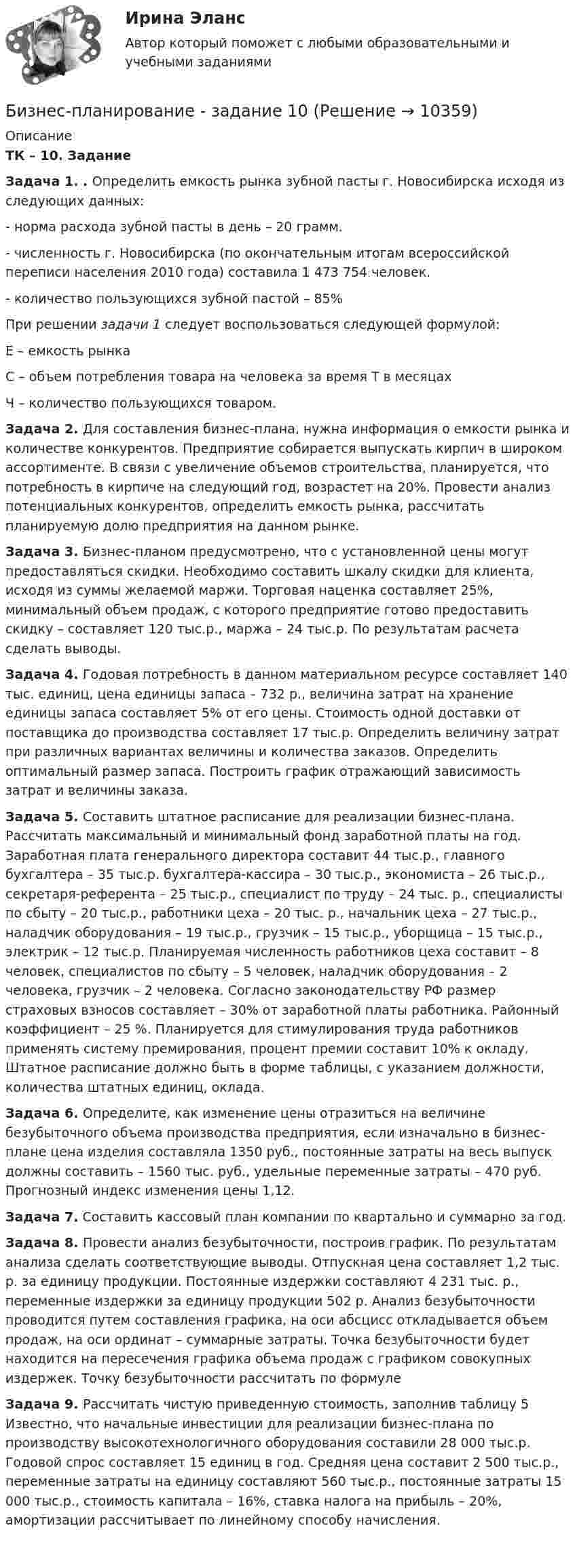      
          Описание
          ТК – 10. ЗаданиеЗадача 1. . Определить емкость рынка зубной пасты г. Новосибирска исходя из следующих данных: - норма расхода зубной пасты в день – 20 грамм. - численность г. Новосибирска (по окончательным итогам всероссийской переписи населения 2010 года) составила 1 473 754 человек. - количество пользующихся зубной пастой – 85%При решении задачи 1 следует воспользоваться следующей формулой:Е – емкость рынкаС – объем потребления товара на человека за время Т в месяцахЧ – количество пользующихся товаром.Задача 2. Для составления бизнес-плана, нужна информация о емкости рынка и количестве конкурентов. Предприятие собирается выпускать кирпич в широком ассортименте. В связи с увеличение объемов строительства, планируется, что потребность в кирпиче на следующий год, возрастет на 20%. Провести анализ потенциальных конкурентов, определить емкость рынка, рассчитать планируемую долю предприятия на данном рынке.Задача 3. Бизнес-планом предусмотрено, что с установленной цены могут предоставляться скидки. Необходимо составить шкалу скидки для клиента, исходя из суммы желаемой маржи. Торговая наценка составляет 25%, минимальный объем продаж, с которого предприятие готово предоставить скидку – составляет 120 тыс.р., маржа – 24 тыс.р. По результатам расчета сделать выводы.Задача 4. Годовая потребность в данном материальном ресурсе составляет 140 тыс. единиц, цена единицы запаса – 732 р., величина затрат на хранение единицы запаса составляет 5% от его цены. Стоимость одной доставки от поставщика до производства составляет 17 тыс.р. Определить величину затрат при различных вариантах величины и количества заказов. Определить оптимальный размер запаса. Построить график отражающий зависимость затрат и величины заказа.Задача 5. Составить штатное расписание для реализации бизнес-плана. Рассчитать максимальный и минимальный фонд заработной платы на год. Заработная плата генерального директора составит 44 тыс.р., главного бухгалтера – 35 тыс.р. бухгалтера-кассира – 30 тыс.р., экономиста – 26 тыс.р., секретаря-референта – 25 тыс.р., специалист по труду – 24 тыс. р., специалисты по сбыту – 20 тыс.р., работники цеха – 20 тыс. р., начальник цеха – 27 тыс.р., наладчик оборудования – 19 тыс.р., грузчик – 15 тыс.р., уборщица – 15 тыс.р., электрик – 12 тыс.р. Планируемая численность работников цеха составит – 8 человек, специалистов по сбыту – 5 человек, наладчик оборудования – 2 человека, грузчик – 2 человека. Согласно законодательству РФ размер страховых взносов составляет – 30% от заработной платы работника. Районный коэффициент – 25 %. Планируется для стимулирования труда работников применять систему премирования, процент премии составит 10% к окладу. Штатное расписание должно быть в форме таблицы, с указанием должности, количества штатных единиц, оклада.Задача 6. Определите, как изменение цены отразиться на величине безубыточного объема производства предприятия, если изначально в бизнес-плане цена изделия составляла 1350 руб., постоянные затраты на весь выпуск должны составить – 1560 тыс. руб., удельные переменные затраты – 470 руб. Прогнозный индекс изменения цены 1,12.Задача 7. Составить кассовый план компании по квартально и суммарно за год.Задача 8. Провести анализ безубыточности, построив график. По результатам анализа сделать соответствующие выводы. Отпускная цена составляет 1,2 тыс. р. за единицу продукции. Постоянные издержки составляют 4 231 тыс. р., переменные издержки за единицу продукции 502 р. Анализ безубыточности проводится путем составления графика, на оси абсцисс откладывается объем продаж, на оси ординат – суммарные затраты. Точка безубыточности будет находится на пересечения графика объема продаж с графиком совокупных издержек. Точку безубыточности рассчитать по формулеЗадача 9. Рассчитать чистую приведенную стоимость, заполнив таблицу 5 Известно, что начальные инвестиции для реализации бизнес-плана по производству высокотехнологичного оборудования составили 28 000 тыс.р. Годовой спрос составляет 15 единиц в год. Средняя цена составит 2 500 тыс.р., переменные затраты на единицу составляют 560 тыс.р., постоянные затраты 15 000 тыс.р., стоимость капитала – 16%, ставка налога на прибыль – 20%, амортизации рассчитывает по линейному способу начисления.        
            
            
            Бизнес планирование в организации Бизнес-планирование - задание 10Бизнес планирование задачиБизнес-планирование ММУ 2023г.Бизнес-планирование на автомобильном транспорте Бизнес-планирование на предприятииБизнес-планирование на предприятии (3.6 - ЭП - Э.3.20) СИБУПК Бизнес-логистика / 49 вопросов / Тест на отлично / 90 балов / Синергия МОИБизнес-логистика Синергия Тест с ответами 2022Бизнес моделиБизнес-планБизнес-план и его составляющиеБИЗНЕС-ПЛАНИРОВАНИЕ✅ Бизнес-планирование 248 вопросов 2022