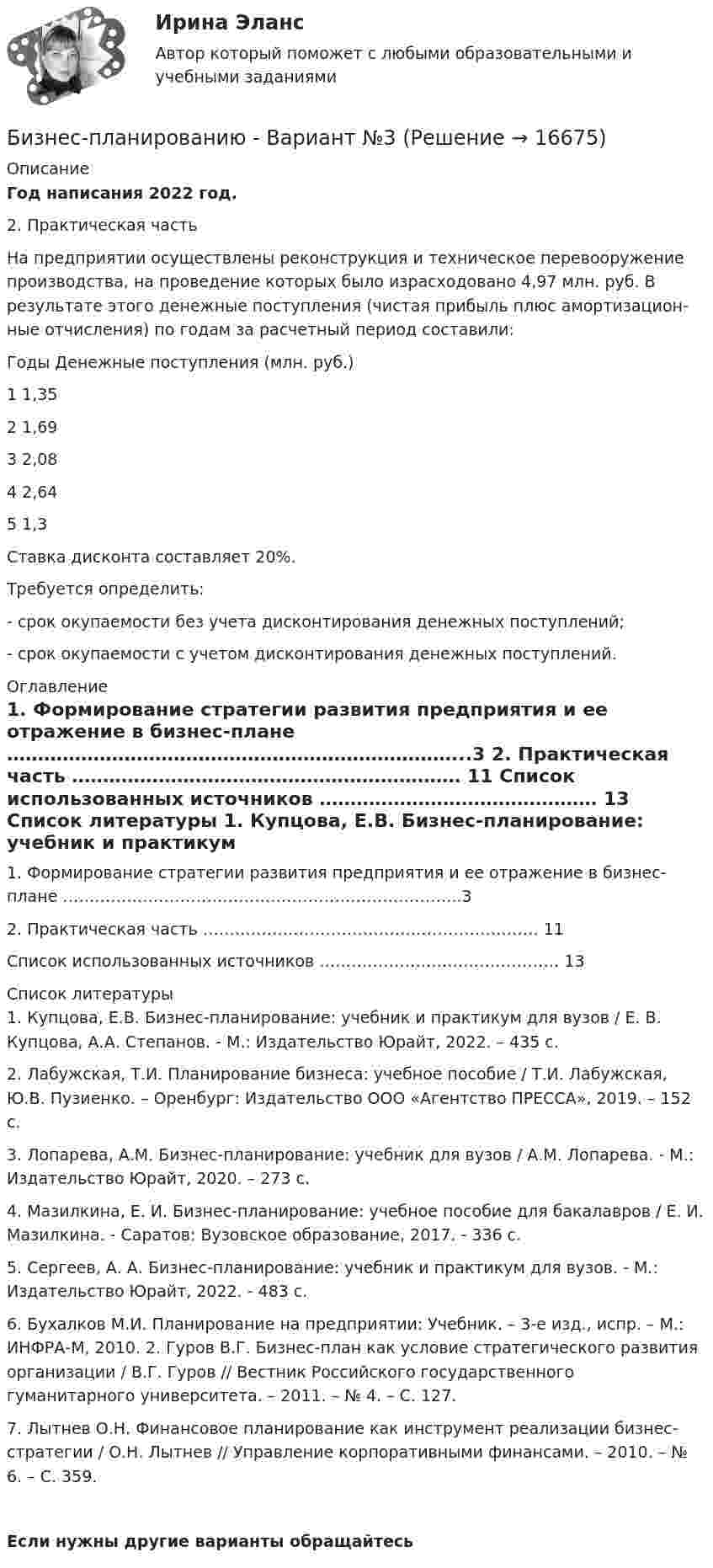     
          Описание
          Год написания 2022 год. 2. Практическая часть  	На предприятии осуществлены реконструкция и техническое перевооруже­ние производства, на проведение которых было израсходовано 4,97 млн. руб. В результате этого денежные поступления (чистая прибыль плюс амортизацион­ные отчисления) по годам за расчетный период составили:	Годы                                 Денежные поступления (млн. руб.)	  1                                                                 1,35	  2                                                                 1,69	  3                                                                  2,08	  4                                                                  2,64	  5                                                                   1,3	Ставка дисконта составляет 20%. 	Требуется определить:	- срок окупаемости без учета дисконтирования денежных поступлений;	- срок окупаемости с учетом дисконтирования денежных поступлений. 
          Оглавление
            1. Формирование стратегии развития предприятия и ее отражение в бизнес-плане ………………………………………………………………...3   2. Практическая часть ……………………………………………………… 11   Список использованных источников ……………………………………… 13  
          Список литературы
          	1.       Купцова, Е.В. Бизнес-планирование: учебник и практикум для вузов / Е. В. Купцова, А.А. Степанов. - М.: Издательство Юрайт, 2022. – 435 с.	2.       Лабужская, Т.И. Планирование бизнеса: учебное пособие / Т.И. Лабужская, Ю.В. Пузиенко. – Оренбург: Издательство ООО «Агентство ПРЕССА», 2019. – 152 с.	3.       Лопарева, А.М. Бизнес-планирование: учебник для вузов / А.М. Лопарева. - М.: Издательство Юрайт, 2020. – 273 с.	4.       Мазилкина, Е. И. Бизнес-планирование: учебное пособие для бакалавров / Е. И. Мазилкина. - Саратов: Вузовское образование, 2017. - 336 c.	5.       Сергеев, А. А. Бизнес-планирование: учебник и практикум для вузов. - М.: Издательство Юрайт, 2022. - 483 с. 	6.       Бухалков М.И. Планирование на предприятии: Учебник. – 3-е изд., испр. – М.: ИНФРА-М, 2010. 2. Гуров В.Г. Бизнес-план как условие стратегического развития организации / В.Г. Гуров // Вестник Российского государственного гуманитарного университета. – 2011. – № 4. – С. 127. 	7.       Лытнев О.Н. Финансовое планирование как инструмент реализации бизнес-стратегии / О.Н. Лытнев // Управление корпоративными финансами. – 2010. – № 6. – С. 359.Если нужны другие варианты обращайтесь 
            
            
            Бизнес Планирование ТУЛгуБизнес-планированию - Вариант №3... бизнес-план предназначен для перспективных партнеров, инвесторов, спонсоров и дает понятие об общей цели проектаБизнес-план предприятия связи – основа успешной работы организацииБизнес-план фирмы – сущность, структура, общая характеристика основных разделов… бизнес-планы представляют собой совокупность основных целей предприятия и способов их достижения на протяжении длительного периода времени Бизнес-практикум Синергия Ораторское искусство 3.0 и Бизнес-практикум Синергия Управление репутацией в сетиБизнес-планирование — СИНЕРГИЯ | МТИБизнес-планирование. Синергия. ✅ Ответы на ИТОГОВЫЙ ТЕСТ. На отлично!«Бизнес-планирование». Тест для сдачи в МФПУ «Синергия». Бизнес-планирование (тест с ответами ММА)Бизнес-планирование (тест с ответами «Синергия»).Бизнес-планирование (тест с ответами Синергия/МОИ/ МТИ /МОСАП)Бизнес-планирование  тк 10
