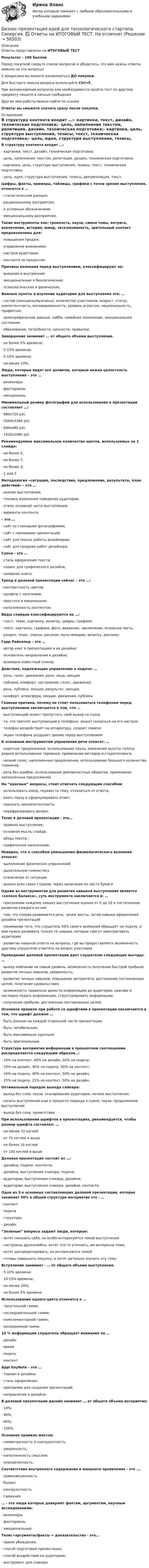     
            Описание
            Ответы представлены на ИТОГОВЫЙ ТЕСТРезультат - 100 балловПеред покупкой сверьте список вопросов и убедитесь, что вам нужны ответы именно на эти вопросы!С вопросами вы можете ознакомиться ДО покупки.Для быстрого поиска вопроса используйте Ctrl+F.При возникновении вопросов или необходимости пройти тест по другому предмету пишите в личные сообщения Другие мои работы можно найти по ссылке Ответы вы сможете скачать сразу после покупки. 
            Оглавление
            В структуру контента входит …:·      картинки, текст, дизайн, техническая подготовка;·      цель, наполнение текстом, репетиция, дизайн, техническая подготовка;·      картинка, цель, структура выступления, тезисы, текст, техническая подготовка;·      цель, идея, структура выступления, тезисы, декомпозиция, текст. Цифры, факты, примеры, таблицы, графики с точки зрения выступления, относятся к …·      статистическим данным;·      рациональному восприятию;·      к условным обозначениям;·      эмоциональному восприятию. Такие инструменты как: громкость, пауза, смена темы, интрига, вовлечение, история, юмор, эксклюзивность, зрительный контакт предназначены для:·      повышения продаж;·      управления вниманием;·      настроя аудитории;·      контроля за процессом. Причины волнения перед выступлением, классифицируют на:·      внешние и внутренние;·      эмоциональные и биологические;·      психологические и физические. Важные пункты в изучении аудитории для выступления это: …·      состав (женщины/мужчины), количество участников, возраст, статус, компетентность, мотивированность, уровень агрессии, национальность, профессия;·      демографические данные, хобби, семейное положение, эмоциональное состояние;·      образование, потребности, ценности, привычки.Завершение занимает … от общего объема выступления.·      не более 5% времени;·      5-15% времени;·      5-10% времени;·      не менее 10%. Люди, которые видят все целиком, которым важна целостность выступления – это …·      визионеры·      факториалы·      эмоционалы Минимальный размер фотографий для использования в презентации составляет …:·      980х720 pxl;·      5049х3366 pxl;·      640х480 pxl;·      1920х1080 pxl. Рекомендуемое максимальное количество цветов, используемых на 1 слайде:·      не более 5;·      не более 7;·      не более 3;·      1 или 2 Методология «ситуация, последствия, предложение, результаты, план действий» - это …·      анализ выступления;·      техника изменения поведения аудитории;·      этапы основной части выступления;·      варианты контента.  – это …·      сайт со стоковыми фотографиями;·      сайт с примерами презентаций;·      сайт для поиска работы дизайнерам;·      сайт для продажи работ дизайнера. Canva - это …·      стиль оформления текста;·      сервис для графического дизайна;·      название книги; Тренд в деловой презентации сейчас – это …:·      контрастность цветов;·      шрифты с засечками;·      простота и минимализм;·      наполненность контентом. Виды слайдов классифицируются на …: ·      текст, тезис, картинку, визитку, цифры, графики;·      текст, картинку, графики, фото, введение, заключение, основную часть;·      раздел, тезис, список, рисунок, мультимедию, визитку, рекламу; Гарр Рейнольд – это …·      автор книг о презентациях и их дизайне;·      основатель направления в дизайне;·      всемирно известный спикер. Действия, подлежащие управлению в подаче: …·      речь, голос, движения, руки, лицо, эмоции·      публика, комфорт, настроение, голос, движения;·      речь, публика, эмоции, результат, эмоции;·      комфорт, атмосфера, эмоции, движения, публика.Главная причина, почему не стоит пользоваться телефоном перед выступлением заключается в том, что …·      выступающий может пропустить свой выход на сцену·      то, что прочтет выступающий в телефоне, может сказаться на его настрое·      телефон воздействует на аппаратуру, создает помехи·      экран телефона ухудшает зрение перед выступлением К основным инструментам управления речи относят: …·      короткие предложения, использование паузы, изменение высоты голоса, редкое использование терминов, применение метафор и сторителлинга;·      низкий голос, наполненные предложения, использование большого количества терминов;·      речь без ошибок, использование деепричастных оборотов, применение наполненных предложений. На “красные” вопросы, стоит отвечать следующим способом:·      использовать юмор, перевести тему, отказаться от ответа;·      взять паузу и сформулировать ответ;·      признать некомпетентность;·      перефразировать вопрос.  Тезис в деловой презентации - это…·      правило выступления;·      основная мысль слайда;·      абзац текста ;·      графическое наполнение. Неверно, что к способам уменьшения физиологического волнения относят:·      выполнение физических упражнений·      дыхательную гимнастику·      отвлечение от ситуации·      анализ всех своих страхов, через написание их листе бумагиОдним из инструментов для развития навыков выступления является «колесо баланса», суть инструмента заключается в: …·      присвоении каждому навыку выступления оценки от 0 до 10 и постепенном развитии каждого из них·      том, что сперва развивается речь, зачем жесты, затем навыки оформления дизайна презентаций·      понимании того, что слушатель 50% своего внимания обращает на подачу, и вам нужно развивать только те навыки, которые смогут заинтриговать аудиторию·      развитии навыков ответа на вопросы, где вы предоставляете возможность другому слушателю ответить на вопрос участника Проведение деловой презентации дает слушателю следующие выгоды: …·      выход компании на новый уровень, возможность получения быстрой прибыли, развитие личных навыков, уверенность;·      развитие личных навыков, повышение авторитета, достижение поставленных целей, получение удовольствия;·      возможность правильно донести информацию до аудитории, красиво и наглядно подать информацию, структурировать информацию;·      получение прибыли, достижение поставленных целей. Основное правило при работе со шрифтами в презентации заключается в том, что шрифт должен …·      быть разным на каждой отдельной части презентации;·      быть читабельным;·      быть максимально крупным;·      быть оригинальным. Структура восприятия информации в процентном соотношении распределяется следующим образом…:·      10% на контент, 40% на дизайн, 50% на подачу;·      10% на дизайн, 40% на подачу, 50% на контент;·      10% на подачу, 40% на контент, 50% на дизайн;·      25% на подачу, 25% на контент, 50% на дизайн. Оптимальный порядок выхода спикера:·      выход без слов, пауза, сканирование аудитории, начало выступления;·      начать выступления еще в процессе подхода к сцене, пауза, продолжение выступления·      выход без слов, приветствие При использовании шрифтов в презентациях, рекомендуется, чтобы размер шрифта составлял: …·      не менее 32 кеглей·      от 70 кеглей и выше·      не более 10 кеглей·      от 100 кеглей и выше Деловая презентация состоит из …:·      дизайна, подачи, контента;·      дизайна, выступления спикера, подачи;·      аудитории, выступления спикера, дизайна;·      аудитории, выступления спикера, дизайна, контента. Одна из 3-х основных составляющих деловой презентации, которая занимает 50% в общей структуре восприятия это - …·      контент·      подача·      структура·      дизайн “Зеленые” вопросы задают люди, которые:·      хотят показать себя, не особо интересуются темой выступления·      настроены дружелюбно, хотят что-то уточнить, им интересна тема;·      хотят дискредитировать, но интересуются темой ·      готовы совершить покупку, и хотят детально изучить эту тему.  Вступление занимает - … от общего объема выступления.·      5-10% времени;·      10-15% времени;·      не менее 20%;·      не более 5% времени Использование одного цвета относится к …·      треугольной гамме;·      последовательной гамме;·      комплементарной гамме;·      монохромной гамме. 10 % информации слушатель обращает внимание на …·      дизайн·      время·      подачу·      контент Appl KeyNote - это …·      термин в дизайне;·      стиль оформления;·      программа для создания презентаций;·      направление в дизайне; В деловой презентации дизайн занимает … от общего объема восприятия:·      10%;·      40%;·      60%;·      100%. Основное правило жестов:·      симметричность и конгруэнтность;·      умеренность;·      наполненность смыслом;·      определенность. Соответствие внутреннего содержания и внешнего проявления - это ….·      уравновешенность·      баланс·      конгруэнтность·      гармония … - это люди которые доверяют фактам, аргументам, научным исследованиям:·      визионеры·      факториалы·      эмоциональные Тезис+аргументы/факты = доказательство - это…·      прием убеждения;·      способ подготовки презентации;·      способ воздействия на аудиторию;·      инструмент для спикера.   
            
            
            Бизнес-практикум Синергия Ораторское искусство 3.0 и Бизнес-практикум Синергия Управление репутацией в сетиБизнес-презентация идей для технологического стартапа. Синергия. ✅ Ответы на ИТОГОВЫЙ ТЕСТ. На отлично!💯 Бизнес-процессы и бизнес-коммуникации в предпринимательстве.кс_СПО (ответы на тест Синергия / МОИ / МТИ / МосАП, декабрь 2023)Бизнес-процессы и бизнес-коммуникации в предпринимательстве.кс_СПО (тест с ответами КОЛЛЕДЖ Синергия/МОИ/ МТИ /МОСАП)Бизнес-процессы и бизнес-коммуникации в предпринимательстве. Синергия. Ответы на ИТОГОВЫЙ ТЕСТ. На отлично!Бизнес-процессы на предприятии характеризуются …Бизнес-процессы поставки и продажи товара  в розничном магазине. (укажите основные требования к организационному, информационному, программному обеспечению)Бизнес-планирование  тк 10Бизнес-планирование тк 10Бизнес Планирование ТУЛгуБизнес-планированию - Вариант №3... бизнес-план предназначен для перспективных партнеров, инвесторов, спонсоров и дает понятие об общей цели проектаБизнес-план предприятия связи – основа успешной работы организацииБизнес-план фирмы – сущность, структура, общая характеристика основных разделов