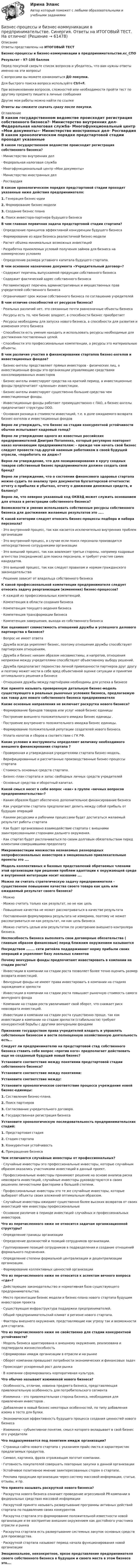    
            Описание
            Ответы представлены на ИТОГОВЫЙ ТЕСТБизнес-процессы и бизнес-коммуникации в предпринимательстве.кс_СПОРезультат - 97-100 балловПеред покупкой сверьте список вопросов и убедитесь, что вам нужны ответы именно на эти вопросы!С вопросами вы можете ознакомиться ДО покупки.Для быстрого поиска вопроса используйте Ctrl+F.При возникновении вопросов, сложностей или необходимости пройти тест по другому предмету пишите в личные сообщения Другие мои работы можно найти по ссылке Ответы вы сможете скачать сразу после покупки. 
            Оглавление
            В каком государственном ведомстве происходит регистрация собственного бизнеса?·      Министерство внутренних дел·      Федеральная налоговая служба·      Многофункциональный центр «Мои документы»·      Министерство иностранных дел·      Росгвардия В каком хронологическом порядке предстартовой стадии проходят указанные ниже действия предпринимателя:1.   Генерация бизнес-идеи2.   Формирование бизнес-модели3.   Создание бизнес плана4.   Поиск инвестора-партнера будущего бизнеса В чем главная первичная задача предстартовой стадии стартапа?·      Определение принципов эффективной конкуренции будущего бизнеса·      Формирование из идеи бизнеса реалистичной бизнес-модели·      Расчет объема минимальных возможных инвестиций·      Разработка приемлемых условий получения займов для бизнеса на коммерческих условиях·      Определение размера уставного капитала будущего стартапа. В чем основное назначение документа «Учредительный договор»?·      Содержит перечень выпускаемой продукции собственного бизнеса·      Содержит фактический адрес собственного бизнеса·      Регламентирует перечень административных и имущественных прав учредителей собственного бизнеса·      Ограничивает срок жизни собственного бизнеса по соглашению учредителей В чем отличие способностей от ресурсов бизнеса?·      Реальных различий нет, это связанные почти равнозначные объекты бизнеса·      Ресурсы есть то, чем бизнес владеет, а способности бизнес приобретает·      Ресурсы необходимы для запуска нового бизнеса, а способности для развития и изменения этого бизнеса·      Способности есть умения находить и использовать ресурсы необходимые для достижения поставленных целей.·      Способности это профессиональные компетенции, а ресурсы это материальные объекты. В чем различие участия в финансировании стартапов бизнес-ангелов и инвестиционных фондов?·      Бизнес-ангелы представляют прямых инвесторов - физических лиц, а инвестиционные фонды это организации управляющие средствами консолидированных инвесторов·      Бизнес-ангелы инвестируют средства на краткий период, а инвестиционные фонды предпочитают «длинные» инвестиции.·      Бизнес-ангелы инвестируют существенно большие средства чем инвестиционные фонды.·      Инвестиционные фонды работают преимущественно с ПАО, а бизнес-ангелы предпочитают структуры ООО.·      Основная разница в стоимости инвестиций, т.е. в доле ожидаемого возврата бизнес-ангелов и инвестиционных фондов Верно ли утверждать, что бизнес на стадии конкурентной устойчивости обычно испытывает кадровый голод? Верно ли утверждение одного из известных российских предпринимателей Дмитрия Потапенко, который регулярно повторяет наказ начинающим предпринимателям: – прежде чем начать свой бизнес следует провести год-другой наемным работником в своей будущей отрасли, «поработать на дядю»? Верно ли утверждение, что для позиционирования в кругу сходных товаров собственный бизнес предпринимателя должен создать свой бренд? Верно ли утверждение, что о состоянии финансового здоровья стартапа можно судить по анализу трех документов бухгалтерской отчетности: отчету о прибылях и убытках, отчету о движении денежных средств, и балансу? Верно ли, что неверно указанный код ОКВЭД может служить основанием для отказа в регистрации собственного бизнеса? Возможности и умения использовать собственные ресурсы собственного бизнеса для достижения желаемых результатов это ….. К какой категории следует относить бизнес-процессы подбора и набора персонала?·      Это внутренний процесс, так как касается исключительно внутренних проблем организации·      Это внутренний процесс, в случае если поиск персонала производится непосредственно сотрудниками организации·      Это внешний процесс, так как вовлекает третьи стороны, например кадровые агентства (посредников) для поиска персонала, и требует участия самих кандидатов.·      Это внешний процесс, так как следует правилам и нормам гражданского законодательства·      Решение зависит от владельца собственного бизнеса К какой профессиональной компетенции предпринимателя следует относить задачу реорганизации (изменения) бизнес-процессов?·      К каждой из профессиональных компетенций.·      Компетенция в области создания бизнеса·      Компетенция текущего ведения бизнеса·      Компетенция трансформации бизнеса·      Компетенция завершения, выхода из собственного бизнеса Как оценивают совместимость отношений дружбы и успешного делового партнерства в бизнесе?·      Вопрос не имеет ответа·      Дружба всегда укрепляет бизнес, поэтому отношения дружбы способствуют партнерским отношениям.·      Дружба и бизнес никоим образом несовместимы, и напротив, отношения неприязни между учредителями способствуют объективному выбору решений.·      Дружба предполагает первенство личной привязанности партнеров друг другу и поэтому может нести в себе вред объективной оценке ситуации и принятия оптимального решения в бизнесе·      Отношения дружбы между партнёрами необходимы для успеха в бизнесе Как принято называть проверенную детальную бизнес-модель существующего в реальных рыночных условиях бизнеса, предлагаемую как товар для нового собственного бизнеса предпринимателя Какие основные направления не включает раскрутка нового бизнеса?·      Формирование брендов товаров или услуг новой бизнес единицы·      Построение внешнего положительного имиджа бизнес единицы .·      Построение внутреннего положительного имиджа бизнес единицы.·      Формирование положительной репутации создателей нового бизнеса.·      Уплата налогов и сборов в соответствии с ГК РФ. Какие условия и инструменты определяют величину необходимого внешнего финансирования стартапа ?·      Проверенная и утвержденная учредителями стартапа бизнес-модель.·      Верифицированные и рассчитанные производственные бизнес-процессы стартапа·      Стоимость основных средств стартапа.·      Бизнес–план стартапа и запас свободных личных средств учредителей·      Основные средства и оборотный капитал. Какой смысл несет в себе вопрос «как» в группе «вечных вопросов предпринимательства»?·      Каким образом будет обеспечено дополнительное финансирование бизнеса·      Как учредители стартапа предполагают делить между собой прибыль от будущих операций·      Какими ресурсами и рабочими процессами будет достигаться желаемый результат работы стартапа·      Как будет организовано взаимодействие стартапа с внешними заинтересованными сторонами дальнего окружения.·      Как стартап будет расплачиваться по своим долговым обязательствам перед клиентами совершившими предоплату Микроинвестиции множества незнакомых разнородных непрофессиональных инвесторов в эмоционально привлекательные проекты это …. Модель коллективных и базовых представлений обретаемых членами этой организации при решении проблем адаптации к окружающей среде и внутренней интеграции носит название …. Можно ли считать стратегическую задачу предпринимателя - существенное повышение качества своего товара как цель или ожидаемый результат своего бизнеса?·      Можно·      Можно считать только как результат, но не как цель·      Повышение качества не может рассматриваться в качестве результата·      Поставленная формулировка результата не измерима, поэтому не может рассматриваться ни как результат, ни как цель бизнеса·      Можно считать целью или результатом по усмотрению внешнего контролера бизнеса. Неспособность бизнеса выполнять свои договорные обязательства ( главным образом финансовые) перед ближним окружением называется Посредством …….. сети ритейла поддерживают норму прибыли своих операций и укрепляют базу лояльных клиентов Почему венчурные фонды предпочитают инвестировать в компании на стадии роста?·      Инвестиции в компании на стадии роста позволяет более точно оценить размер возврата инвестиций.·      Венчурные фонды не имеют права инвестировать в компании на стадиях зарождения и зрелости·      Инвестиции в компании на стадии роста повышает рыночную стоимость самого венчурного фонда·      Компании на стадии роста увеличивают свой оборот, что снижает риск невозврата инвестиций.·      Инвестиции в компании на стадии роста существенно проще, так как инвестиции в компании на стадии зрелости (стабильности) требуют конкурентной борьбы с другими венчурными фондами Признание государством права учредителей владеть и управлять собственным бизнесом и вести полноценную хозяйственную деятельность есть… Следует ли предпринимателю на предстартовой стад собственного бизнеса ставить себе вопрос «против кого» предполагает действовать еще не созданный будущий новый бизнес? Установите соответствие между понятиями предстартовой стадии собственного бизнеса? Установите соответствие между понятиями: Установите соответствие между: Установите хронологическое соответствие процесса учреждения новой бизнес-единицы:1.   Составление бизнес-плана.2.   Поиск партнеров3.   Согласование учредительного договора.4.   Государственная регистрация бизнеса Установите хронологическую последовательность предпринимательских стадий:1.   Предстартовая стадия2.   Стадия стартапа3.   Конкурентная устойчивость4.   Прекращение бизнеса Чем отличаются случайные инвесторы от профессиональных?·      Случайные инвесторы это профессиональные инвесторы, которые случайным образом оказались участниками инвестиций в данный проект.·      Профессиональные инвесторы принимают решение на основе анализа риска невозврата инвестиций, случайные инвесторы руководствуются в своих решениях личностными факторами в большей степени.·      Профессиональные инвесторы это те же случайные инвесторы, которые выбирают объекты своих вложений оптимальным обрахзом.·      Случайные инвесторы ожидают существенно более высоких возвратов от своих инвестиций чем инвесторы профессиональные·      Основное различие в периоде инвестиций случайных и профессиональных инвесторов. Что из перечисленного ниже не относится задачам организационной структуры?·      Определение границы организации·      Определение должностей и позиций сотрудников организации.·      Группирование позиций сотрудников в подразделения и создание отношений формального подчинения.·      Определение степени формальной централизации и децентрализации организации.·      Формирование коллективных ценностей организации Что из перечисленного ниже не относится к аспектам вечного вопроса «где»?·      Действующее законодательство и нормативная база существующего предпринимательства.·      Место презентации бизнес модели и бизнес-плана нового стартапа будущим инвесторам проекта·      Существующая инфраструктура поддержки предпринимателей.·      Общий предпринимательский климат в регионе нового стартапа.·      Факторы внешнего окружения, представляющие как угрозу так и возможности для стартапа. Что из перечисленного ниже не свойственно для стадии конкурентной устойчивости?·      Модель бизнеса адаптирована к внешнему окружению, реализована и подтвердила жизнеспособность·      Сформирован имидж организации в отрасли и на рынке·      Оборот компании превышает потребности экономических и финансовых задач·      Происходит ускоренный рост доли рынка·      В компании сформировалась корпоративная культура. Что обычно называют изюминкой нового бизнеса?·      Особенность, отличие, новизна предмета бизнеса, представляющая привлекательную особенность для потребительского сегмента·      Изюминка – это привлекательная сторона бизнеса, необходимая для привлечения инвесторов .·      Добавление в новый бизнес некоторых особенностей, по типу добавления изюма в тесто для булки.·      Экономическая эффективность будущего процесса создания ценностей нового бизнеса·      Изюминка – субъективное понятие, смысл которого вкладывает в свой бизнес его учредители Что подразумевается под понятием имидж организации?·      Страница сайта нового стартапа с указанием прайс-листа и характеристик предлагаемых продуктов.·      Символ, картинка, фраза отражающая логотип компании.·      Готовность покупателей совершать повторные закупки в данной организации·      Устойчивое позитивное мнение заинтересованных сторон о стартапе.·      Реклама продукции организации через систему массовой информации, статьи, отзывы, и пр. Что принято называть раскруткой нового бизнеса?·      Раскрутка нового бизнеса означает проведение агрессивной PR-компании в федеральных средствах массовой информации·      Раскруткой принято называть развертывание программы активных действий стартапа по подавлению своих конкурентов·      Раскрутка стартапа это формирование положительной известности новой организации и ее восприятие внешним окружением как достойного участника отрасли и рынка·      Раскрутка стартапа есть развертывание системных закупок основных средств для производства.·      Раскруткой стартапа называют период начала функционирования новой организации Эмоциональное, неконкретное, яркое представление предпринимателя своего собственного бизнеса в будущем и своего места в этом бизнесе это….   
            
            
            Бизнес-процессы и бизнес-коммуникации в предпринимательстве.кс_СПО (тест с ответами КОЛЛЕДЖ Синергия/МОИ/ МТИ /МОСАП)Бизнес-процессы и бизнес-коммуникации в предпринимательстве. Синергия. Ответы на ИТОГОВЫЙ ТЕСТ. На отлично!Бизнес-процессы на предприятии характеризуются …Бизнес-процессы поставки и продажи товара  в розничном магазине. (укажите основные требования к организационному, информационному, программному обеспечению)Бизнес-процессы поставки и продажи товара  в розничном магазине. (укажите основные требования к организационному, информационному, программному обеспечению)Бизнес-психологический консалтинг / 80 вопросовБизнес-психологический консалтинг (Итоговый тест Синергия)Бизнес-планированию - Вариант №3... бизнес-план предназначен для перспективных партнеров, инвесторов, спонсоров и дает понятие об общей цели проектаБизнес-план предприятия связи – основа успешной работы организацииБизнес-план фирмы – сущность, структура, общая характеристика основных разделов… бизнес-планы представляют собой совокупность основных целей предприятия и способов их достижения на протяжении длительного периода времени Бизнес-практикум Синергия Ораторское искусство 3.0 и Бизнес-практикум Синергия Управление репутацией в сетиБизнес-презентация идей для технологического стартапа. Синергия. ✅ Ответы на ИТОГОВЫЙ ТЕСТ. На отлично!