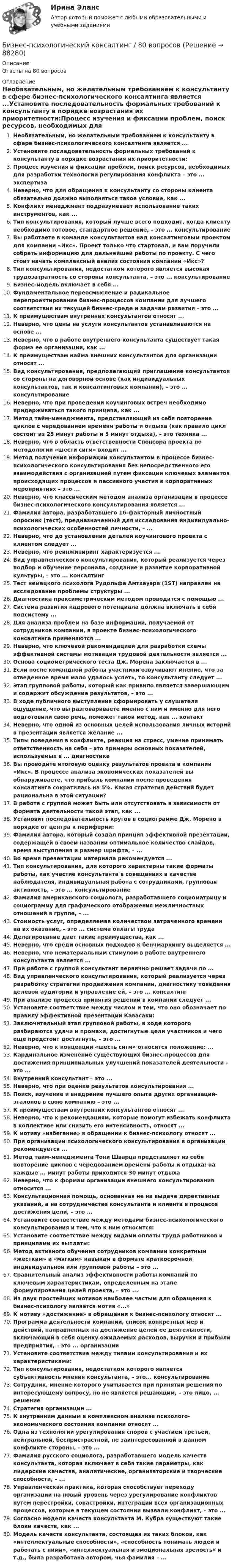      
            Описание
            Ответы на 80 вопросов 
            Оглавление
            Необязательным, но желательным требованием к консультанту в сфере бизнес-психологического консалтинга является ...Установите последовательность формальных требований к консультанту в порядке возрастания их приоритетности:Процесс изучения и фиксации проблем, поиск ресурсов, необходимых для разработки технологии регулирования конфликта – это ... экспертизаНеверно, что для обращения к консультанту со стороны клиента обязательно должно выполняться такое условие, как ...Конфликт менеджмент подразумевает использование таких инструментов, как ...Тип консультирования, который лучше всего подходит, когда клиенту необходимо готовое, стандартное решение, – это ... консультированиеВы работаете в команде консультантов над консалтинговым проектом для компании «Икс». Проект только что стартовал, и вам поручили собрать информацию для дальнейшей работы по проекту. С чего стоит начать комплексный анализ состояния компании «Икс»?Тип консультирования, недостатком которого является высокая трудозатратность со стороны консультанта, – это ... консультированиеБизнес-модель включает в себя ...Фундаментальное переосмысление и радикальное перепроектирование бизнес-процессов компании для лучшего соответствия их текущей бизнес-среде и задачам развития – это ...К преимуществам внутренних консультантов относят ...Неверно, что цены на услуги консультантов устанавливаются на основе ...Неверно, что в работе внутреннего консультанта существует такая форма ее организации, как ...К преимуществам найма внешних консультантов для организации относят ...Вид консультирования, предполагающий приглашение консультантов со стороны на договорной основе (как индивидуальных консультантов, так и консалтинговых компаний), – это ... консультированиеНеверно, что при проведении коучинговых встреч необходимо придерживаться такого принципа, как ...Метод тайм-менеджмента, представляющий из себя повторение циклов с чередованием времени работы и отдыха (как правило цикл состоит из 25 минут работы и 5 минут отдыха), – это техника ...Неверно, что в область ответственности Спонсора проекта по методологии «шести сигм» входит ... Метод получения информации консультантом в процессе бизнес-психологического консультирования без непосредственного его взаимодействия с организацией путем фиксации ключевых элементов происходящих процессов и пассивного участия в корпоративных мероприятиях – это ...Неверно, что классическим методом анализа организации в процессе бизнес-психологического консультирования является ...Фамилия автора, разработавшего 16-факторный личностный опросник (тест), предназначенный для исследования индивидуально- психологических особенностей личности, – ...Неверно, что до установления деталей коучингового проекта с клиентом следует ...Неверно, что реинжиниринг характеризуется ...Вид управленческого консультирования, который реализуется через подбор и обучение персонала, создание и развитие корпоративной культуры, – это ... консалтингТест немецкого психолога Рудольфа Амтхауэра (1ST) направлен на исследование проблемы структуры ...Диагностика праксиметрическим методом проводится с помощью ...Система развития кадрового потенциала должна включать в себя подсистему ...Для анализа проблем на базе информации, получаемой от сотрудников компании, в проекте бизнес-психологического консалтинга применяются ...Неверно, что ключевой рекомендацией для разработки схемы эффективной системы мотивации трудовой деятельности является ...Основа социометрического теста Дж. Морена заключается в ...Если после командной работы участники озвучивают мнение, что за отведенное время мало удалось успеть, то консультанту следует ...Этап групповой работы, который как привило является завершающим и содержит обсуждение результатов, – это ...В ходе публичного выступления сформировать у слушателя ощущение, что вы разговариваете именно с ним и именно для него подготовили свою речь, поможет такой метод, как ... контактНеверно, что одной из основных целей использования личных историй в презентации является желание ...Типы поведения в конфликте, реакция на стресс, умение принимать ответственность на себя – это примеры основных показателей, используемых в ... диагностикеВы проводите итоговую оценку результатов проекта в компании «Икс». В процессе анализа экономических показателей вы обнаруживаете, что прибыль компании после проведения консалтинга сократилась на 5%. Какая стратегия действий будет рациональна в этой ситуации?В работе с группой может быть или отсутствовать в зависимости от формата деятельности такой этап, как ...Установит последовательность кругов в социограмме Дж. Морено в порядке от центра к периферии:Фамилия автора, который создал принцип эффективной презентации, содержащей в своем названии оптимальное количество слайдов, время выступления и размер шрифта, – ...Во время презентации материала рекомендуется ...Тип консультирования, для которого характерны такие форматы работы, как участие консультанта в совещаниях в качестве наблюдателя, индивидуальная работа с сотрудниками, групповая активность, – это ... консультированиеФамилия американского социолога, разработавшего социоматрицу и социограмму для графического отображения межличностных отношений в группе, – ...Стоимость услуг, определяемая количеством затраченного времени на их оказание, – это ... система оплаты трудаДелегирование дает такие преимущества, как ...Неверно, что среди основных подходов к бенчмаркингу выделяется ...Неверно, что нематериальным стимулом в работе внутреннего консультанта является ...При работе с группой консультант первично решает задачи по ...Вид управленческого консультирования, который реализуется через разработку стратегии продвижения компании, диагностику поведения целевой аудитории и управление ей, – это ... консалтингПри анализе процесса принятия решений в компании следует ...Установите соответствие между числом и тем, что оно обозначает по правилу эффективной презентации Кавасаки:Заключительный этап групповой работы, в ходе которого разбираются удачи и промахи, достигнутые цели участников и чего еще предстоит достигнуть, – это ...Неверно, что к концепции «шесть сигм» относится положение: ...Кардинальное изменение существующих бизнес-процессов для достижения принципиальных улучшений показателей деятельности – это ...Внутренний консультант – это ...Неверно, что при оценке результатов консультирования ...Поиск, изучение и внедрение лучшего опыта других организаций- эталонов в свою компанию – это ...К преимуществам внутренних консультантов относят ...Неверно, что к рекомендациям, которые помогут избежать конфликта в коллективе или снизить его интенсивность, относят ...К мотиву «избегание» в обращении к бизнес-психологу относят ...При организации психологического консультирования в организации рекомендуется ...Метод тайм-менеджмента Тони Шварца представляет из себя повторение циклов с чередованием времени работы и отдыха: на каждые ... минут работы приходится 30 минут отдыхаНеверно, что к формам организации внешнего консультирования относится ...Консультационная помощь, основанная не на выдаче директивных указаний, а на сотрудничестве консультанта и клиента в процессе достижения цели, – это ...Установите соответствие между методами бизнес-психологического консультирования и тем, что к ним относится:Установите соответствие между видами оплаты труда работников и принципами их выплаты:Метод активного обучения сотрудников компании конкретным «жестким» и «мягким» навыкам в формате краткосрочной индивидуальной или групповой работы – это ...Сравнительный анализ эффективности работы компаний по ключевым характеристикам, определенным на этапе формулирования целей проекта, – это ...Из двух простейших мотивов наиболее частым для обращения к бизнес-психологу является мотив «...»К мотиву «достижение» в обращении к бизнес-психологу относят ...Программа деятельности компании, список конкретных мер и действий, направленных на достижение целей ее деятельности, включающий в себя оценку ожидаемых расходов, выручки и прибыли предприятия, – это ... организацииУстановите соответствие между типами консультирования и их характеристиками:Тип консультирования, недостатком которого является субъективность мнения консультанта, – это... консультированиеСотрудник, мнение которого учитывается при принятии решения по интересующему вопросу, но не является решающим, – это лицо, ... решениеСтратегия организации ...К внутренним данным в комплексном анализе психолого- экономического состояния компании относят ... Одна из технологий урегулирования споров с участием третьей, нейтральной, беспристрастной, не заинтересованной в данном конфликте стороны, – это ...Фамилия русского социолога, разработавшего модель качеств консультанта, которая включает в себя такие параметры, как лидерские качества, аналитические, организаторские и творческие способности, – ...Управленческая практика, которая способствует переходу организации на новый уровень через урегулирование конфликтов путем перестройки, сонастройки, интеграции всех организационных процессов, которые в текущем состоянии вызвали конфликт, – это ...Согласно модели качеств консультанта М. Кубра существуют такие блоки качеств, как ...Модель качеств консультанта, состоящая из таких блоков, как «интеллектуальные способности», «способность понимать людей и работать с ними», «интеллектуальная и эмоциональная зрелость» и т.д., была разработана автором, чья фамилия – ...  
            
            
            Бизнес-процессы поставки и продажи товара  в розничном магазине. (укажите основные требования к организационному, информационному, программному обеспечению)Бизнес-психологический консалтинг / 80 вопросовБизнес-психологический консалтинг (Итоговый тест Синергия)Бизнес-психологический консалтинг. Итоговый тест. СинергияБизнес-психологический консалтинг (Компетентностный тест Синергия) 100 балловБизнес-психологический консалтинг. Компетентностный тест. Синергия. На отлично!Бизнес-психологический консалтинг. Синергия (Итоговый, компетентностный, промежуточные тесты). На отлично!… бизнес-планы представляют собой совокупность основных целей предприятия и способов их достижения на протяжении длительного периода времени Бизнес-практикум Синергия Ораторское искусство 3.0 и Бизнес-практикум Синергия Управление репутацией в сетиБизнес-презентация идей для технологического стартапа. Синергия. ✅ Ответы на ИТОГОВЫЙ ТЕСТ. На отлично!💯 Бизнес-процессы и бизнес-коммуникации в предпринимательстве.кс_СПО (ответы на тест Синергия / МОИ / МТИ / МосАП, декабрь 2023)Бизнес-процессы и бизнес-коммуникации в предпринимательстве.кс_СПО (тест с ответами КОЛЛЕДЖ Синергия/МОИ/ МТИ /МОСАП)Бизнес-процессы и бизнес-коммуникации в предпринимательстве. Синергия. Ответы на ИТОГОВЫЙ ТЕСТ. На отлично!Бизнес-процессы на предприятии характеризуются …