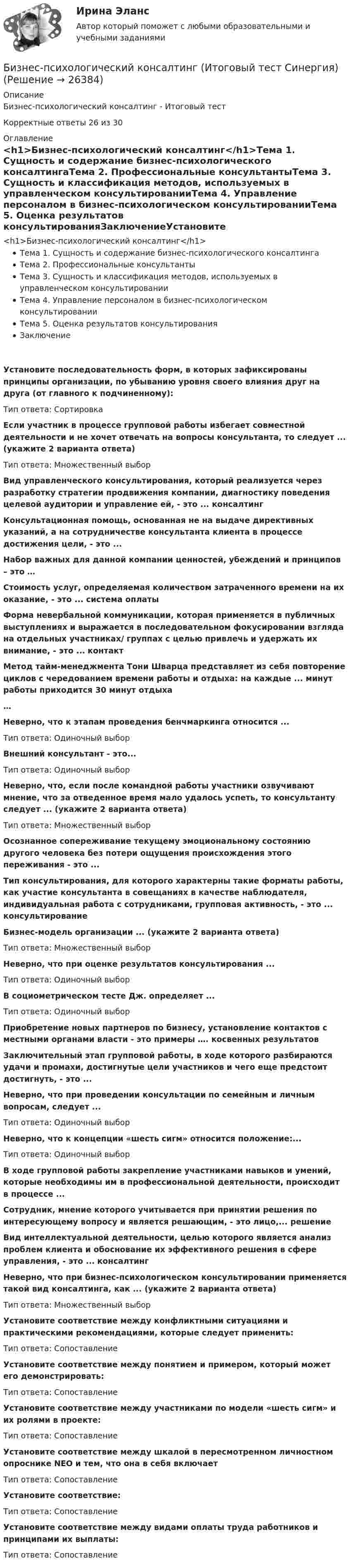     
          Описание
          Бизнес-психологический консалтинг - Итоговый тестКорректные ответы 26 из 30  
          Оглавление
          <h1>Бизнес-психологический консалтинг</h1>Тема 1. Сущность и содержание бизнес-психологического консалтингаТема 2. Профессиональные консультантыТема 3. Сущность и классификация методов, используемых в управленческом консультированииТема 4. Управление персоналом в бизнес-психологическом консультированииТема 5. Оценка результатов консультированияЗаключениеУстановите последовательность форм, в которых зафиксированы принципы организации, по убыванию уровня своего влияния друг на друга (от главного к подчиненному):Тип ответа: Сортировка Если участник в процессе групповой работы избегает совместной деятельности и не хочет отвечать на вопросы консультанта, то следует ... (укажите 2 варианта ответа)Тип ответа: Множественный выбор Вид управленческого консультирования, который реализуется через разработку стратегии продвижения компании, диагностику поведения целевой аудитории и управление ей, - это ... консалтинг Консультационная помощь, основанная не на выдаче директивных указаний, а на сотрудничестве консультанта клиента в процессе достижения цели, - это ... Набор важных для данной компании ценностей, убеждений и принципов – это … Стоимость услуг, определяемая количеством затраченного времени на их оказание, - это ... система оплаты Форма невербальной коммуникации, которая применяется в публичных выступлениях и выражается в последовательном фокусировании взгляда на отдельных участниках/ группах с целью привлечь и удержать их внимание, - это ... контакт Метод тайм-менеджмента Тони Шварца представляет из себя повторение циклов с чередованием времени работы и отдыха: на каждые ... минут работы приходится 30 минут отдыха… Неверно, что к этапам проведения бенчмаркинга относится ...Тип ответа: Одиночный выбор Внешний консультант - это...Тип ответа: Одиночный выбор Неверно, что, если после командной работы участники озвучивают мнение, что за отведенное время мало удалось успеть, то консультанту следует ... (укажите 2 варианта ответа)Тип ответа: Множественный выбор Осознанное сопереживание текущему эмоциональному состоянию другого человека без потери ощущения происхождения этого переживания - это ... Тип консультирования, для которого характерны такие форматы работы, как участие консультанта в совещаниях в качестве наблюдателя, индивидуальная работа с сотрудниками, групповая активность, - это ... консультирование Бизнес-модель организации ... (укажите 2 варианта ответа)Тип ответа: Множественный выбор Неверно, что при оценке результатов консультирования ...Тип ответа: Одиночный выбор В социометрическом тесте Дж. определяет ...Тип ответа: Одиночный выбор Приобретение новых партнеров по бизнесу, установление контактов с местными органами власти - это примеры …. косвенных результатов Заключительный этап групповой работы, в ходе которого разбираются удачи и промахи, достигнутые цели участников и чего еще предстоит достигнуть, - это ... Неверно, что при проведении консультации по семейным и личным вопросам, следует ...Тип ответа: Одиночный выбор Неверно, что к концепции «шесть сигм» относится положение:...Тип ответа: Одиночный выбор В ходе групповой работы закрепление участниками навыков и умений, которые необходимы им в профессиональной деятельности, происходит в процессе ... Сотрудник, мнение которого учитывается при принятии решения по интересующему вопросу и является решающим, - это лицо,... решение Вид интеллектуальной деятельности, целью которого является анализ проблем клиента и обоснование их эффективного решения в сфере управления, - это ... консалтинг Неверно, что при бизнес-психологическом консультировании применяется такой вид консалтинга, как ... (укажите 2 варианта ответа)Тип ответа: Множественный выбор Установите соответствие между конфликтными ситуациями и практическими рекомендациями, которые следует применить:Тип ответа: Сопоставление Установите соответствие между понятием и примером, который может его демонстрировать:Тип ответа: Сопоставление Установите соответствие между участниками по модели «шесть сигм» и их ролями в проекте:Тип ответа: Сопоставление Установите соответствие между шкалой в пересмотренном личностном опроснике NEO и тем, что она в себя включаетТип ответа: Сопоставление Установите соответствие:Тип ответа: Сопоставление Установите соответствие между видами оплаты труда работников и принципами их выплаты:Тип ответа: Сопоставление 
            
            
            Бизнес-психологический консалтинг / 80 вопросовБизнес-психологический консалтинг (Итоговый тест Синергия)Бизнес-психологический консалтинг. Итоговый тест. СинергияБизнес-психологический консалтинг (Компетентностный тест Синергия) 100 балловБизнес-психологический консалтинг. Компетентностный тест. Синергия. На отлично!Бизнес-психологический консалтинг. Синергия (Итоговый, компетентностный, промежуточные тесты). На отлично!Бизнес-психологический консалтинг/СИНЕРГИЯ//МОСАП//МОИ//МТИБизнес-практикум Синергия Ораторское искусство 3.0 и Бизнес-практикум Синергия Управление репутацией в сетиБизнес-презентация идей для технологического стартапа. Синергия. ✅ Ответы на ИТОГОВЫЙ ТЕСТ. На отлично!💯 Бизнес-процессы и бизнес-коммуникации в предпринимательстве.кс_СПО (ответы на тест Синергия / МОИ / МТИ / МосАП, декабрь 2023)Бизнес-процессы и бизнес-коммуникации в предпринимательстве.кс_СПО (тест с ответами КОЛЛЕДЖ Синергия/МОИ/ МТИ /МОСАП)Бизнес-процессы и бизнес-коммуникации в предпринимательстве. Синергия. Ответы на ИТОГОВЫЙ ТЕСТ. На отлично!Бизнес-процессы на предприятии характеризуются …Бизнес-процессы поставки и продажи товара  в розничном магазине. (укажите основные требования к организационному, информационному, программному обеспечению)
