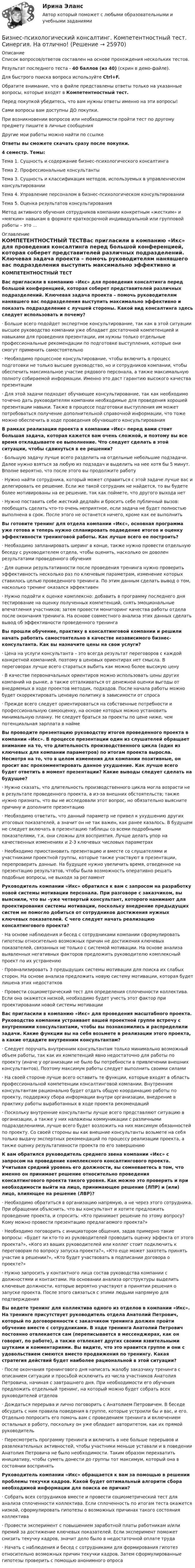     
          Описание
          Список вопросов/ответов составлен на основе прохождения нескольких тестов. Результат последнего теста - 40 баллов (из 40) (скрин в демо-файле). Для быстрого поиска вопроса используйте Ctrl+F. Обратите внимание, что в файле представлены ответы только на указанные вопросы, которые входят в Компетентностный тест. Перед покупкой убедитесь, что вам нужны ответы именно на эти вопросы! Сами вопросы вам доступны ДО покупки.При возникновении вопросов или необходимости пройти тест по другому предмету пишите в личные сообщения Другие мои работы можно найти по ссылке Ответы вы сможете скачать сразу после покупки.4 семестр. Темы:Тема 1. Сущность и содержание бизнес-психологического консалтингаТема 2. Профессиональные консультантыТема 3. Сущность и классификация методов, используемых в управленческом консультированииТема 4. Управление персоналом в бизнес-психологическом консультированииТема 5. Оценка результатов консультированияМетод активного обучения сотрудников компании конкретным «жестким» и «мягким» навыкам в формате краткосрочной индивидуальной или групповой работы – это … 
          Оглавление
          КОМПЕТЕНТНОСТНЫЙ ТЕСТВас пригласили в компанию «Икс» для проведения консалтинга перед большой конференцией, которая соберет представителей различных подразделений. Ключевая задача проекта – помочь руководителям нанявшего вас подразделения выступить максимально эффективно и показать подразделение с лучшей стороны. Какой вид консалтинга здесь следует использовать и почему?·      Больше всего подойдет экспертное консультирование, так как в этой ситуации высшее руководство компании уже обладает достаточной компетенцией и навыками для проведения презентации, им нужны только отдельные профессиональные рекомендации по подготовке выступления, которые они смогут применить самостоятельно·      Необходимо процессное консультирование, чтобы включить в процесс подготовки не только высшее руководство, но и сотрудников компании, чтобы обеспечить максимальное участие рядового персонала, а также максимальную полноту собираемой информации. Именно это даст гарантию высокого качества презентации·      Для этой задачи подходит обучающее консультирование, так как необходимо точечно дать руководителям компании необходимые для проведения хорошей презентации навыки. Также в процессе подготовки выступления им может потребоваться получение дополнительной справочной информации, что тоже можно обеспечить в ходе проведения обучающего консультированияВ рамках реализации проекта в компании «Икс» перед вами стоит большая задача, которая кажется вам очень сложной, и поэтому вы все время откладываете ее выполнение. Что следует сделать в этой ситуации, чтобы сдвинуться в ее решении?·      Большую задачу лучше всего разделить на отдельные небольшие подзадачи. Далее нужно взяться за любую из подзадач и выделить на нее хотя бы 5 минут. Вполне вероятно, что после этого вы продолжите работу·      Нужно найти сотрудника, который может справиться с этой задаче лучше вас и делегировать ее решение. Если же такой сотрудник не найдется, то вы будете более мотивированы на ее решение, так как поймете, что другого выхода нет·      Нужно поставить себе жесткий дедлайн и бросить себе публичный вызов: пообещать сделать что-то очень неприятное, если задача не будет полностью выполнена в срок. После этого не останется ничего, кроме как ее выполнитьВы готовите тренинг для отдела компании «Икс», основная программа уже готова и теперь нужно спланировать подведение итогов и оценку эффективности тренинговой работы. Как лучше всего ее построить?·      Необходимо запланировать шеринг в конце, также нужно провести отдельную беседу с руководителем отдела, чтобы оценить, насколько он доволен результатами проведенного обучения·      Для оценки результативности после проведения тренинга нужно проверить эффективность несколько раз по ключевым параметрам, изменение которых ставилось целью проведенного тренинга. По этим данным сделать вывод о том, насколько тренинг оказался эффективен·      Нужно подойти к оценке комплексно: добавить в программу последнего дня тестирование на оценку полученных компетенций, снять эмоциональные впечатления участников; затем провести мониторинг качества работы отдела после окончания тренинга. На основе совместного анализа этих данных сделать вывод об эффективности проведенного тренингаВы прошли обучение, практику в консалтинговой компании и решили начать работать самостоятельно в качестве независимого бизнес-консультанта. Как вы назначите цены на свои услуги?·      Цена на услуги консультанта – это всегда результат переговоров с каждой конкретной компанией, поэтому в ценовых ориентирах нет смысла. В переговорах лучше всего стараться выбить как можно более высокую цену·      В качестве первоначальных ориентиров можно использовать цены других компаний на рынке, а также отталкиваться от денежной оценки выгоды от внедряемых в ходе проектов методик, подходов. После начала работы можно будет скорректировать ценовую политику в зависимости от спроса·      Прежде всего следует ориентироваться на собственные потребности и профессиональную самооценку, на основе которых можно установить минимальную планку. Не следует браться за проекты по цене ниже, чем потенциальная зарплата в наймеВы проводите презентацию руководству итогов проведенного проекта в компании «Икс». В процессе презентации один из слушателей обращает внимание на то, что длительность производственного цикла (один из ключевых для компании параметров) по итогам проекта выросла. Несмотря на то, что в целом изменения для компании позитивные, он просит вас прокомментировать данное ухудшение. Как лучше всего будет ответить в момент презентации? Какие выводы следует сделать на будущее?·      Нужно сказать, что длительность производственного цикла могла возрасти не в результате проведенного проекта, а из-за внешних обстоятельств; также нужно признать, что вы не исследовали этот вопрос, но обязательно выясните причину и дополните презентацию·      Необходимо ответить, что данный параметр не привел к ухудшению других итоговых показателей, а значит он не так важен, как ранее казалось. В будущем не следует включать в презентацию таблицы со всеми подробными показателями, т.к. они сложны для восприятия. Лучше делать упор на качественных изменениях и 2-3 ключевых числовых параметрах·      Необходимо приостановить презентацию и вместе со слушателями и участниками проектной группы, которые также участвуют в презентации, перепроверить данные. На будущее нужно увеличить время, отведенное на презентацию результатов, чтобы была возможность оперативно решать подобные вопросы, не выходя за регламентРуководитель компании «Икс» обратился к вам с запросом на разработку новой системы мотивации персонала. При разговоре с заказчиком, вы выяснили, что вы –уже четвертый консультант, которого нанимают для проектирования системы мотивации, поскольку внедрение предыдущих систем не помогло добиться от сотрудников достижения нужных ключевых показателей. С чего следует начать реализацию консалтингового проекта?·      На основе наблюдения и бесед с сотрудниками компании сформулировать гипотезы относительно возможных причин не достижения ключевых показателей, связанных не только с системой мотивации. На основе анализа выявленных негативных факторов предложить руководителю комплексный проект по их устранению·      Проанализировать 3 предыдущих системы мотивации для поиска их слабых сторон. На основе анализа предложить новую систему мотивации, которая будет лишена этих недостатков·      Провести социометрический тест для определения сплоченности коллектива. Если она окажется низкой, необходимо будет учесть этот фактор при проектировании новой системы мотивацииВас пригласили в компанию «Икс» для проведения масштабного проекта. Руководство компании устраивает вашей проектной группе встречу с внутренними консультантами, чтобы вы познакомились и распределили задачи. Какие функции вы на себя возьмете в реализации этого проекта, а какие отдадите внутренним консультантам?·      Следует поручать внутренним консультантам только минимально возможный объем работы, так как их компетенций явно недостаточно для работы по проекту (иначе у организации не было бы потребности в привлечении внешних консультантов). Поэтому максимум работы следует выполнить своими силами·      На своей стороне лучше всего оставить те функции, которые входят в область профессиональной компетенции консалтинговой компании. Внутренним консультантам рационально будет отдать общую координацию работы по проекту, поддержку сбора информации внутри организации, внедрение в практику работы выработанных в ходе проекта рекомендаций·      Поскольку внутренние консультанты лучше всего представляют ситуацию в организации, а также у них налажены коммуникации с различными подразделениями, лучше всего будет возложить на них максимум обязанностей по проекту. Со своей стороны вы как внешние консультанты возьмете на себя только выдачу экспертных рекомендаций по процессу реализации проекта, а также оценку результативности проекта по его завершениюК вам обратился руководитель среднего звена компании «Икс» с запросом на проведение комплексного консалтингового проекта. Учитывая средний уровень его должности, вы сомневаетесь в том, что именно он принимает решение относительно проведения консалтингового проекта такого уровня. Как можно это проверить и при необходимости выйти на лицо, принимающее решение (ЛПР) и (или) лицо, влияющее на решение (ЛВР)?·      Необходимо обратиться в организацию напрямую, а не через этого сотрудника. При обращении объяснить, что вы консультант и хотите предложить проведение проекта, и спросить: «Кто принимает решение по этому вопросу? Кому можно провести презентацию предлагаемого проекта?»·      Необходимо поговорить с инициатором общения, задав примерно такие вопросы: «Будет ли кто-то из руководителей проводить оценку эффекта от этого проекта?», «Кого из ваших руководителей или коллег стоит подключить к переговорам по вопросу запуска проекта?», «Кто еще может захотеть принять участие в решении?», «Кто будет участвовать в подписании договора о проекте?»·      Нужно запросить у контактного лица состав руководства компании с должностями и контактами. На основании анализа оргструктуры выделить ключевые должности, которые вероятно участвуют в принятии решения о запуске проекта. После этого связаться с этими людьми напрямую для подтвержденияВы ведете тренинг для коллектива одного из отделов в компании «Икс». На тренинге присутствует руководитель отдела Анатолий Петрович, который по договоренности с заказчиком тренинга должен пройти обучение вместе с сотрудниками. В ходе тренинга Анатолий Петрович постоянно отвлекается сам (переписывается в мессенджерах, как он говорит, по работе), а также отвлекает других своими язвительными шутками и комментариями. Вы видите, что это нравится группе и они с удовольствием смеются вместо продвижения по тренингу. Какая стратегия действий будет наиболее рациональной в этой ситуации?·      После окончания тренингового дня написать жалобу заказчику тренинга с описанием ситуации и просьбой исключить из числа участников Анатолия Петровича, начиная с завтрашнего дня. При необходимости его обучения предложить отдельный тренинг, на который можно будет собрать всех руководителей отделов·      Дождаться перерыва и лично поговорить с Анатолием Петровичем. В беседе обсудить с ним правила поведения в группе, которые устроили бы и вас, и его. Отдельно попросить его помочь вам с проведением тренинга и включением остальных в работу, поскольку он уже обладает авторитетом, как их прямой руководитель·      Пересмотреть программу тренинга и включить в нее больше перерывов и развлекательных активностей, чтобы участники меньше уставали и в поведении Анатолия Петровича не было необходимости. Таким образом перехватить инициативу, чтобы суметь донести до группы тот максимум, который она в состоянии воспринятьРуководитель компании «Икс» обращается к вам за помощью в решении проблемы текучки кадров. Какой будет оптимальный алгоритм сбора необходимой информации для поиска ее причин?·      Собрать всех сотрудников вместе и провести социометрический тест для анализа сплоченности коллектива. Если сплоченность по итогам теста окажется низкой, сформулировать гипотезы о возможных причинах такого состояния коллектива·      Провести эксперимент с повышением заработной платы работникам и/или премий за достижение ключевых показателей. Если эксперимент поможет снизить текучку кадров, значит дело было в недостаточной оплате труда·      Начать с наблюдения и бесед с сотрудниками для формирования гипотез относительно возможных причин текучки кадров. Затем сформулированные гипотезы проверить с помощью анонимного опроса 
            
            
            Бизнес-психологический консалтинг (Компетентностный тест Синергия) 100 балловБизнес-психологический консалтинг. Компетентностный тест. Синергия. На отлично!Бизнес-психологический консалтинг. Синергия (Итоговый, компетентностный, промежуточные тесты). На отлично!Бизнес-психологический консалтинг/СИНЕРГИЯ//МОСАП//МОИ//МТИ💯 Бизнес-психологический консалтинг [Тема 1-5] (ответы на тесты Синергия / МОИ / МТИ / МосАП, ноябрь 2023)Бизнес-психологический консалтинг (тест с ответами магистратура Синергия)Бизнес-психологический консалтинг (тесты Синергия)Бизнес-процессы и бизнес-коммуникации в предпринимательстве.кс_СПО (тест с ответами КОЛЛЕДЖ Синергия/МОИ/ МТИ /МОСАП)Бизнес-процессы и бизнес-коммуникации в предпринимательстве. Синергия. Ответы на ИТОГОВЫЙ ТЕСТ. На отлично!Бизнес-процессы на предприятии характеризуются …Бизнес-процессы поставки и продажи товара  в розничном магазине. (укажите основные требования к организационному, информационному, программному обеспечению)Бизнес-процессы поставки и продажи товара  в розничном магазине. (укажите основные требования к организационному, информационному, программному обеспечению)Бизнес-психологический консалтинг / 80 вопросовБизнес-психологический консалтинг (Итоговый тест Синергия)