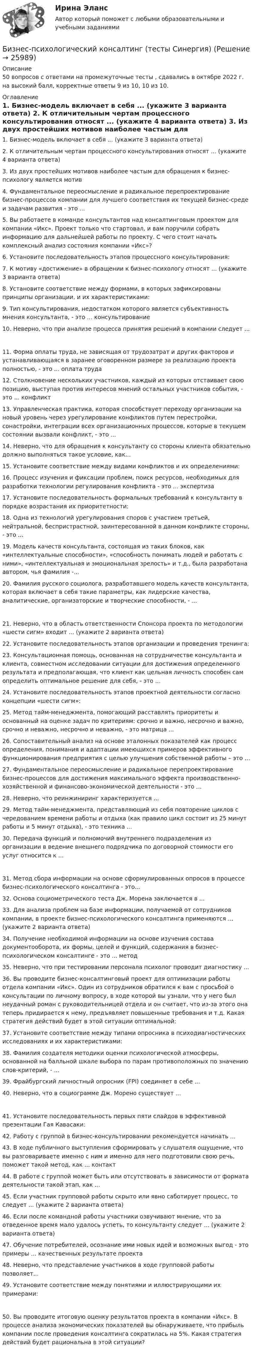     
          Описание
          50 вопросов с ответами на промежуточные тесты , сдавались в октябре 2022 г. на высокий  балл, корректные ответы 9 из 10, 10 из 10. 
          Оглавление
           1.                Бизнес-модель включает в себя ... (укажите 3 варианта ответа) 2.                К отличительным чертам процессного консультирования относят ... (укажите 4 варианта ответа) 3.                Из двух простейших мотивов наиболее частым для обращения к бизнес-психологу является мотив 4.                Фундаментальное переосмысление и радикальное перепроектирование бизнес-процессов компании для лучшего соответствия их текущей бизнес-среде и задачам развития - это ... 5.                Вы работаете в команде консультантов над консалтинговым проектом для компании «Икс». Проект только что стартовал, и вам поручили собрать информацию для дальнейшей работы по проекту. С чего стоит начать комплексный анализ состояния компании «Икс»? 6.                Установите последовательность этапов процессного консультирования: 7.                К мотиву «достижение» в обращении к бизнес-психологу относят ... (укажите 3 варианта ответа) 8.                Установите соответствие между формами, в которых зафиксированы принципы организации, и их характеристиками: 9.                Тип консультирования, недостатком которого является субъективность мнения консультанта, - это ... консультирование 10.            Неверно, что при анализе процесса принятия решений в компании следует ... 11.            Форма оплаты труда, не зависящая от трудозатрат и других факторов и устанавливающаяся в заранее оговоренном размере за реализацию проекта полностью, - это ... оплата труда 12.            Столкновение нескольких участников, каждый из которых отстаивает свою позицию, выступая против интересов мнений остальных участников события, - это ... конфликт 13.            Управленческая практика, которая способствует переходу организации на новый уровень через урегулирование конфликтов путем перестройки, сонастройки, интеграции всех организационных процессов, которые в текущем состоянии вызвали конфликт, - это ... 14.            Неверно, что для обращения к консультанту со стороны клиента обязательно должно выполняться такое условие, как... 15.            Установите соответствие между видами конфликтов и их определениями: 16.            Процесс изучения и фиксации проблем, поиск ресурсов, необходимых для разработки технологии регулирования конфликта - это ... экспертиза 17.            Установите последовательность формальных требований к консультанту в порядке возрастания их приоритетности: 18.            Одна из технологий урегулирования споров с участием третьей, нейтральной, беспристрастной, заинтересованной в данном конфликте стороны, - это ... 19.            Модель качеств консультанта, состоящая из таких блоков, как «интеллектуальные способности», «способность понимать людей и работать с ними», «интеллектуальная и эмоциональная зрелость» и т.д., была разработана автором, чья фамилия -... 20.            Фамилия русского социолога, разработавшего модель качеств консультанта, которая включает в себя такие параметры, как лидерские качества, аналитические, организаторские и творческие способности, - ...21.            Неверно, что в область ответственности Спонсора проекта по методологии «шести сигм» входит ... (укажите 2 варианта ответа) 22.            Установите последовательность этапов организации и проведения тренинга: 23.            Консультационная помощь, основанная на сотрудничестве консультанта и клиента, совместном исследовании ситуации для достижения определенного результата и предполагающая, что клиент как цельная личность способен сам определить оптимальное решение для себя, - это ... 24.            Установите последовательность этапов проектной деятельности согласно концепции «шести сигм»: 25.            Метод тайм-менеджмента, помогающий расставлять приоритеты и основанный на оценке задач по критериям: срочно и важно, несрочно и важно, срочно и неважно, несрочно и неважно, - это матрица ... 26.            Сопоставительный анализ на основе эталонных показателей как процесс определения, понимания и адаптации имеющихся примеров эффективного функционирования предприятия с целью улучшения собственной работы – это … 27.            Фундаментальное переосмысление и радикальное перепроектирование бизнес-процессов для достижения максимального эффекта производственно-хозяйственной и финансово-экономической деятельности - это ... 28.            Неверно, что реинжиниринг характеризуется ... 29.            Метод тайм-менеджмента, представляющий из себя повторение циклов с чередованием времени работы и отдыха (как правило цикл состоит из 25 минут работы и 5 минут отдыха), - это техника ... 30.            Передача функций и полномочий внутреннего подразделения из организации в ведение внешнего подрядчика по договорной стоимости его услуг относится к ...31.            Метод сбора информации на основе сформулированных опросов в процессе бизнес-психологического консалтинга - это... 32.            Основа социометрического теста Дж. Морена заключается в ... 33.            Для анализа проблем на базе информации, получаемой от сотрудников компании, в проекте бизнес-психологического консалтинга применяются ... (укажите 2 варианта ответа) 34.            Получение необходимой информации на основе изучения состава документооборота, их формы, целей и функций, содержания в бизнес-психологическом консалтинге - это ... метод 35.            Неверно, что при тестировании персонала психолог проводит диагностику ... 36.            Вы проводите бизнес-консалтинговый проект для оптимизации работы отдела компании «Икс». Один из сотрудников обратился к вам с просьбой о консультации по личному вопросу, в ходе которой вы узнали, что у него был неудачный роман с руководительницей отдела и он считает, что из-за этого она теперь придирается к нему, предъявляет повышенные требования и т.д. Какая стратегия действий будет в этой ситуации оптимальной: 37.            Установите соответствие между типами опросника в психодиагностических исследованиях и их характеристиками: 38.            Фамилия создателя методики оценки психологической атмосферы, основанной на балльной шкале выбора по парам противоположных по значению слов-критерий, - ... 39.            Фрайбургский личностный опросник (FPI) соединяет в себе ... 40.            Неверно, что в социограмме Дж. Морено существует ...41.            Установите последовательность первых пяти слайдов в эффективной презентации Гая Кавасаки: 42.            Работу с группой в бизнес-консультировании рекомендуется начинать ... 43.            В ходе публичного выступления сформировать у слушателя ощущение, что вы разговариваете именно с ним и именно для него подготовили свою речь, поможет такой метод, как ... контакт  44.            В работе с группой может быть или отсутствовать в зависимости от формата деятельности такой этап, как ... 45.            Если участник групповой работы скрыто или явно саботирует процесс, то следует ... (укажите 2 варианта ответа) 46.            Если после командной работы участники озвучивают мнение, что за отведенное время мало удалось успеть, то консультанту следует ... (укажите 2 варианта ответа) 47.            Обучение потребителей, осознание ими новых идей и возможных выгод - это примеры ... качественных результате проекта 48.            Неверно, что представление участников в ходе групповой работы позволяет... 49.            Установите соответствие между понятиями и иллюстрирующими их примерами:50.            Вы проводите итоговую оценку результатов проекта в компании «Икс». В процессе анализа экономических показателей вы обнаруживаете, что прибыль компании после проведения консалтинга сократилась на 5%. Какая стратегия действий будет рациональна в этой ситуации? 
            
            
            Бизнес-психологический консалтинг (тест с ответами магистратура Синергия)Бизнес-психологический консалтинг (тесты Синергия)бизнес словарь аудитора  кластерные термины по инвестициямбизнес - словарь для финансистабизнес - словарь - классические научные определения  термины для углубленного изучения наукибизнес словарь  кластерные термины по инвестициямбизнес словарь менеджмент инвестицииБизнес-психологический консалтинг / 80 вопросовБизнес-психологический консалтинг (Итоговый тест Синергия)Бизнес-психологический консалтинг. Итоговый тест. СинергияБизнес-психологический консалтинг (Компетентностный тест Синергия) 100 балловБизнес-психологический консалтинг. Компетентностный тест. Синергия. На отлично!Бизнес-психологический консалтинг. Синергия (Итоговый, компетентностный, промежуточные тесты). На отлично!Бизнес-психологический консалтинг/СИНЕРГИЯ//МОСАП//МОИ//МТИ