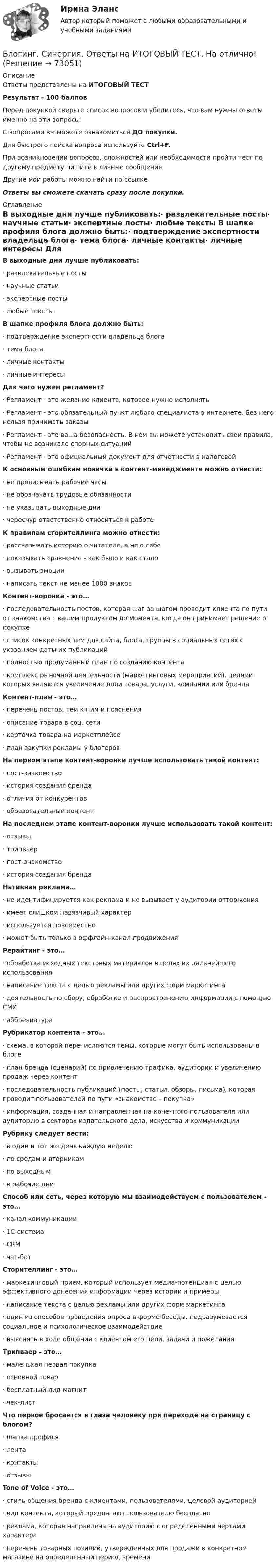      
            Описание
            Ответы представлены на ИТОГОВЫЙ ТЕСТРезультат - 100 балловПеред покупкой сверьте список вопросов и убедитесь, что вам нужны ответы именно на эти вопросы!С вопросами вы можете ознакомиться ДО покупки.Для быстрого поиска вопроса используйте Ctrl+F.При возникновении вопросов, сложностей или необходимости пройти тест по другому предмету пишите в личные сообщения Другие мои работы можно найти по ссылке Ответы вы сможете скачать сразу после покупки. 
            Оглавление
            В выходные дни лучше публиковать:·      развлекательные посты·      научные статьи·      экспертные посты·      любые тексты В шапке профиля блога должно быть:·      подтверждение экспертности владельца блога·      тема блога·      личные контакты·      личные интересы Для чего нужен регламент?·      Регламент - это желание клиента, которое нужно исполнять·      Регламент - это обязательный пункт любого специалиста в интернете. Без него нельзя принимать заказы·      Регламент - это ваша безопасность. В нем вы можете установить свои правила, чтобы не возникало спорных ситуаций·      Регламент - это официальный документ для отчетности в налоговой К основным ошибкам новичка в контент-менеджменте можно отнести:·      не прописывать рабочие часы·      не обозначать трудовые обязанности·      не указывать выходные дни·      чересчур ответственно относиться к работе К правилам сторителлинга можно отнести:·      рассказывать историю о читателе, а не о себе·      показывать сравнение - как было и как стало·      вызывать эмоции·      написать текст не менее 1000 знаков  Контент-воронка - это…·      последовательность постов, которая шаг за шагом проводит клиента по пути от знакомства с вашим продуктом до момента, когда он принимает решение о покупке·      список конкретных тем для сайта, блога, группы в социальных сетях с указанием даты их публикаций·      полностью продуманный план по созданию контента·      комплекс рыночной деятельности (маркетинговых мероприятий), целями которых являются увеличение доли товара, услуги, компании или бренда Контент-план - это…·      перечень постов, тем к ним и пояснения·      описание товара в соц. сети·      карточка товара на маркетплейсе·      план закупки рекламы у блогеров На первом этапе контент-воронки лучше использовать такой контент:·      пост-знакомство·      история создания бренда·      отличия от конкурентов·      образовательный контент На последнем этапе контент-воронки лучше использовать такой контент:·      отзывы·      трипваер·      пост-знакомство·      история создания бренда Нативная реклама…·      не идентифицируется как реклама и не вызывает у аудитории отторжения·      имеет слишком навязчивый характер·      используется повсеместно·      может быть только в оффлайн-канал продвижения Рерайтинг - это…·      обработка исходных текстовых материалов в целях их дальнейшего использования·      написание текста с целью рекламы или других форм маркетинга·      деятельность по сбору, обработке и распространению информации с помощью СМИ·      аббревиатура Рубрикатор контента - это…·      схема, в которой перечисляются темы, которые могут быть использованы в блоге·      план бренда (сценарий) по привлечению трафика, аудитории и увеличению продаж через контент·      последовательность публикаций (посты, статьи, обзоры, письма), которая проводит пользователей по пути «знакомство – покупка»·      информация, созданная и направленная на конечного пользователя или аудиторию в секторах издательского дела, искусства и коммуникации Рубрику следует вести:·      в один и тот же день каждую неделю·      по средам и вторникам·      по выходным·      в рабочие дни Способ или сеть, через которую мы взаимодействуем с пользователем - это…·      канал коммуникации·      1С-система·      CRM·      чат-бот  Сторителлинг - это…·      маркетинговый прием, который использует медиа-потенциал с целью эффективного донесения информации через истории и примеры·      написание текста с целью рекламы или других форм маркетинга·      один из способов проведения опроса в форме беседы, подразумевается социальное и психологическое взаимодействие·      выяснять в ходе общения с клиентом его цели, задачи и пожелания Трипваер - это…·      маленькая первая покупка·      основной товар·      бесплатный лид-магнит·      чек-лист Что первое бросается в глаза человеку при переходе на страницу с блогом?·      шапка профиля·      лента·      контакты·      отзывы Tone of Voice - это…·      стиль общения бренда с клиентами, пользователями, целевой аудиторией·      вид контента, который предлагают пользователю бесплатно·      реклама, которая направлена на аудиторию с определенными чертами характера·      перечень товарных позиций, утвержденных для продажи в конкретном магазине на определенный период времени    
            
            
            Блогинг// СИНЕРГИЯ//МОСап//МТИ//МОИБлогинг. Синергия. Ответы на ИТОГОВЫЙ ТЕСТ. На отлично!Блогинг (тест с ответами Синергия/МОИ/ МТИ)Блок 1 (Теоретический) 2. Привести корреспонденции счетов по учету поступления товаров, если в учете формируется покупная стоимость, а транспортные и другие расходы, связанные с приобретением, включаются в состав расходов на продажу; 4. Привести корреспонденции счетов по учету поступления товаров и установлению торговой наценки на предприятияхБлок в виде сплошного диска массой m=0,5кг укреплен на конце стола (рис.1). Грузы m1=2 кг и m2 =3 кг соединены нитью, перекинутой через блок. Радиус блока R=0,2 м.  Коэффициент трения груза m2 о стол 0,2. Найти угловое Блок в виде сплошного диска массой m и радиусом R укреплён на конце стола. Грузы A и B массами m1 и m2 соответственно соединены нитью, перекинутой через блок. Коэффициент трения груза B о стол равен m. Трением в блоке пренебречь. Блок весом 2 Н подвешен к динамометру. Через блок перекинута нить с грузами 2 и 4 кг. Какую силу покажет динамометр во время движения грузов?Бланк выполнения задания 2 Наряд-допуск на проведение огневых аботБланк выполнения задания 3 Расчет категории пажароопасностиБланк выполнения задания 4 Эксплуатационный паспорт на огнетушительБланк выполнения задания 5 Выбор СОУЭ для определенного помещенияБланк выполнения задания 5 Таблица 5  Сравнительная характеристика элементов налога при разных системах налогообложенияБланк выполнения задания 6  определения типа и количества огнетушителей, пожарных щитов, АУПТ и АУПС  Блогеры зарабатывают на общении