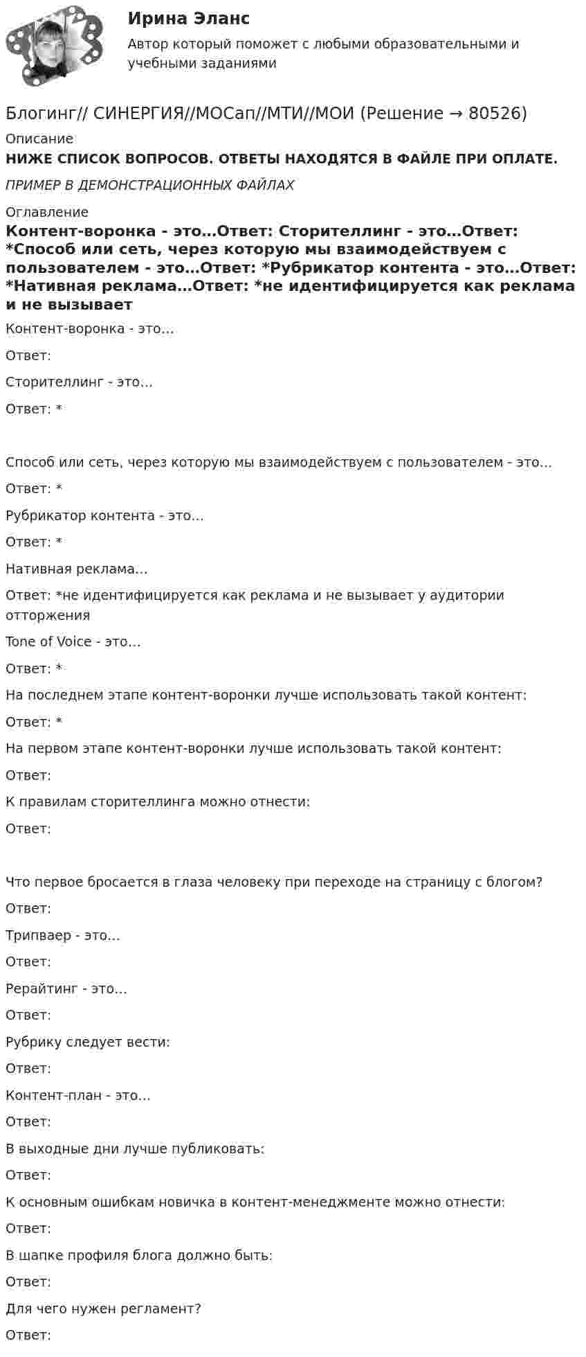     
            Описание
            НИЖЕ СПИСОК ВОПРОСОВ. ОТВЕТЫ НАХОДЯТСЯ В ФАЙЛЕ ПРИ ОПЛАТЕ.ПРИМЕР В ДЕМОНСТРАЦИОННЫХ ФАЙЛАХ 
            Оглавление
            Контент-воронка - это…Ответ: Сторителлинг - это…Ответ: *Способ или сеть, через которую мы взаимодействуем с пользователем - это…Ответ: *Рубрикатор контента - это…Ответ: *Нативная реклама…Ответ: *не идентифицируется как реклама и не вызывает у аудитории отторженияTone of Voice - это…Ответ: *На последнем этапе контент-воронки лучше использовать такой контент:Ответ: *На первом этапе контент-воронки лучше использовать такой контент:Ответ: К правилам сторителлинга можно отнести:Ответ: Что первое бросается в глаза человеку при переходе на страницу с блогом?Ответ: Трипваер - это…Ответ: Рерайтинг - это…Ответ:Рубрику следует вести:Ответ: Контент-план - это…Ответ: В выходные дни лучше публиковать:Ответ: К основным ошибкам новичка в контент-менеджменте можно отнести:Ответ: В шапке профиля блога должно быть:Ответ: Для чего нужен регламент?Ответ:   
            
            
            Блогинг / 18 вопросовБлогинг// СИНЕРГИЯ//МОСап//МТИ//МОИБлогинг. Синергия. Ответы на ИТОГОВЫЙ ТЕСТ. На отлично!Блогинг (тест с ответами Синергия/МОИ/ МТИ)Блок 1 (Теоретический) 2. Привести корреспонденции счетов по учету поступления товаров, если в учете формируется покупная стоимость, а транспортные и другие расходы, связанные с приобретением, включаются в состав расходов на продажу; 4. Привести корреспонденции счетов по учету поступления товаров и установлению торговой наценки на предприятияхБлок в виде сплошного диска массой m=0,5кг укреплен на конце стола (рис.1). Грузы m1=2 кг и m2 =3 кг соединены нитью, перекинутой через блок. Радиус блока R=0,2 м.  Коэффициент трения груза m2 о стол 0,2. Найти угловое Блок в виде сплошного диска массой m и радиусом R укреплён на конце стола. Грузы A и B массами m1 и m2 соответственно соединены нитью, перекинутой через блок. Коэффициент трения груза B о стол равен m. Трением в блоке пренебречь. Бланк выполнения задания 1 Определение нормативных документовБланк выполнения задания 2 Наряд-допуск на проведение огневых аботБланк выполнения задания 3 Расчет категории пажароопасностиБланк выполнения задания 4 Эксплуатационный паспорт на огнетушительБланк выполнения задания 5 Выбор СОУЭ для определенного помещенияБланк выполнения задания 5 Таблица 5  Сравнительная характеристика элементов налога при разных системах налогообложенияБланк выполнения задания 6  определения типа и количества огнетушителей, пожарных щитов, АУПТ и АУПС  
