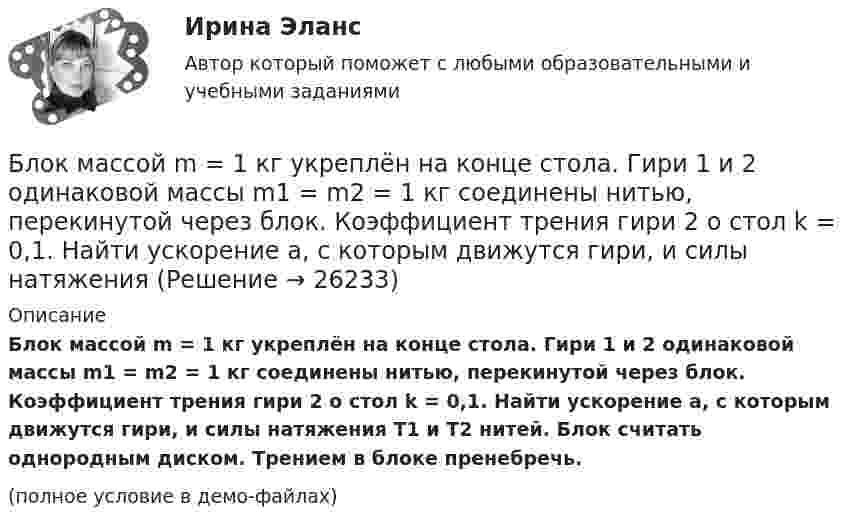     
          Описание
          Блок массой m = 1 кг укреплён на конце стола. Гири 1 и 2 одинаковой массы m1 = m2 = 1 кг соединены нитью, перекинутой через блок. Коэффициент трения гири 2 о стол k = 0,1. Найти ускорение a, с которым движутся гири, и силы натяжения T1 и T2 нитей. Блок считать однородным диском. Трением в блоке пренебречь.(полное условие в демо-файлах)  
            
            
            Блок массой m = 1 кг укреплён в вершине наклонной плоскости, образующей с горизонтом угол a0 = 30°. Тела массой m1 = 2 кг и m2 = 1 кг соединены нитью, перекинутой через блок. Определить ускорение, с которым движутся тела, и силы Блок массой m = 1 кг укреплён на конце стола. Гири 1 и 2 одинаковой массы m1 = m2 = 1 кг соединены нитью, перекинутой через блок. Коэффициент трения гири 2 о стол k = 0,1. Найти ускорение a, с которым движутся гири, и силы натяжения Блок массой m = 2 кг укреплён в вершине двух гладких наклонных плоскостей, составляющих с горизонтом углы a = 30° и b = 45°. Тела массы m1 = 3 кг и m2 = 1 кг соединены нитью, перекинутой через блок. Определить ускорение a, Блок, массу m = 2,0 кг которого можно считать равномерно распределённой по ободу, вращается с начальной частотой n0 = 12 об/с. Диаметр блока равен D = 30 см. Определите, какой момент сил надо приложить к блоку, чтобы он, двигаясь Блок, массу m = 2,0 кг которого можно считать равномерно распределённой по ободу, вращается с начальной частотой n0 = 12 об/с. Диаметр блока равен D = 30 см. Определите, какой момент сил надо приложить к блоку, чтобы он, двигаясь равнозамедленноБлок обеспечения системы HR-менеджмента должен включать ... направленийБлок с моментом инерции 0,01 кг м2 укреплен на вершине наклонной плоскости. Гири массами m1 = 3 кг и m2 = 4 кг соединены нитью, перекинутой через блок. Угол при основании наклонной плоскости равен 30. Определить Блок в виде сплошного диска массой m=0,5кг укреплен на конце стола (рис.1). Грузы m1=2 кг и m2 =3 кг соединены нитью, перекинутой через блок. Радиус блока R=0,2 м.  Коэффициент трения груза m2 о стол 0,2. Найти угловое Блок в виде сплошного диска массой m и радиусом R укреплён на конце стола. Грузы A и B массами m1 и m2 соответственно соединены нитью, перекинутой через блок. Коэффициент трения груза B о стол равен m. Трением в блоке пренебречь. Блок весом 2 Н подвешен к динамометру. Через блок перекинута нить с грузами 2 и 4 кг. Какую силу покажет динамометр во время движения грузов?Блок, имеющий форму диска массой 400 г, вращается под действием силы натяжения нити, к концам которой подвешены грузы массами 0,3 кг и 0,7 кг. Определить силы натяжения нити по обе стороны блока.Блок, имеющий форму диска массой m = 0,4 кг, вращается под действием силы натяжения нити, к концам которой подвешены грузы массами 0,3 кг и 0,7 кг. Определить силы натяжения нити по обе стороны блока.Блок, имеющий форму диска массой m = 0,4 кг, вращается под действием силы натяжения нити, к концам которой подвешены грузы массами m1 = 0,3 и m2 = 0,7 кг. Определите силы натяжения T1 и T2 нити по обе стороны блока.Блок, имеющий форму диска массой m = 0,4 кг, вращается под действием силы натяжения нити, к концам которой подвешены грузы массами m1 = 0,3 кг и m2 = 0,7 кг. Определить силы натяжения Т1 и T2 нити по обе стороны блока.