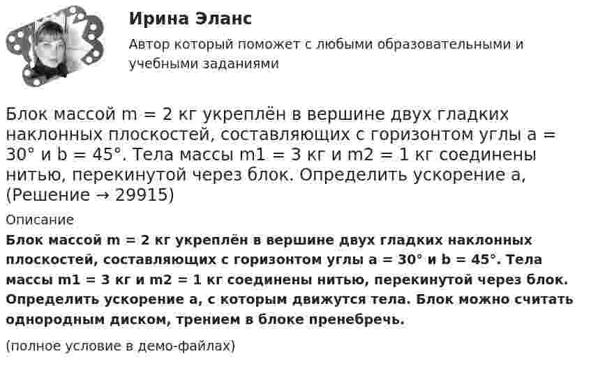     
          Описание
          Блок массой m = 2 кг укреплён в вершине двух гладких наклонных плоскостей, составляющих с горизонтом углы a = 30° и b = 45°. Тела массы m1 = 3 кг и m2 = 1 кг соединены нитью, перекинутой через блок. Определить ускорение a, с которым движутся тела. Блок можно считать однородным диском, трением в блоке пренебречь.(полное условие в демо-файлах)  
            
            
            Блок массой m = 1 кг укреплён на конце стола. Гири 1 и 2 одинаковой массы m1 = m2 = 1 кг соединены нитью, перекинутой через блок. Коэффициент трения гири 2 о стол k = 0,1. Найти ускорение a, с которым движутся гири, и силы натяжения Блок массой m = 2 кг укреплён в вершине двух гладких наклонных плоскостей, составляющих с горизонтом углы a = 30° и b = 45°. Тела массы m1 = 3 кг и m2 = 1 кг соединены нитью, перекинутой через блок. Определить ускорение a, Блок, массу m = 2,0 кг которого можно считать равномерно распределённой по ободу, вращается с начальной частотой n0 = 12 об/с. Диаметр блока равен D = 30 см. Определите, какой момент сил надо приложить к блоку, чтобы он, двигаясь Блок, массу m = 2,0 кг которого можно считать равномерно распределённой по ободу, вращается с начальной частотой n0 = 12 об/с. Диаметр блока равен D = 30 см. Определите, какой момент сил надо приложить к блоку, чтобы он, двигаясь равнозамедленноБлок обеспечения системы HR-менеджмента должен включать ... направленийБлок с моментом инерции 0,01 кг м2 укреплен на вершине наклонной плоскости. Гири массами m1 = 3 кг и m2 = 4 кг соединены нитью, перекинутой через блок. Угол при основании наклонной плоскости равен 30. Определить Блок тестов Синергия Тема 1-6Блок в виде сплошного диска массой m и радиусом R укреплён на конце стола. Грузы A и B массами m1 и m2 соответственно соединены нитью, перекинутой через блок. Коэффициент трения груза B о стол равен m. Трением в блоке пренебречь. Блок весом 2 Н подвешен к динамометру. Через блок перекинута нить с грузами 2 и 4 кг. Какую силу покажет динамометр во время движения грузов?Блок, имеющий форму диска массой 400 г, вращается под действием силы натяжения нити, к концам которой подвешены грузы массами 0,3 кг и 0,7 кг. Определить силы натяжения нити по обе стороны блока.Блок, имеющий форму диска массой m = 0,4 кг, вращается под действием силы натяжения нити, к концам которой подвешены грузы массами 0,3 кг и 0,7 кг. Определить силы натяжения нити по обе стороны блока.Блок, имеющий форму диска массой m = 0,4 кг, вращается под действием силы натяжения нити, к концам которой подвешены грузы массами m1 = 0,3 и m2 = 0,7 кг. Определите силы натяжения T1 и T2 нити по обе стороны блока.Блок, имеющий форму диска массой m = 0,4 кг, вращается под действием силы натяжения нити, к концам которой подвешены грузы массами m1 = 0,3 кг и m2 = 0,7 кг. Определить силы натяжения Т1 и T2 нити по обе стороны блока.Блокировочные устройства по принципу действия бывают: