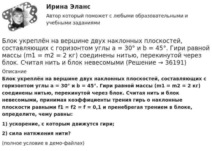     
          Описание
          Блок укреплён на вершине двух наклонных плоскостей, составляющих с горизонтом углы a = 30° и b = 45°. Гири равной массы (m1 = m2 = 2 кг) соединены нитью, перекинутой через блок. Считая нить и блок невесомыми, принимая коэффициенты трения гирь о наклонные плоскости равными f1 = f2 = f = 0,1 и пренебрегая трением в блоке, определите, чему равны:1) ускорение, с которым движутся гири;2) сила натяжения нити?(полное условие в демо-файлах)  
            
            
            Блок тестов Синергия Тема 1-6Блок укреплён на вершине двух наклонных плоскостей, составляющих с горизонтом углы a = 30° и b = 45°. Гири равной массы (m1 = m2 = 2 кг) соединены нитью, перекинутой через блок. Считая нить и блок невесомымиБоёк свайного молота массой m1 = 0,6 т падает с некоторой высоты на сваю массой m2 = 150 кг. Найти КПД бойка, считая удар неупругим. Изменением потенциальной энергии при углублении сваи пренебречь.Боёк свайного молота массой m1 = 500 кг падает с некоторой высоты на сваю массой m2 = 120 кг. Определить КПД h удара бойка, считая удар неупругим. Изменением потенциальной энергии сваи при углублении её пренебречь. Полезной считать энергию, Более 150 ответов на тест менеджмент МБАБолее предпочтительному символу (работе) при использовании метода парных сравнений присваивается … баллаБолее продуктивными являются экологические системы, расположенные в ... широтахБлокировочные устройства по принципу действия бывают:Блок массой m = 1 кг укреплён в вершине наклонной плоскости, образующей с горизонтом угол a0 = 30°. Тела массой m1 = 2 кг и m2 = 1 кг соединены нитью, перекинутой через блок. Определить ускорение, с которым движутся тела, и силы Блок массой m = 1 кг укреплён на конце стола. Гири 1 и 2 одинаковой массы m1 = m2 = 1 кг соединены нитью, перекинутой через блок. Коэффициент трения гири 2 о стол k = 0,1. Найти ускорение a, с которым движутся гири, и силы натяжения Блок массой m = 2 кг укреплён в вершине двух гладких наклонных плоскостей, составляющих с горизонтом углы a = 30° и b = 45°. Тела массы m1 = 3 кг и m2 = 1 кг соединены нитью, перекинутой через блок. Определить ускорение a, Блок, массу m = 2,0 кг которого можно считать равномерно распределённой по ободу, вращается с начальной частотой n0 = 12 об/с. Диаметр блока равен D = 30 см. Определите, какой момент сил надо приложить к блоку, чтобы он, двигаясь Блок, массу m = 2,0 кг которого можно считать равномерно распределённой по ободу, вращается с начальной частотой n0 = 12 об/с. Диаметр блока равен D = 30 см. Определите, какой момент сил надо приложить к блоку, чтобы он, двигаясь равнозамедленноБлок обеспечения системы HR-менеджмента должен включать ... направлений