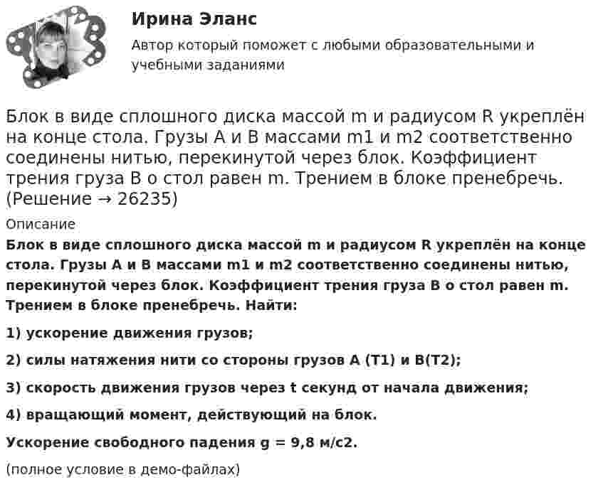     
          Описание
          Блок в виде сплошного диска массой m и радиусом R укреплён на конце стола. Грузы A и B массами m1 и m2 соответственно соединены нитью, перекинутой через блок. Коэффициент трения груза B о стол равен m. Трением в блоке пренебречь. Найти:1) ускорение движения грузов;2) силы натяжения нити со стороны грузов A (T1) и B(T2);3) скорость движения грузов через t секунд от начала движения;4) вращающий момент, действующий на блок.           Ускорение свободного падения g = 9,8 м/с2.(полное условие в демо-файлах)  
            
            
            Блок в виде сплошного диска массой m=0,5кг укреплен на конце стола (рис.1). Грузы m1=2 кг и m2 =3 кг соединены нитью, перекинутой через блок. Радиус блока R=0,2 м.  Коэффициент трения груза m2 о стол 0,2. Найти угловое Блок в виде сплошного диска массой m и радиусом R укреплён на конце стола. Грузы A и B массами m1 и m2 соответственно соединены нитью, перекинутой через блок. Коэффициент трения груза B о стол равен m. Трением в блоке пренебречь. Блок весом 2 Н подвешен к динамометру. Через блок перекинута нить с грузами 2 и 4 кг. Какую силу покажет динамометр во время движения грузов?Блок, имеющий форму диска массой 400 г, вращается под действием силы натяжения нити, к концам которой подвешены грузы массами 0,3 кг и 0,7 кг. Определить силы натяжения нити по обе стороны блока.Блок, имеющий форму диска массой m = 0,4 кг, вращается под действием силы натяжения нити, к концам которой подвешены грузы массами 0,3 кг и 0,7 кг. Определить силы натяжения нити по обе стороны блока.Блок, имеющий форму диска массой m = 0,4 кг, вращается под действием силы натяжения нити, к концам которой подвешены грузы массами m1 = 0,3 и m2 = 0,7 кг. Определите силы натяжения T1 и T2 нити по обе стороны блока.Блок, имеющий форму диска массой m = 0,4 кг, вращается под действием силы натяжения нити, к концам которой подвешены грузы массами m1 = 0,3 кг и m2 = 0,7 кг. Определить силы натяжения Т1 и T2 нити по обе стороны блока.Бланк выполнения задания 5 Таблица 5  Сравнительная характеристика элементов налога при разных системах налогообложенияБланк выполнения задания 6  определения типа и количества огнетушителей, пожарных щитов, АУПТ и АУПС  Блогеры зарабатывают на общенииБлогинг / 18 вопросовБлогинг// СИНЕРГИЯ//МОСап//МТИ//МОИБлогинг. Синергия. Ответы на ИТОГОВЫЙ ТЕСТ. На отлично!Блогинг (тест с ответами Синергия/МОИ/ МТИ)
