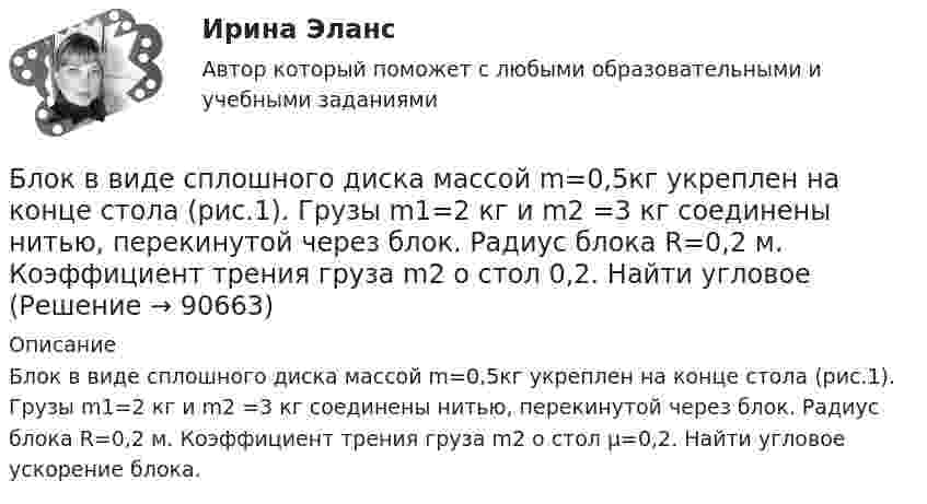      
            Описание
            Блок в виде сплошного диска массой m=0,5кг укреплен на конце стола (рис.1). Грузы m1=2 кг и m2 =3 кг соединены нитью, перекинутой через блок. Радиус блока R=0,2 м. Коэффициент трения груза m2 о стол µ=0,2. Найти угловое ускорение блока.    
            
            
            Блок 1 (Теоретический) 2. Привести корреспонденции счетов по учету поступления товаров, если в учете формируется покупная стоимость, а транспортные и другие расходы, связанные с приобретением, включаются в состав расходов на продажу; 4. Привести корреспонденции счетов по учету поступления товаров и установлению торговой наценки на предприятияхБлок в виде сплошного диска массой m=0,5кг укреплен на конце стола (рис.1). Грузы m1=2 кг и m2 =3 кг соединены нитью, перекинутой через блок. Радиус блока R=0,2 м.  Коэффициент трения груза m2 о стол 0,2. Найти угловое Блок в виде сплошного диска массой m и радиусом R укреплён на конце стола. Грузы A и B массами m1 и m2 соответственно соединены нитью, перекинутой через блок. Коэффициент трения груза B о стол равен m. Трением в блоке пренебречь. Блок весом 2 Н подвешен к динамометру. Через блок перекинута нить с грузами 2 и 4 кг. Какую силу покажет динамометр во время движения грузов?Блок, имеющий форму диска массой 400 г, вращается под действием силы натяжения нити, к концам которой подвешены грузы массами 0,3 кг и 0,7 кг. Определить силы натяжения нити по обе стороны блока.Блок, имеющий форму диска массой m = 0,4 кг, вращается под действием силы натяжения нити, к концам которой подвешены грузы массами 0,3 кг и 0,7 кг. Определить силы натяжения нити по обе стороны блока.Блок, имеющий форму диска массой m = 0,4 кг, вращается под действием силы натяжения нити, к концам которой подвешены грузы массами m1 = 0,3 и m2 = 0,7 кг. Определите силы натяжения T1 и T2 нити по обе стороны блока.Бланк выполнения задания 5 Выбор СОУЭ для определенного помещенияБланк выполнения задания 5 Таблица 5  Сравнительная характеристика элементов налога при разных системах налогообложенияБланк выполнения задания 6  определения типа и количества огнетушителей, пожарных щитов, АУПТ и АУПС  Блогеры зарабатывают на общенииБлогинг / 18 вопросовБлогинг// СИНЕРГИЯ//МОСап//МТИ//МОИБлогинг. Синергия. Ответы на ИТОГОВЫЙ ТЕСТ. На отлично!