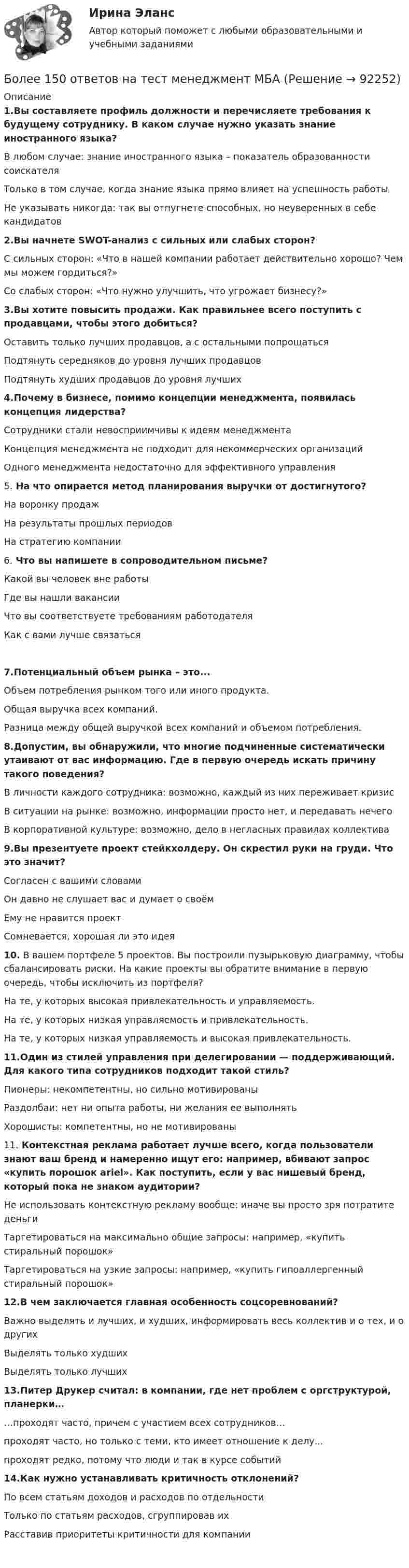      
            Описание
            1.Вы составляете профиль должности и перечисляете требования к будущему сотруднику. В каком случае нужно указать знание иностранного языка? В любом случае: знание иностранного языка – показатель образованности соискателяТолько в том случае, когда знание языка прямо влияет на успешность работыНе указывать никогда: так вы отпугнете способных, но неуверенных в себе кандидатов 2.Вы начнете SWOT-анализ с сильных или слабых сторон? С сильных сторон: «Что в нашей компании работает действительно хорошо? Чем мы можем гордиться?»Со слабых сторон: «Что нужно улучшить, что угрожает бизнесу?» 3.Вы хотите повысить продажи. Как правильнее всего поступить с продавцами, чтобы этого добиться?Оставить только лучших продавцов, а с остальными попрощатьсяПодтянуть середняков до уровня лучших продавцовПодтянуть худших продавцов до уровня лучших 4.Почему в бизнесе, помимо концепции менеджмента, появилась концепция лидерства?Сотрудники стали невосприимчивы к идеям менеджментаКонцепция менеджмента не подходит для некоммерческих организацийОдного менеджмента недостаточно для эффективного управления 5. На что опирается метод планирования выручки от достигнутого?На воронку продажНа результаты прошлых периодовНа стратегию компании 6. Что вы напишете в сопроводительном письме?Какой вы человек вне работыГде вы нашли вакансииЧто вы соответствуете требованиям работодателяКак с вами лучше связаться 7.Потенциальный объем рынка – это...Объем потребления рынком того или иного продукта.Общая выручка всех компаний.Разница между общей выручкой всех компаний и объемом потребления. 8.Допустим, вы обнаружили, что многие подчиненные систематически утаивают от вас информацию. Где в первую очередь искать причину такого поведения?В личности каждого сотрудника: возможно, каждый из них переживает кризисВ ситуации на рынке: возможно, информации просто нет, и передавать нечегоВ корпоративной культуре: возможно, дело в негласных правилах коллектива 9.Вы презентуете проект стейкхолдеру. Он скрестил руки на груди. Что это значит?Согласен с вашими словамиОн давно не слушает вас и думает о своёмЕму не нравится проектСомневается, хорошая ли это идея  10. В вашем портфеле 5 проектов. Вы построили пузырьковую диаграмму, чтобы сбалансировать риски. На какие проекты вы обратите внимание в первую очередь, чтобы исключить из портфеля?На те, у которых высокая привлекательность и управляемость.На те, у которых низкая управляемость и привлекательность.На те, у которых низкая управляемость и высокая привлекательность. 11.Один из стилей управления при делегировании — поддерживающий. Для какого типа сотрудников подходит такой стиль?Пионеры: некомпетентны, но сильно мотивированыРаздолбаи: нет ни опыта работы, ни желания ее выполнятьХорошисты: компетентны, но не мотивированы 11. Контекстная реклама работает лучше всего, когда пользователи знают ваш бренд и намеренно ищут его: например, вбивают запрос «купить порошок ariel». Как поступить, если у вас нишевый бренд, который пока не знаком аудитории?Не использовать контекстную рекламу вообще: иначе вы просто зря потратите деньгиТаргетироваться на максимально общие запросы: например, «купить стиральный порошок»Таргетироваться на узкие запросы: например, «купить гипоаллергенный стиральный порошок» 12.В чем заключается главная особенность соцсоревнований?Важно выделять и лучших, и худших, информировать весь коллектив и о тех, и о другихВыделять только худшихВыделять только лучших 13.Питер Друкер считал: в компании, где нет проблем с оргструктурой, планерки……проходят часто, причем с участием всех сотрудников…проходят часто, но только с теми, кто имеет отношение к делу...проходят редко, потому что люди и так в курсе событий 14.Как нужно устанавливать критичность отклонений?По всем статьям доходов и расходов по отдельностиТолько по статьям расходов, сгруппировав ихРасставив приоритеты критичности для компании     
            
            
            Боёк свайного молота массой m1 = 500 кг падает с некоторой высоты на сваю массой m2 = 120 кг. Определить КПД h удара бойка, считая удар неупругим. Изменением потенциальной энергии сваи при углублении её пренебречь. Полезной считать энергию, Более 150 ответов на тест менеджмент МБАБолее предпочтительному символу (работе) при использовании метода парных сравнений присваивается … баллаБолее продуктивными являются экологические системы, расположенные в ... широтахБолее широкие стороны пиломатериалов называютБолезнь, характеризующая снижением плотности костной ткани, называетсяБолтовые соединения с растянутыми болтамиБлок массой m = 2 кг укреплён в вершине двух гладких наклонных плоскостей, составляющих с горизонтом углы a = 30° и b = 45°. Тела массы m1 = 3 кг и m2 = 1 кг соединены нитью, перекинутой через блок. Определить ускорение a, Блок, массу m = 2,0 кг которого можно считать равномерно распределённой по ободу, вращается с начальной частотой n0 = 12 об/с. Диаметр блока равен D = 30 см. Определите, какой момент сил надо приложить к блоку, чтобы он, двигаясь Блок, массу m = 2,0 кг которого можно считать равномерно распределённой по ободу, вращается с начальной частотой n0 = 12 об/с. Диаметр блока равен D = 30 см. Определите, какой момент сил надо приложить к блоку, чтобы он, двигаясь равнозамедленноБлок обеспечения системы HR-менеджмента должен включать ... направленийБлок с моментом инерции 0,01 кг м2 укреплен на вершине наклонной плоскости. Гири массами m1 = 3 кг и m2 = 4 кг соединены нитью, перекинутой через блок. Угол при основании наклонной плоскости равен 30. Определить Блок тестов Синергия Тема 1-6Блок укреплён на вершине двух наклонных плоскостей, составляющих с горизонтом углы a = 30° и b = 45°. Гири равной массы (m1 = m2 = 2 кг) соединены нитью, перекинутой через блок. Считая нить и блок невесомыми