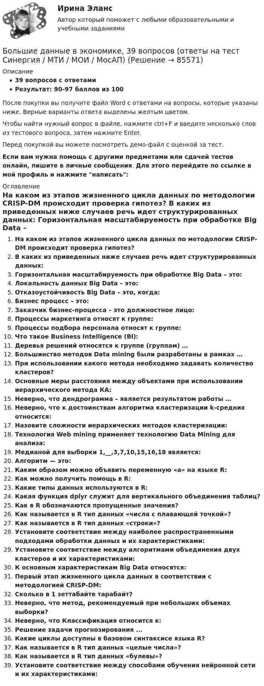     
            Описание
            39 вопросов с ответамиРезультат: 90-97 баллов из 100После покупки вы получите файл Word с ответами на вопросы, которые указаны ниже. Верные варианты ответа выделены желтым цветом.Чтобы найти нужный вопрос в файле, нажмите ctrl+F и введите несколько слов из тестового вопроса, затем нажмите Enter.Перед покупкой вы можете посмотреть демо-файл с оценкой за тест.Если вам нужна помощь с другими предметами или сдачей тестов онлайн, пишите в личные сообщения. Для этого перейдите по ссылке в мой профиль и нажмите написать:  
            Оглавление
              На каком из этапов жизненного цикла данных по методологии CRISP-DM происходит проверка гипотез?   В каких из приведенных ниже случаев речь идет структурированных данных:   Горизонтальная масштабируемость при обработке Big Data – это:   Локальность данных Big Data – это:   Отказоустойчивость Big Data – это, когда:   Бизнес процесс – это:   Заказчик бизнес-процесса – это должностное лицо:   Процессы маркетинга относят к группе:   Процессы подбора персонала относят к группе:   Что такое Business Intelligence (Bl):   Деревья решений относятся к группе (группам) …   Большинство методов Data mining были разработаны в рамках …   При использовании какого метода необходимо задавать количество кластеров?   Основные меры расстояния между объектами при использовании иерархического метода КА:   Неверно, что дендрограмма – является результатом работы …   Неверно, что к достоинствам алгоритма кластеризации k-средних относится:   Назовите сложности иерархических методов кластеризации:   Технология Web mining применяет технологию Data Mining для анализа:   Медианой для выборки 1,__,3,7,10,15,16,18 является:   Алгоритм — это:   Каким образом можно объявить переменную «а» на языке R:   Как можно получить помощь в R:   Какие типы данных используются в R:   Какая функция dplyr служит для вертикального объединения таблиц?   Как в R обозначаются пропущенные значения?   Как называется в R тип данных «числа с плавающей точкой»?   Как называется в R тип данных «строки»?   Установите соответствие между наиболее распространенными подходами обработки данных и их характеристиками:   Установите соответствие между алгоритмами объединения двух кластеров и их характеристиками:    К основным характеристикам Big Data относятся:   Первый этап жизненного цикла данных в соответствии с методологией CRISP-DM:   Сколько в 1 зеттабайте тарабайт?   Неверно, что метод, рекомендуемый при небольших объемах выборки?   Неверно, что Классификация относится к:   Решение задачи прогнозирования ...   Какие циклы доступны в базовом синтаксисе языка R?   Как называется в R тип данных «целые числа»?   Как называется в R тип данных «булевы»?   Установите соответствие между способами обучения нейронной сети и их характеристиками:    
            
            
            Больше всего кислорода в организме потребляетсяБольшие данные в экономике, 39 вопросов (ответы на тест Синергия / МТИ / МОИ / МосАП)💯 Большие данные в экономике.фэ_БАК (ответы на тест Синергия / МОИ / МТИ / МосАП, ноябрь 2023)Большие данные в экономике.фэ_БАК. Синергия. Ответы на ИТОГОВЫЙ ТЕСТ. На отлично!Большие данные в экономике.фэ_БАК (тест с ответами Синергия/МОИ/ МТИ /МОСАП)💯 Большие данные.ои(ЦЗН) (ответы на тест Синергия / МОИ / МТИ / МосАП, декабрь 2023)Большинство философских концепций носит ... характер (укажите 2 варианта ответа)Более предпочтительному символу (работе) при использовании метода парных сравнений присваивается … баллаБолее продуктивными являются экологические системы, расположенные в ... широтахБолее широкие стороны пиломатериалов называютБолезнь, характеризующая снижением плотности костной ткани, называетсяБолтовые соединения с растянутыми болтамиБоль и обезболивание в работе медицинской сестры [Ответы]Больной ЧС. 32 лет заболел внезапно, когда во время еды появилась боль, усиливающаяся при попытке проглотить пищу, невозможность глотания, позывы на рвоту глотании 