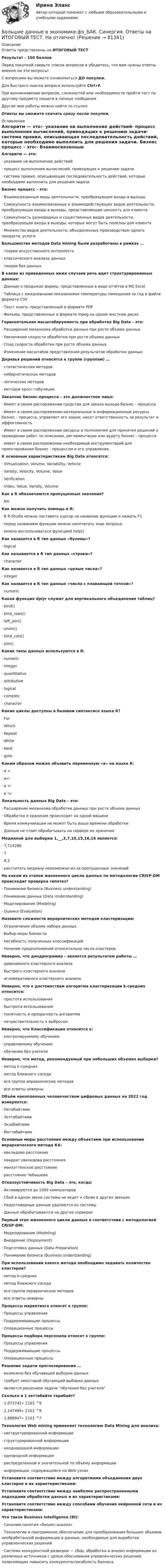      
            Описание
            Ответы представлены на ИТОГОВЫЙ ТЕСТРезультат - 100 балловПеред покупкой сверьте список вопросов и убедитесь, что вам нужны ответы именно на эти вопросы!С вопросами вы можете ознакомиться ДО покупки.Для быстрого поиска вопроса используйте Ctrl+F.При возникновении вопросов, сложностей или необходимости пройти тест по другому предмету пишите в личные сообщения Другие мои работы можно найти по ссылке Ответы вы сможете скачать сразу после покупки. 
            Оглавление
            Алгоритм — это:·      указание на выполнение действий·      процесс выполнения вычислений, приводящих к решению задачи·      система правил, описывающая последовательность действий, которые необходимо выполнить для решения задачи. Бизнес процесс – это:·      Взаимосвязанные виды деятельности, преобразующие входы в выходы·      Cовокупность взаимосвязанных и взаимодействующих видов деятельности, преобразующая входы в выходы, представляющие ценность для клиента·      Cовокупность разнородных и существенных видов деятельности, преобразующая входы в выходы, которые могут быть полезны для клиента·      Множество видов деятельности, объединенных производством одного продукта, услуги Большинство методов Data mining были разработаны в рамках …·      теории искусственного интеллекта·      классического анализа данных·      теории баз данных В каких из приведенных ниже случаев речь идет структурированных данных:·      Данные о продажах фирмы, представленные в виде отчётов в MS Excel·      Таблица с ежедневными показаниями температуры помещения за год в файле формата CSV·      Текст книги, представленный в формате PDF·      Фильмы, представленных в формате mpeg на одном жестком диске Горизонтальная масштабируемость при обработке Big Data – это:·      Расширение механизма обработки данных при росте объема данных·      Увеличение скорости обработки при росте объема данных·      Спад скорости обработки при росте объема данных·      Изменение масштабов представления результатов обработки данных Деревья решений относятся к группе (группам) …·      статистических методов·      кибернетических методов·      логических методов·      методов кросс-табуляции Заказчик бизнес-процесса – это должностное лицо:·      Имеет в своем распоряжении средства для заказа выхода бизнес - процесса·      Имеет в своем распоряжении материальные и информационные ресурсы бизнес - процесса, управляет его ходом, несет ответственность за результат и эффективность·      Имеет в своем распоряжении ресурсы и полномочия для принятия решений о проведении работ по описанию, регламентации или аудиту бизнес - процесса·      имеет в своем распоряжении необходимый инструментарий для проектирования бизнес - процессом и его управления. К основным характеристикам Big Data относятся:·      Virtualization, Volume, Variability, Vehicle·      Variety, Velocity, Volume, Value·      Verification·      Video, Value, Variety, Volume Как в R обозначаются пропущенные значения?·      NA Как можно получить помощь в R:·      В R-Studio можно поставить курсор на название функции и нажать F1·      перед названием функции можно напечатать знак вопроса;·      можно воспользоваться функцией help()Как назвается в R тип данных «булевы»?·      logical Как называется в R тип данных «строки»?·      character Как назвается в R тип данных «целые числа»?·      integer Как назвается в R тип данных «числа с плавающей точкой»?·      numeric Какая функция dplyr служит для вертикального объединения таблиц?·      bind()·      bind_rows()·      left_join()·      union()·      bind_cols()·      join() Какие типы данных используются в R:·      numeric·      integer·      quantitative·      attributive·      logical·      complex·      character Какие циклы доступны в базовом синтаксисе языка R?·      For·      Which·      Repeat·      While·      Next·      goto Каким образом можно объявить переменную «а» на языке R:·      а =·      а<-·      а >-·      a != Локальность данных Big Data – это:·      Расширение механизма обработки данных при росте объема данных·      Обработка и хранение происходит на одной машине·      Время коммуникации не может быть выше времени обработки·      Данные не стоит обрабатывать на сервере их хранения Медианой для выборки 1,__,3,7,10,15,16,18 является:·      7,714286·      7·      8,5·      рассчитать медиану невозможно из-за пропущенных значений На каком из этапов жизненного цикла данных по методологии CRISP-DM происходит проверка гипотез?·      Понимание бизнеса (Business understanding)·      Понимание данных (Data Understanding)·      Моделирование (Modeling)·      Оценка (Evaluation) Назовите сложности иерархических методов кластеризации:·      Ограничение объема набора данных·      Выбор меры близости·      Негибкость полученных классификаций·      Наличие предположений относительно числа кластеров. Неверно, что дендрограмма – является результатом работы …·      дивизимного кластерного анализа·      быстрого кластерного анализа·      агломеративного кластерного анализа Неверно, что к достоинствам алгоритма кластеризации k-средних относится:·      простота использования·      быстрота использования·      понятность и прозрачность алгоритма·      нечувствительность к выбросам Неверно, что Классификация относится к:·      контролируемому обучению·      управляемому обучению·      обучению без учителя Неверно, что метод, рекомендуемый при небольших объемах выборки?·      метод k–средних·      метод ближнего соседа·      вся группа иерархических методов·      все ответы неверны Объём накопленных человечеством цифровых данных на 2022 год измеряется:·      Петабайтами·      Зеттабайтами·      Экзабайтами·      Йоттабайтами Основные меры расстояния между объектами при использовании иерархического метода КА:·      евклидово расстояние·      квадрат евклидова расстояния·      манхэттенское расстояние·      расстояние Чебышева Отказоустойчивость Big Data – это, когда:·      Активируются до 1000 компьютеров·      Сбой в одном звене системы не ведет к сбоям в других звеньях·      Недостоверные данные удаляются из системы·      Данные обрабатываются на других серверах Первый этап жизненного цикла данных в соответствии с методологией CRISP-DM:·      Моделирование (Modeling)·      Внедрение (Deployment)·      Подготовка данных (Data Preparation)·      Понимание бизнеса (Business understanding) При использовании какого метода необходимо задавать количество кластеров?·      метод k-средних·      метод ближнего соседа·      вся группа иерархических методов·      все ответы неверны Процессы маркетинга относят к группе:·      Процессы управления·      Поддерживающие процессы·      Операционные процессы Процессы подбора персонала относят к группе:·      Процессы управления·      Поддерживающие процессы·      Операционные процессы Решение задачи прогнозирования ...·      возможно без обучающей выборки данных·      требует некоторой обучающей выборки данных·      является решением задачи обучения без учителя Сколько в 1 зеттабайте тарабайт?·      1,073742∙〖10〗^9·      2,147484∙〖10〗^9·      1,888947∙〖10〗^7 Технология Web mining применяет технологию Data Mining для анализа:·      неструктурированной информации·      структурированной информации·      неоднородной информации·      однородной информации·      распределенной и значительной по объему информации·      информации, содержащейся на Web-узлах Установите соответствие между алгоритмами объединения двух кластеров и их характеристиками: Установите соответствие между наиболее распространенными подходами обработки данных и их характеристиками: Установите соответствие между способами обучения нейронной сети и их характеристиками: Что такое Business Intelligence (Bl):·      Синоним понятия «бизнес-анализ»·      Tехнологии и программное обеспечение для преобразования больших объемов необработанной информации в данные, необходимые для выработки управленческих решений·      Cистема конкурентной разведки — сбор, обработка и анализ информации из различных источников с целью обоснования управленческих решений, позволяющих повысить конкурентоспособность бизнеса.  
            
            
            💯 Большие данные в экономике.фэ_БАК (ответы на тест Синергия / МОИ / МТИ / МосАП, ноябрь 2023)Большие данные в экономике.фэ_БАК. Синергия. Ответы на ИТОГОВЫЙ ТЕСТ. На отлично!Большие данные в экономике.фэ_БАК (тест с ответами Синергия/МОИ/ МТИ /МОСАП)💯 Большие данные.ои(ЦЗН) (ответы на тест Синергия / МОИ / МТИ / МосАП, декабрь 2023)Большинство философских концепций носит ... характер (укажите 2 варианта ответа)Большое разнообразие критериев различия предоставляет возможность ... (укажите 3 варианта ответа)Большую роль в формировании концепции КСО на начальном этапе сыгралБолее широкие стороны пиломатериалов называютБолезнь, характеризующая снижением плотности костной ткани, называетсяБолтовые соединения с растянутыми болтамиБоль и обезболивание в работе медицинской сестры [Ответы]Больной ЧС. 32 лет заболел внезапно, когда во время еды появилась боль, усиливающаяся при попытке проглотить пищу, невозможность глотания, позывы на рвоту глотании Большая приводящая, длинная приводящая и прямая мышцы бедра по своим функциям относятся к мышцамБольше всего кислорода в организме потребляется
