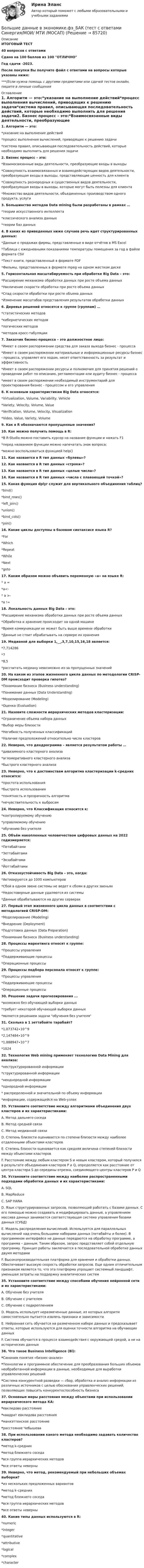     
            Описание
            ИТОГОВЫЙ ТЕСТ40 вопросов с ответамиСдано на 100 баллов из 100 ОТЛИЧНОГод сдачи -2023.После покупки Вы получите файл с ответами на вопросы которые указаны ниже:***(Если нужна помощь с другими предметами или сдачей тестов онлайн, пишите в личные сообщения  
            Оглавление
            1. Алгоритм — это:*указание на выполнение действий*процесс выполнения вычислений, приводящих к решению задачи*система правил, описывающая последовательность действий, которые необходимо выполнить для решения задачи2. Бизнес процесс – это:*Взаимосвязанные виды деятельности, преобразующие входы в выходы*Cовокупность взаимосвязанных и взаимодействующих видов деятельности, преобразующая входы в выходы, представляющие ценность для клиента*Cовокупность разнородных и существенных видов деятельности, преобразующая входы в выходы, которые могут быть полезны для клиента*Множество видов деятельности, объединенных производством одного продукта, услуги3. Большинство методов Data mining были разработаны в рамках …*теории искусственного интеллекта*классического анализа данных*теории баз данных4. В каких из приведенных ниже случаев речь идет структурированных данных:*Данные о продажах фирмы, представленные в виде отчётов в MS Excel*Таблица с ежедневными показаниями температуры помещения за год в файле формата CSV*Текст книги, представленный в формате PDF*Фильмы, представленных в формате mpeg на одном жестком диске 5. Горизонтальная масштабируемость при обработке Big Data – это:*Расширение механизма обработки данных при росте объема данных*Увеличение скорости обработки при росте объема данных*Спад скорости обработки при росте объема данных*Изменение масштабов представления результатов обработки данных 6. Деревья решений относятся к группе (группам) …*статистических методов*кибернетических методов*логических методов*методов кросс-табуляции7. Заказчик бизнес-процесса – это должностное лицо:*Имеет в своем распоряжении средства для заказа выхода бизнес - процесса*Имеет в своем распоряжении материальные и информационные ресурсы бизнес - процесса, управляет его ходом, несет ответственность за результат и эффективность*Имеет в своем распоряжении ресурсы и полномочия для принятия решений о проведении работ по описанию, регламентации или аудиту бизнес - процесса*имеет в своем распоряжении необходимый инструментарий для проектирования бизнес - процессом и его управления 8. К основным характеристикам Big Data относятся:*Virtualization, Volume, Variability, Vehicle*Variety, Velocity, Volume, Value*Verification, Volume, Velocity, Visualization*Video, Value, Variety, Volume9. Как в R обозначаются пропущенные значения?10. Как можно получить помощь в R:*В R-Studio можно поставить курсор на название функции и нажать F1*перед названием функции можно напечатать знак вопроса;*можно воспользоваться функцией help()11. Как назвается в R тип данных «булевы»?12. Как назвается в R тип данных «строки»?13. Как назвается в R тип данных «целые числа»?14. Как назвается в R тип данных «числа с плавающей точкой»?15. Какая функция dplyr служит для вертикального объединения таблиц?*bind()*bind_rows()*left_join()*union()*bind_cols()*join() 16. Какие циклы доступны в базовом синтаксисе языка R?*For*Which*Repeat*While*Next*goto17. Каким образом можно объявить переменную «а» на языке R:* а =*а<-* а >-*a !=18. Локальность данных Big Data – это:*Расширение механизма обработки данных при росте объема данных*Обработка и хранение происходит на одной машине*Время коммуникации не может быть выше времени обработки*Данные не стоит обрабатывать на сервере их хранения19. Медианой для выборки 1,__,3,7,10,15,16,18 является:*7,714286*7*8,5*рассчитать медиану невозможно из-за пропущенных значений20. На каком из этапов жизненного цикла данных по методологии CRISP-DM происходит проверка гипотез?*Понимание бизнеса (Business understanding)*Понимание данных (Data Understanding)*Моделирование (Modeling)*Оценка (Evaluation) 21. Назовите сложности иерархических методов кластеризации:*Ограничение объема набора данных*Выбор меры близости*Негибкость полученных классификаций*Наличие предположений относительно числа кластеров 22. Неверно, что дендрограмма – является результатом работы …*дивизимного кластерного анализа*агломеративного кластерного анализа*быстрого кластерного анализа23. Неверно, что к достоинствам алгоритма кластеризации k-средних относится:*простота использования*быстрота использования*понятность и прозрачность алгоритма*нечувствительность к выбросам24. Неверно, что Классификация относится к:*контролируемому обучению*управляемому обучению*обучению без учителя 25. Объём накопленных человечеством цифровых данных на 2022 годизмеряется:*Петабайтами*Зеттабайтами*Экзабайтами*Йоттабайтами 26. Отказоустойчивость Big Data – это, когда:*Активируются до 1000 компьютеров*Сбой в одном звене системы не ведет к сбоям в других звеньях*Недостоверные данные удаляются из системы*Данные обрабатываются на других серверах27. Первый этап жизненного цикла данных в соответствии с методологией CRISP-DM:*Моделирование (Modeling)*Внедрение (Deployment)*Подготовка данных (Data Preparation)*Понимание бизнеса (Business understanding)28. Процессы маркетинга относят к группе:*Процессы управления*Поддерживающие процессы*Операционные процессы29. Процессы подбора персонала относят к группе:*Процессы управления*Поддерживающие процессы*Операционные процессы30. Решение задачи прогнозирования ...*возможно без обучающей выборки данных*требует некоторой обучающей выборки данных*является решением задачи обучения без учителя31. Сколько в 1 зеттабайте тарабайт?*1,073742∙10^9*2,147484∙10^9*1,888947∙10^7*102432. Технология Web mining применяет технологию Data Mining для анализа:*неструктурированной информации*структурированной информации*неоднородной информации*однородной информации* распределенной и значительной по объему информации*информации, содержащейся на Web-узлах33. Установите соответствие между алгоритмами объединения двух кластеров и их характеристиками:A. Метод дальнего соседа B. Метод средней связи C. Метод медианной связи D. Степень близости оценивается по степени близости между наиболее отдаленными объектами кластеров E. Степень близости оценивается как средняя величина степеней близости между объектами кластеровF. Расстояние между любым кластером S и новым кластером, который получился в результате объединения кластеров P и Q, определяется как расстояние от центра кластера S до середины отрезка, соединяющего центры кластеров P и Q34. Установите соответствие между наиболее распространенными подходами обработки данных и их характеристиками:A. SQL B. MapReduce C. SAP HANA D. Язык структурированных запросов, позволяющий работать с базами данных. С его помощью можно создавать и модифицировать данные, а управлением массива данных занимается соответствующая система управления базами данных (СУБД)E. Модель распределения вычислений. Используется для параллельных вычислений над очень большими наборами данных (петабайты и более). В программном интерфейсе не данные передаются на обработку программе, а программа – данным. Таким образом, запрос представляет собой отдельную программу. Принцип работы заключается в последовательной обработке данных двумя методамиF. Высокопроизводительная платформа для хранения и обработки данных. Обеспечивает высокую скорость обработки запросов. Еще одним отличительным признаком является то, что эта платформа упрощает системный ландшафт, уменьшая затраты на поддержку аналитических систем35. Установите соответствие между способами обучения нейронной сети и их характеристиками:A. Обучение без учителяB. Обучение с учителем C. Обучение с подкреплением  D. Модель использует неразмеченные данные, из которых алгоритм самостоятельно пытается извлечь признаки и зависимости E. Нейронная сеть обучается на размеченном наборе данных и предсказывает ответы, которые используются для оценки точности алгоритма на обучающих данных F. Система обучается в процессе взаимодействия с окружающей средой, а не на исторических данных36. Что такое Business Intelligence (Bl):*Синоним понятия «бизнес-анализ»*Tехнологии и программное обеспечение для преобразования больших объемов необработанной информации в данные, необходимые для выработки управленческих решений*Cистема конкурентной разведки — сбор, обработка и анализ информации из различных источников с целью обоснования управленческих решений, позволяющих повысить конкурентоспособность бизнеса37. Основные меры расстояния между объектами при использовании иерархического метода КА: *евклидово расстояние *квадрат евклидова расстояния *манхэттенское расстояние*расстояние Чебышева38. При использовании какого метода необходимо задавать количество кластеров? *метод k-средних *метод ближнего соседа *вся группа иерархических методов *все ответы неверны 39. Неверно, что метод, рекомендуемый при небольших объемах выборки? *из нескольких предложенных вариантов *метод k–средних *метод ближнего соседа *вся группа иерархических методов *все ответы неверны40. Какие типы данных используются в R: *numeric *integer *quantitative *attributive *logical *complex *character  
            
            
            Большие данные в экономике.фэ_БАК. Синергия. Ответы на ИТОГОВЫЙ ТЕСТ. На отлично!Большие данные в экономике.фэ_БАК (тест с ответами Синергия/МОИ/ МТИ /МОСАП)💯 Большие данные.ои(ЦЗН) (ответы на тест Синергия / МОИ / МТИ / МосАП, декабрь 2023)Большинство философских концепций носит ... характер (укажите 2 варианта ответа)Большое разнообразие критериев различия предоставляет возможность ... (укажите 3 варианта ответа)Большую роль в формировании концепции КСО на начальном этапе сыгралБонусы топ-менеджерам и главным специалистам организации - это инструмент экономической ... персоналаБолезнь, характеризующая снижением плотности костной ткани, называетсяБолтовые соединения с растянутыми болтамиБоль и обезболивание в работе медицинской сестры [Ответы]Больной ЧС. 32 лет заболел внезапно, когда во время еды появилась боль, усиливающаяся при попытке проглотить пищу, невозможность глотания, позывы на рвоту глотании Большая приводящая, длинная приводящая и прямая мышцы бедра по своим функциям относятся к мышцамБольше всего кислорода в организме потребляетсяБольшие данные в экономике, 39 вопросов (ответы на тест Синергия / МТИ / МОИ / МосАП)