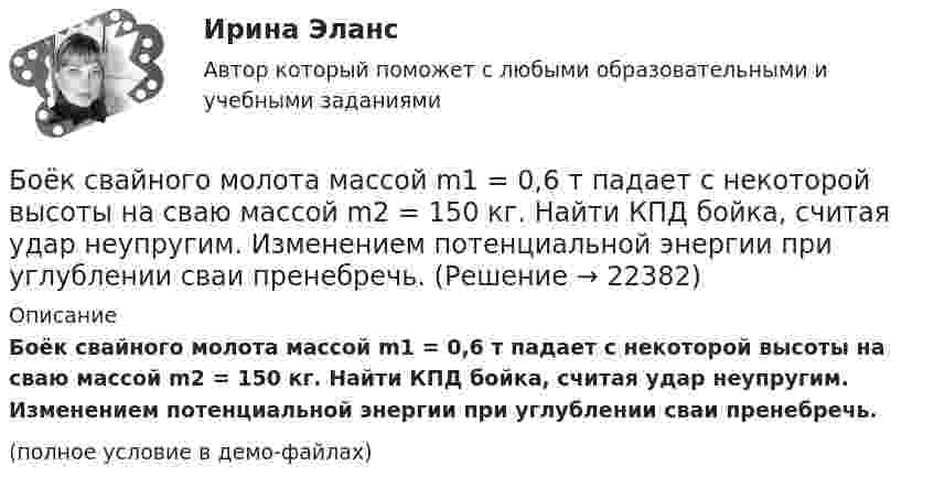     
          Описание
          Боёк свайного молота массой m1 = 0,6 т падает с некоторой высоты на сваю массой m2 = 150 кг. Найти КПД бойка, считая удар неупругим. Изменением потенциальной энергии при углублении сваи пренебречь.(полное условие в демо-файлах)  
            
            
            Блок укреплён на вершине двух наклонных плоскостей, составляющих с горизонтом углы a = 30° и b = 45°. Гири равной массы (m1 = m2 = 2 кг) соединены нитью, перекинутой через блок. Считая нить и блок невесомымиБоёк свайного молота массой m1 = 0,6 т падает с некоторой высоты на сваю массой m2 = 150 кг. Найти КПД бойка, считая удар неупругим. Изменением потенциальной энергии при углублении сваи пренебречь.Боёк свайного молота массой m1 = 500 кг падает с некоторой высоты на сваю массой m2 = 120 кг. Определить КПД h удара бойка, считая удар неупругим. Изменением потенциальной энергии сваи при углублении её пренебречь. Полезной считать энергию, Более 150 ответов на тест менеджмент МБАБолее предпочтительному символу (работе) при использовании метода парных сравнений присваивается … баллаБолее продуктивными являются экологические системы, расположенные в ... широтахБолее широкие стороны пиломатериалов называютБлок массой m = 1 кг укреплён в вершине наклонной плоскости, образующей с горизонтом угол a0 = 30°. Тела массой m1 = 2 кг и m2 = 1 кг соединены нитью, перекинутой через блок. Определить ускорение, с которым движутся тела, и силы Блок массой m = 1 кг укреплён на конце стола. Гири 1 и 2 одинаковой массы m1 = m2 = 1 кг соединены нитью, перекинутой через блок. Коэффициент трения гири 2 о стол k = 0,1. Найти ускорение a, с которым движутся гири, и силы натяжения Блок массой m = 2 кг укреплён в вершине двух гладких наклонных плоскостей, составляющих с горизонтом углы a = 30° и b = 45°. Тела массы m1 = 3 кг и m2 = 1 кг соединены нитью, перекинутой через блок. Определить ускорение a, Блок, массу m = 2,0 кг которого можно считать равномерно распределённой по ободу, вращается с начальной частотой n0 = 12 об/с. Диаметр блока равен D = 30 см. Определите, какой момент сил надо приложить к блоку, чтобы он, двигаясь Блок, массу m = 2,0 кг которого можно считать равномерно распределённой по ободу, вращается с начальной частотой n0 = 12 об/с. Диаметр блока равен D = 30 см. Определите, какой момент сил надо приложить к блоку, чтобы он, двигаясь равнозамедленноБлок обеспечения системы HR-менеджмента должен включать ... направленийБлок с моментом инерции 0,01 кг м2 укреплен на вершине наклонной плоскости. Гири массами m1 = 3 кг и m2 = 4 кг соединены нитью, перекинутой через блок. Угол при основании наклонной плоскости равен 30. Определить 