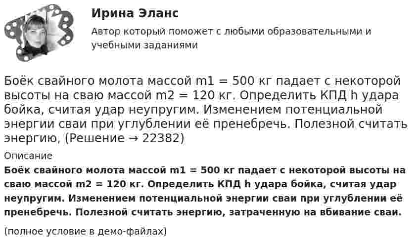     
          Описание
          Боёк свайного молота массой m1 = 500 кг падает с некоторой высоты на сваю массой m2 = 120 кг. Определить КПД h удара бойка, считая удар неупругим. Изменением потенциальной энергии сваи при углублении её пренебречь. Полезной считать энергию, затраченную на вбивание сваи.(полное условие в демо-файлах)  
            
            
            Боёк свайного молота массой m1 = 0,6 т падает с некоторой высоты на сваю массой m2 = 150 кг. Найти КПД бойка, считая удар неупругим. Изменением потенциальной энергии при углублении сваи пренебречь.Боёк свайного молота массой m1 = 500 кг падает с некоторой высоты на сваю массой m2 = 120 кг. Определить КПД h удара бойка, считая удар неупругим. Изменением потенциальной энергии сваи при углублении её пренебречь. Полезной считать энергию, Более 150 ответов на тест менеджмент МБАБолее предпочтительному символу (работе) при использовании метода парных сравнений присваивается … баллаБолее продуктивными являются экологические системы, расположенные в ... широтахБолее широкие стороны пиломатериалов называютБолезнь, характеризующая снижением плотности костной ткани, называетсяБлок массой m = 1 кг укреплён на конце стола. Гири 1 и 2 одинаковой массы m1 = m2 = 1 кг соединены нитью, перекинутой через блок. Коэффициент трения гири 2 о стол k = 0,1. Найти ускорение a, с которым движутся гири, и силы натяжения Блок массой m = 2 кг укреплён в вершине двух гладких наклонных плоскостей, составляющих с горизонтом углы a = 30° и b = 45°. Тела массы m1 = 3 кг и m2 = 1 кг соединены нитью, перекинутой через блок. Определить ускорение a, Блок, массу m = 2,0 кг которого можно считать равномерно распределённой по ободу, вращается с начальной частотой n0 = 12 об/с. Диаметр блока равен D = 30 см. Определите, какой момент сил надо приложить к блоку, чтобы он, двигаясь Блок, массу m = 2,0 кг которого можно считать равномерно распределённой по ободу, вращается с начальной частотой n0 = 12 об/с. Диаметр блока равен D = 30 см. Определите, какой момент сил надо приложить к блоку, чтобы он, двигаясь равнозамедленноБлок обеспечения системы HR-менеджмента должен включать ... направленийБлок с моментом инерции 0,01 кг м2 укреплен на вершине наклонной плоскости. Гири массами m1 = 3 кг и m2 = 4 кг соединены нитью, перекинутой через блок. Угол при основании наклонной плоскости равен 30. Определить Блок тестов Синергия Тема 1-6