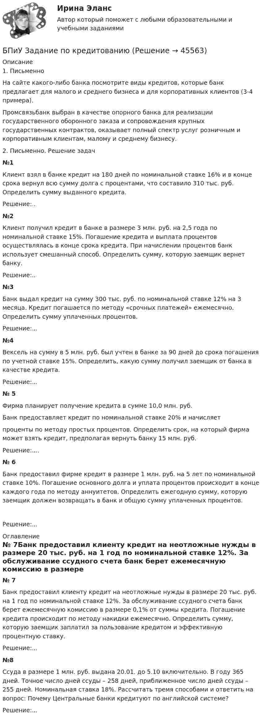      
            Описание
            1. ПисьменноНа сайте какого-либо банка посмотрите виды кредитов, которые банк предлагает для малого и среднего бизнеса и для корпоративных клиентов (3-4 примера).Промсвязьбанк выбран в качестве опорного банка для реализации государственного оборонного заказа и сопровождения крупных государственных контрактов, оказывает полный спектр услуг розничным и корпоративным клиентам, малому и среднему бизнесу.2. Письменно. Решение задач№1Клиент взял в банке кредит на 180 дней по номинальной ставке 16% и в конце срока вернул всю сумму долга с процентами, что составило 310 тыс. руб. Определить сумму выданного кредита.Решение:..№2Клиент получил кредит в банке в размере 3 млн. руб. на 2,5 года по номинальной ставке 15%. Погашение кредита и выплата процентов осуществлялась в конце срока кредита. При начислении процентов банк использует смешанный способ. Определить сумму, которую заемщик вернет банку.Решение:..№3Банк выдал кредит на сумму 300 тыс. руб. по номинальной ставке 12% на 3 месяца. Кредит погашается по методу «срочных платежей» ежемесячно. Определить сумму уплаченных процентов.Решение:...№4Вексель на сумму в 5 млн. руб. был учтен в банке за 90 дней до срока погашения по учетной ставке 15%. Определить, какую сумму получил заемщик от банка в качестве кредита.Решение:...№ 5Фирма планирует получение кредита в сумме 10,0 млн. руб.Банк предоставляет кредит по номинальной ставке 20% и начисляетпроценты по методу простых процентов. Определить срок, на который фирма может взять кредит, предполагая вернуть банку 15 млн. руб.Решение:....№ 6Банк предоставил фирме кредит в размере 1 млн. руб. на 5 лет по номинальной ставке 10%. Погашение основного долга и уплата процентов происходит в конце каждого года по методу аннуитетов. Определить ежегодную сумму, которую заемщик должен возвращать в банк и общую сумму уплаченных процентов.Решение:... 
            Оглавление
            № 7Банк предоставил клиенту кредит на неотложные нужды в размере 20 тыс. руб. на 1 год по номинальной ставке 12%. За обслуживание ссудного счета банк берет ежемесячную комиссию в размере 0,1% от суммы кредита. Погашение кредита происходит по методу накидки ежемесячно. Определить сумму, которую заемщик заплатил за пользование кредитом и эффективную процентную ставку.Решение:...№8Ссуда в размере 1 млн. руб. выдана 20.01. до 5.10 включительно. В году 365 дней. Точное число дней ссуды – 258 дней, приближенное число дней ссуды – 255 дней. Номинальная ставка 18%. Рассчитать тремя способами и ответить на вопрос: Почему Центральные банки кредитуют по английской системе?Решение:...  
            
            
            Ботаника, ответы на вопросы по итогам курсаБПиУ Задание по кредитованиюБрадиаритмии. Лечение (по утверждённым клиническим рекомендациям) [Ответы]Брайан М. Хоффман выделял три категории лидерских качеств: демографические, функциональные и ... ... брак - это брак, заключенный в церкви по религиозным обрядамБрачный договор может быть признан недействительным … органами местного самоуправления органами записи актов гражданского состояния (ЗАГС) судомБрачный договор регулирует … неимущественные отношения родителей и детей личные имущественные отношения супругов отношения между усыновителями и усыновленными личные неимущественные отношения супругов отношения между супругами и органами опекиБольшие данные в экономике.фэ_БАК (тест с ответами Синергия/МОИ/ МТИ /МОСАП)💯 Большие данные.ои(ЦЗН) (ответы на тест Синергия / МОИ / МТИ / МосАП, декабрь 2023)Большинство философских концепций носит ... характер (укажите 2 варианта ответа)Большое разнообразие критериев различия предоставляет возможность ... (укажите 3 варианта ответа)Большую роль в формировании концепции КСО на начальном этапе сыгралБонусы топ-менеджерам и главным специалистам организации - это инструмент экономической ... персоналаБорис Михайлович Кустодиев. Образ русской деревни в его творчестве.