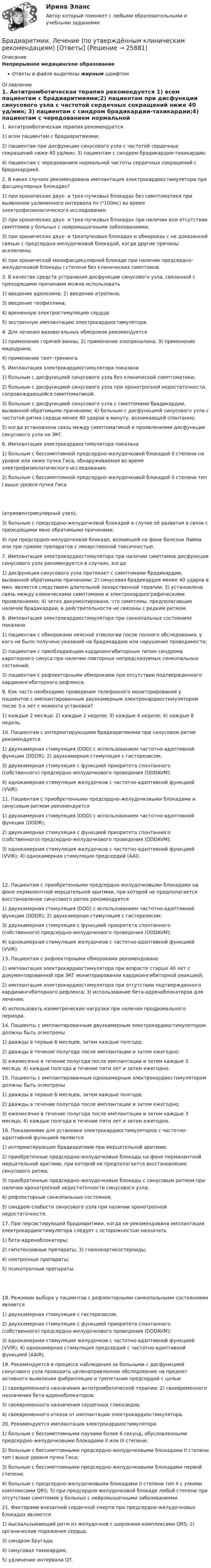      
          Описание
          Непрерывное медицинское образованиеОтветы в файле выделены жирным шрифтом 
          Оглавление
          1. Антитромботическая терапия рекомендуется 1) всем пациентам с брадиаритмиями;2) пациентам при дисфункции синусового узла с частотой сердечных сокращений ниже 40 уд/мин; 3) пациентам с синдром брадикардии-тахикардии;4) пациентам с чередованием нормальной частоты сердечных сокращений с брадикардией. 2. В каких случаях рекомендована имплантация электрокардиостимулятора при фасцикулярных блокадах? 1) при хронических двух- и трех-пучковых блокадах без симптоматики при выявлении удлиненного интервала hv (³100мс) во время электрофизиологического исследования;2) при хронических двух- и трех-пучковых блокадах при наличии или отсутствии симптомов у больных с нейромышечными заболеваниями;3) при хронических двух- и трехпучковых блокадах и обмороках с не доказанной связью с предсердно-желудочковой блокадой, когда другие причины исключены;4) при хронической монофасцикулярной блокаде при наличии предсердно-желудочковой блокады i степени без клинических симптомов. 3. В качестве средств устранения дисфункции синусового узла, связанной с преходящими причинами можно использовать 1) введение аденозина; 2) введение атропина;3) введение теофиллина;4) временную электростимуляцию сердца;5) экстренную имплантацию электрокардиостимулятора. 4. Для лечения вазовагальных обмороков рекомендуется 1) применение горячей ванны; 2) применение изопреналина; 3) применение мидодрина;4) применение тилт-тренинга. 5. Имплантация электрокардиостимулятора показана 1) больным с дисфункцией синусового узла без клинической симптоматики;2) больным с дисфункцией синусового узла при хронотропной недостаточности, сопровождающейся симптоматикой;3) больным с дисфункцией синусового узла с симптомами брадикардии, вызванной обратимыми причинами; 4) больным с дисфункцией синусового узла с частотой ритма сердца менее 40 ударов в минуту, возникающей спонтанно;5) когда установлена связь между симптоматикой и проявлениями дисфункции синусового узла на ЭКГ. 6. Имплантация электрокардиостимулятора показана 1) больным с бессимптомной предсердно-желудочковой блокадой II степени на уровне или ниже пучка Гиса, обнаруживаемая во время электрофизиологического исследования;2) больным с бессимптомной предсердно-желудочковой блокадой II степени тип I выше уровня пучка Гиса (атриовентрикулярный узел);3) больным с предсердно-желудочковой блокадой в случае её развития в связи с преходящими явно обратимыми причинами;4) при предсердно-желудочковой блокаде, возникшей на фоне болезни Лайма или при приеме препаратов с лекарственной токсичностью. 7. Имплантация электрокардиостимулятора при наличии симптомов дисфункции синусового узла рекомендуется в случаях, когда 1) дисфункция синусового узла протекает с симптомами брадикардии, вызванной обратимыми причинами; 2) синусовая брадикардия менее 40 ударов в мин. является следствием длительной лекарственной терапии; 3) установлена связь между клиническими симптомами и электрокардиографическими проявлениями; 4) четко документировано, что симптомы, предполагавшие наличие брадикардии, в действительности не связаны с редким ритмом. 8. Имплантация электрокардиостимулятора при синкопальных состояниях показана 1) пациентам с обмороками неясной этиологии после полного обследования, у кого не было получено указаний на брадикардию или нарушение проводимости;2) пациентам с преобладающим кардиоингибиторным типом синдрома каротидного синуса при наличии повторных непредсказуемых синкопальных состояний;3) пациентам с рефлекторными обмороками при отсутствии подтвержденного кардиоингибиторного рефлекса. 9. Как часто необходимо проведение телефонного мониторирования у пациентов с имплантированным двухкамерным электрокардиостимулятором после 3-х лет с момента установки? 1) каждые 2 месяца; 2) каждые 2 недели; 3) каждые 4 недели; 4) каждые 8 недель. 10. Пациентам с интермитирующими брадиаритмиями при синусовом ритме рекомендуется 1) двухкамерная стимуляция (DDD) с использованием частотно-адаптивной функции (DDDR); 2) двухкамерная стимуляция с гистерезисом;3) двухкамерная стимуляция с функцией приоритета спонтанного (собственного) предсердно-желудочкового проведения (DDDAVM);4) однокамерная стимуляция желудочков с частотно-адаптивной функцией (VVIR). 11. Пациентам с приобретенными предсердно-желудочковыми блокадами и синусовым ритмом рекомендуется 1) двухкамерная стимуляция (DDD) с использованием частотно-адаптивной функции (DDDR);2) двухкамерная стимуляция с функцией приоритета спонтанного (собственного) предсердно-желудочкового проведения (DDDAVM);3) однокамерная стимуляция желудочков с частотно-адаптивной функцией (VVIR); 4) однокамерная стимуляция предсердий (AAI). 12. Пациентам с приобретенными предсердно-желудочковыми блокадами на фоне перманентной мерцательной аритмии, при которой не предполагается восстановление синусового ритма рекомендуется 1) двухкамерная стимуляция (DDD) с использованием частотно-адаптивной функции (DDDR); 2) двухкамерная стимуляция с гистерезисом;3) двухкамерная стимуляция с функцией приоритета спонтанного (собственного) предсердно-желудочкового проведения (DDDAVM);4) однокамерная стимуляция желудочков с частотно-адаптивной функцией (VVIR). 13. Пациентам с рефлекторными обмороками рекомендовано 1) имплантация электрокардиостимулятора при возрасте старше 40 лет с документированной при ЭКГ мониторировании кардиоингибиторной реакцией;2) имплантация электрокардиостимулятора при отсутствии подтвержденного кардиоингибиторного рефлекса; 3) использование бета-адреноблокаторов для лечения;4) использовать изометрические нагрузки при наличии продромального периода. 14. Пациенты с имплантированным двухкамерным электрокардиостимулятором должны быть осмотрены 1) дважды в первые 6 месяцев, затем каждые полгода;2) дважды в течение полугода после имплантации и затем ежегодно;3) ежемесячно в течение полугода после имплантации и затем каждые 3 месяца; 4) каждые полгода в течение пяти лет и затем ежегодно. 15. Пациенты с имплантированным однокамерным электрокардиостимулятором должны быть осмотрены 1) дважды в первые 6 месяцев, затем каждые полгода;2) дважды в течение полугода после имплантации и затем ежегодно;3) ежемесячно в течение полугода после имплантации и затем каждые 3 месяца; 4) каждые полгода в течение пяти лет и затем ежегодно. 16. Показаниями для установки электрокардиостимуляторов с частотно-адаптивной функцией являются 1) интермитирующие брадиаритмии при мерцательной аритмии;2) приобретенные предсердно-желудочковые блокады на фоне перманентной мерцательной аритмии, при которой не предполагается восстановление синусового ритма;3) приобретенные предсердно-желудочковые блокады с синусовым ритмом при наличии хронотропной недостаточности синусового узла;4) рефлекторные синкопальные состояния;5) синдром слабости синусового узла при наличии хронотропной недостаточности. 17. При персистирующей брадиаритмии, когда не рекомендована имплантация электрокардиостимулятора следует с осторожностью назначать 1) бета-адреноблокаторы;2) гипотензивные препараты; 3) глюкокортикостероиды;4) ноотропные препараты;5) психотропные препараты. 18. Режимом выбора у пациентов с рефлекторными синкопальными состояниями является 1) двухкамерная стимуляция с гистерезисом;2) двухкамерная стимуляция с функцией приоритета спонтанного (собственного) предсердно-желудочкового проведения (DDDAVM);3) однокамерная стимуляция желудочков с частотно-адаптивной функцией (VVIR); 4) однокамерная стимуляция предсердий с частотно-адаптивной функцией (AAIR). 19. Рекомендуется в процессе наблюдения за больными с дисфункцией синусового узла проводить целенаправленное обследование на предмет активного выявления фибрилляции и трепетания предсердий с целью 1) своевременного назначения антитромботической терапии; 2) своевременного назначения бета-адреноблокаторов;3) своевременного назначения сердечных гликозидов;4) своевременного отказа от имплантации электрокардиостимулятора. 20. Рекомендуется имплантация электрокардиостимулятора 1) больным с бессимптомными паузами более 6 секунд, обусловленными предсердно-желудочковыми блокадами II или III степени;2) больным с бессимптомными предсердно-желудочковыми блокадами II степени тип I выше уровня пучка Гиса;3) больным с бессимптомными предсердно-желудочковыми блокадами первой степени;4) больным с предсердно-желудочковыми блокадами II степени тип II с узкими комплексами QRS; 5) при предсердно-желудочковой блокаде любой степени при отсутствии симптомов у больных с нейромышечными заболеваниями. 21. Факторами внезапной сердечной смерти при предсердно-желудочковых блокадах являются 1) выскальзывающий ритм из желудочков с широкими комплексами QRS; 2) органические поражения сердца;3) синдром Бругада;4) синусовая тахикардия;5) удлинение интервала QT. 
            
            
            БПиУ Задание по кредитованиюБрадиаритмии. Лечение (по утверждённым клиническим рекомендациям) [Ответы]Брайан М. Хоффман выделял три категории лидерских качеств: демографические, функциональные и ... ... брак - это брак, заключенный в церкви по религиозным обрядамБрачный договор может быть признан недействительным … органами местного самоуправления органами записи актов гражданского состояния (ЗАГС) судомБрачный договор регулирует … неимущественные отношения родителей и детей личные имущественные отношения супругов отношения между усыновителями и усыновленными личные неимущественные отношения супругов отношения между супругами и органами опекиБрендинг 2023 г. (Ответы на тест Синергия/МОИ/ МТИ)💯 Большие данные.ои(ЦЗН) (ответы на тест Синергия / МОИ / МТИ / МосАП, декабрь 2023)Большинство философских концепций носит ... характер (укажите 2 варианта ответа)Большое разнообразие критериев различия предоставляет возможность ... (укажите 3 варианта ответа)Большую роль в формировании концепции КСО на начальном этапе сыгралБонусы топ-менеджерам и главным специалистам организации - это инструмент экономической ... персоналаБорис Михайлович Кустодиев. Образ русской деревни в его творчестве.Борьба за рынок путем снижения цен конкурентами на похожую продукцию или товары-заменители - это ...