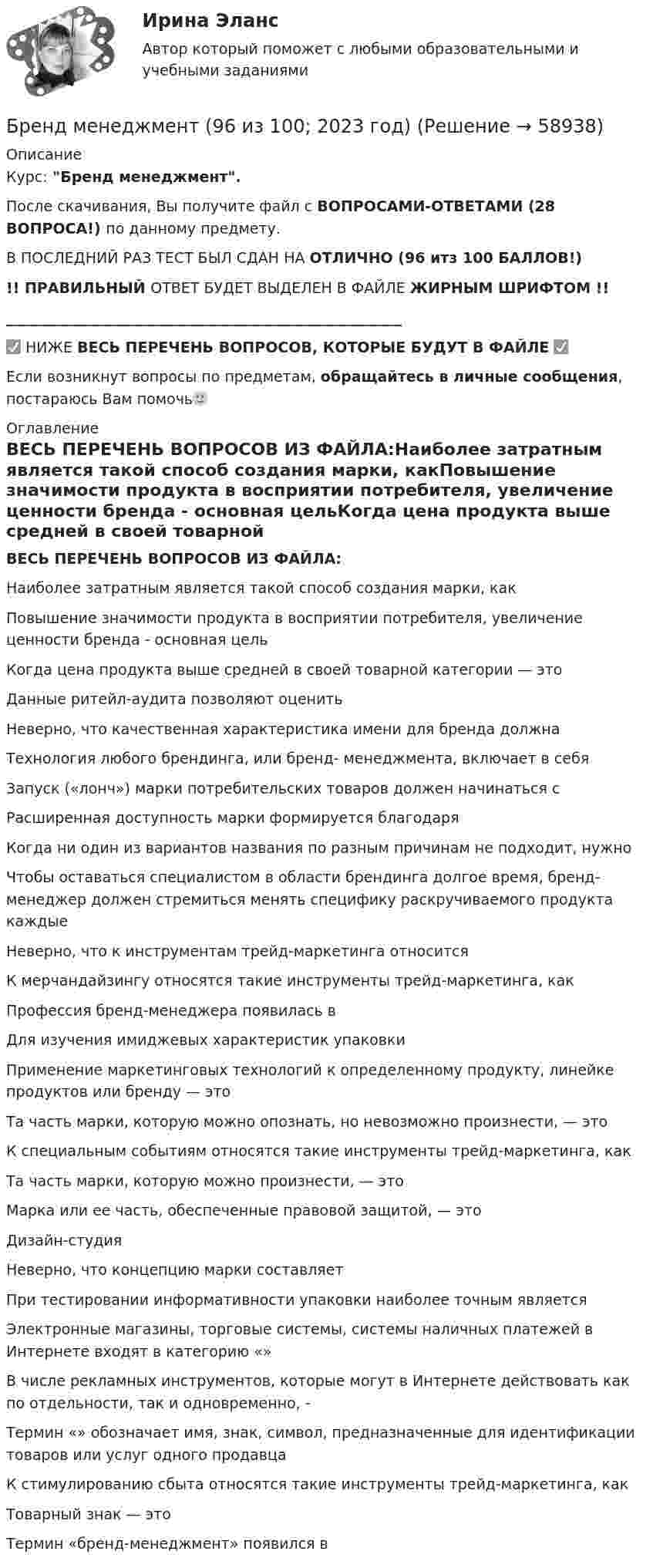     
            Описание
            Курс: Бренд менеджмент.После скачивания, Вы получите файл с ВОПРОСАМИ-ОТВЕТАМИ (28 ВОПРОСА!) по данному предмету.В ПОСЛЕДНИЙ РАЗ ТЕСТ БЫЛ СДАН НА ОТЛИЧНО (96 итз 100 БАЛЛОВ!)!! ПРАВИЛЬНЫЙ ОТВЕТ БУДЕТ ВЫДЕЛЕН В ФАЙЛЕ ЖИРНЫМ ШРИФТОМ !!______________________________________________________✅ НИЖЕ ВЕСЬ ПЕРЕЧЕНЬ ВОПРОСОВ, КОТОРЫЕ БУДУТ В ФАЙЛЕ ✅Если возникнут вопросы по предметам, обращайтесь в личные сообщения, постараюсь Вам помочь🙂 
            Оглавление
            ВЕСЬ ПЕРЕЧЕНЬ ВОПРОСОВ ИЗ ФАЙЛА:Наиболее затратным является такой способ создания марки, какПовышение значимости продукта в восприятии потребителя, увеличение ценности бренда - основная цельКогда цена продукта выше средней в своей товарной категории — этоДанные ритейл-аудита позволяют оценитьНеверно, что качественная характеристика имени для бренда должна Технология любого брендинга, или бренд- менеджмента, включает в себя Запуск («лонч») марки потребительских товаров должен начинаться сРасширенная доступность марки формируется благодаря Когда ни один из вариантов названия по разным причинам не подходит, нужно Чтобы оставаться специалистом в области брендинга долгое время, бренд-менеджер должен стремиться менять специфику раскручиваемого продукта каждыеНеверно, что к инструментам трейд-маркетинга относится К мерчандайзингу относятся такие инструменты трейд-маркетинга, какПрофессия бренд-менеджера появилась в Для изучения имиджевых характеристик упаковкиПрименение маркетинговых технологий к определенному продукту, линейке продуктов или бренду — этоТа часть марки, которую можно опознать, но невозможно произнести, — это К специальным событиям относятся такие инструменты трейд-маркетинга, какТа часть марки, которую можно произнести, — это Марка или ее часть, обеспеченные правовой защитой, — этоДизайн-студия Неверно, что концепцию марки составляет При тестировании информативности упаковки наиболее точным являетсяЭлектронные магазины, торговые системы, системы наличных платежей в Интернете входят в категорию «»В числе рекламных инструментов, которые могут в Интернете действовать как по отдельности, так и одновременно, - Термин «» обозначает имя, знак, символ, предназначенные для идентификации товаров или услуг одного продавцаК стимулированию сбыта относятся такие инструменты трейд-маркетинга, какТоварный знак — этоТермин «бренд-менеджмент» появился в   
            
            
            Бренд-менеджментБренд менеджмент (96 из 100; 2023 год)Бренд-менеджмент Brand Management/СИНЕРГИЯ//МОСАП//МОИ//МТИ💯 Бренд-менеджмент (все ответы на тест Синергия / МТИ / МосАП, июнь 2022)💯 Бренд-менеджмент (все ответы на тест Синергия / МТИ / МосАП, январь 2023)Бренд-менеджмент гостиничных пространств, 40 вопросов (ответы на тест Синергия / МТИ / МОИ / МосАП)Бренд менеджмент ММУ 2023г. Брендинг 2023 г. (Ответы на тест Синергия/МОИ/ МТИ)Брендинг и фирменный стиль 3 семестр (Тест для самопроверки после Блока 1 ) Синергия 2022 / МТИ / МосАП. Новые ответы. (8 из 10)Брендинг и фирменный стиль 3 семестр (Тест для самопроверки после Блока 2 ) Синергия 2022 / МТИ / МосАП. Новые ответы.Брендинг и фирменный стиль Ответы СИНЕРГИЯБрендинг и фирменный стиль. Синергия. Ответы на ИТОГОВЫЙ ТЕСТ. На отлично!Брендинг (новый) тест с ответами Синергия/МОИ/ МТИБрендинг  (Ответы на тест Синергия/МОИ/ МТИ)