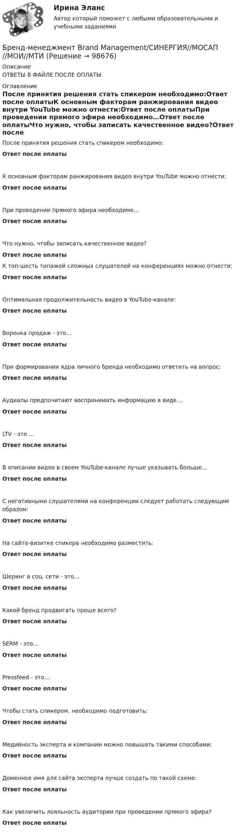      
            Описание
            ОТВЕТЫ В ФАЙЛЕ ПОСЛЕ ОПЛАТЫ 
            Оглавление
            После принятия решения стать спикером необходимо:Ответ после оплатыК основным факторам ранжирования видео внутри YouTube можно отнести:Ответ после оплатыПри проведении прямого эфира необходимо…Ответ после оплатыЧто нужно, чтобы записать качественное видео?Ответ после оплатыК топ-шесть типажей сложных слушателей на конференциях можно отнести:Ответ после оплатыОптимальная продолжительность видео в YouTube-канале:Ответ после оплатыВоронка продаж - это…Ответ после оплатыПри формировании ядра личного бренда необходимо ответить на вопрос:Ответ после оплатыАудиалы предпочитают воспринимать информацию в виде…Ответ после оплатыLTV - это …Ответ после оплатыВ описании видео в своем YouTube-канале лучше указывать больше…Ответ после оплатыС негативными слушателями на конференции следует работать следующим образом:Ответ после оплатыНа сайте-визитке спикера необходимо разместить:Ответ после оплатыШеринг в соц. сети - это…Ответ после оплатыКакой бренд продвигать проще всего?Ответ после оплатыSERM - это…Ответ после оплатыPressfeed - это…Ответ после оплатыЧтобы стать спикером, необходимо подготовить:Ответ после оплатыМедийность эксперта и компании можно повышать такими способами:Ответ после оплатыДоменное имя для сайта эксперта лучше создать по такой схеме:Ответ после оплатыКак увеличить лояльность аудитории при проведении прямого эфира?Ответ после оплаты  
            
            
            Бренд менеджмент (96 из 100; 2023 год)Бренд-менеджмент Brand Management/СИНЕРГИЯ//МОСАП//МОИ//МТИ💯 Бренд-менеджмент (все ответы на тест Синергия / МТИ / МосАП, июнь 2022)💯 Бренд-менеджмент (все ответы на тест Синергия / МТИ / МосАП, январь 2023)Бренд-менеджмент гостиничных пространств, 40 вопросов (ответы на тест Синергия / МТИ / МОИ / МосАП)Бренд менеджмент ММУ 2023г. 💯 Бренд-менеджмент (ответы на тест Синергия / МОИ / МТИ / МосАП, октябрь 2023)Брендинг и фирменный стиль 3 семестр (Тест для самопроверки после Блока 1 ) Синергия 2022 / МТИ / МосАП. Новые ответы. (8 из 10)Брендинг и фирменный стиль 3 семестр (Тест для самопроверки после Блока 2 ) Синергия 2022 / МТИ / МосАП. Новые ответы.Брендинг и фирменный стиль Ответы СИНЕРГИЯБрендинг и фирменный стиль. Синергия. Ответы на ИТОГОВЫЙ ТЕСТ. На отлично!Брендинг (новый) тест с ответами Синергия/МОИ/ МТИБрендинг  (Ответы на тест Синергия/МОИ/ МТИ)БРЕНДИНГ (Тест с ответами СИНЕРГИЯ / МОИ / МТИ)