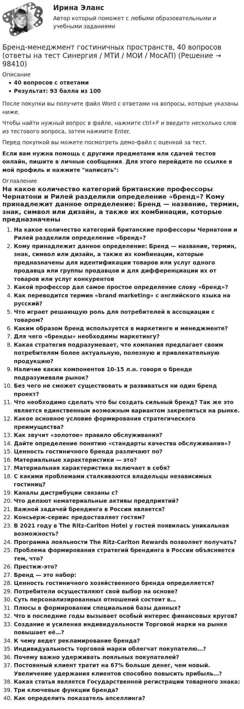     
            Описание
            40 вопросов с ответамиРезультат: 93 балла из 100После покупки вы получите файл Word с ответами на вопросы, которые указаны ниже.Чтобы найти нужный вопрос в файле, нажмите ctrl+F и введите несколько слов из тестового вопроса, затем нажмите Enter.Перед покупкой вы можете посмотреть демо-файл с оценкой за тест.Если вам нужна помощь с другими предметами или сдачей тестов онлайн, пишите в личные сообщения. Для этого перейдите по ссылке в мой профиль и нажмите написать:  
            Оглавление
              На какое количество категорий британские профессоры Чернатони и Рилей разделили определение «бренд»?   Кому принадлежит данное определение: Бренд — название, термин, знак, символ или дизайн, а также их комбинации, которые предназначены для идентификации товаров или услуг одного продавца или группы продавцов и для дифференциации их от товаров или услуг конкурентов   Какой профессор дал самое простое определение слову «бренд»?   Как переводится термин «brand marketing» с английского языка на русский?   Что играет решающую роль для потребителей в ассоциации с товаром?   Каким образом бренд используется в маркетинге и менеджменте?   Для чего «бренды» необходимы маркетингу?   Какая стратегия подразумевает, что компания предлагает своим потребителям более актуальную, полезную и привлекательную продукцию?   Наличие каких компонентов 10-15 л.н. говоря о бренде подразумевали рынок?   Без чего не сможет существовать и развиваться ни один бренд проект?   Что необходимо сделать что бы создать сильный бренд? Так же это является единственным возможным вариантом закрепиться на рынке.   Какое основное условие формирования стратегического преимущества?   Как звучит «золотое» правило обслуживания?   Дайте определение понятию «стандарты качества обслуживания»?   Ценность гостиничного бренда различают по?   Материальные характеристики — это?   Материальная характеристика включает в себя?   С какими проблемами сталкиваются владельцы независимых гостиниц?   Каналы дистрибуции связаны с?   Что делают нематериальные активы предприятий?   Важной задачей брендинга в России является?   Консьерж-сервис предоставляет гостям?   В 2021 году в The Ritz-Carlton Hotel у гостей появилась уникальная возможность?   Программа лояльности The Ritz-Carlton Rewards позволяет получать?   Проблема формирования стратегий брендинга в России объясняется тем, что?   Престиж-это?   Бренд — это набор:   Ценность гостиничного хозяйственного бренда определяется?   Потребители осуществляют свой выбор на основе?   Суть персонализированных отношений состоит в…   Плюсы в формировании специальной базы данных?   Что в последние годы вызывает особый интерес финансовых кругов?   Создание и усиления индивидуальности Торговой марки на рынке повышает её…?   К чему ведет рекламирование бренда?   Индивидуальность торговой марки облегчат покупателю…?   Почему важно удерживать лояльных покупателей?   Постоянный клиент тратит на 67% больше денег, чем новый. Увеличение удержания клиентов способно повысить прибыль…?   Какая статья является Государственной регистрации товарного знака:   Три ключевые функции бренда?   Как определить показатель апселлинга?    
            
            
            💯 Бренд-менеджмент (все ответы на тест Синергия / МТИ / МосАП, январь 2023)Бренд-менеджмент гостиничных пространств, 40 вопросов (ответы на тест Синергия / МТИ / МОИ / МосАП)Бренд менеджмент ММУ 2023г. 💯 Бренд-менеджмент (ответы на тест Синергия / МОИ / МТИ / МосАП, октябрь 2023)Бренд менеджмент. Практическое задание. МУМ.Бренд-менеджмент. Синергия. Итоговый тест 2023 г. На ОТЛИЧНО 97 баллов! 5 семестр.Бренд менеджмент/СИНЕРГИЯ//МОСАП//МОИ//МТИБрендинг и фирменный стиль. Синергия. Ответы на ИТОГОВЫЙ ТЕСТ. На отлично!Брендинг (новый) тест с ответами Синергия/МОИ/ МТИБрендинг  (Ответы на тест Синергия/МОИ/ МТИ)БРЕНДИНГ (Тест с ответами СИНЕРГИЯ / МОИ / МТИ)Бренд-менеджментБренд менеджмент (96 из 100; 2023 год)Бренд-менеджмент Brand Management/СИНЕРГИЯ//МОСАП//МОИ//МТИ