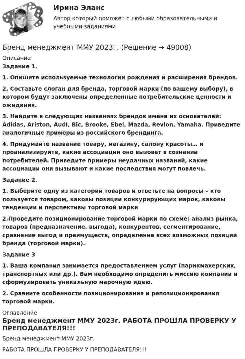     
            Описание
            Задание 1.1. Опишите используемые технологии рождения и расширения брендов.2. Составьте слоган для бренда, торговой марки (по вашему выбору), в котором будут заключены определенные потребительские ценности и ожидания.3. Найдите в следующих названиях брендов имена их основателей: Adidas, Ariston, Audi, Bic, Brooke, Ebel, Mazda, Revlon, Yamaha. Приведите аналогичные примеры из российского брендинга.4. Придумайте название товару, магазину, салону красоты… и проанализируйте, какие ассоциации оно вызовет в сознании потребителей. Приведите примеры неудачных названий, какие ассоциации они вызывают и какие последствия могут повлечь.Задание 2.1. Выберите одну из категорий товаров и ответьте на вопросы – кто пользуется товаром, каковы позиции конкурирующих марок, каковы тенденции и перспективы торговой марки2.Проведите позиционирование торговой марки по схеме: анализ рынка, товаров (предназначение, выгода), конкурентов, сегментирование, сравнение выгод и преимуществ, определение всех возможных позиций бренда (торговой марки).Задание 31. Ваша компания занимается предоставлением услуг (парикмахерских, транспортных или др.). Вам необходимо определить миссию компании и сформулировать уникальную марочную идею. 2. Сравните особенности позиционирования и репозиционирования торговой марки.  
            Оглавление
            Бренд менеджмент ММУ 2023г. РАБОТА ПРОШЛА ПРОВЕРКУ У ПРЕПОДАВАТЕЛЯ!!! 
            
            
            Бренд-менеджмент гостиничных пространств, 40 вопросов (ответы на тест Синергия / МТИ / МОИ / МосАП)Бренд менеджмент ММУ 2023г. 💯 Бренд-менеджмент (ответы на тест Синергия / МОИ / МТИ / МосАП, октябрь 2023)Бренд менеджмент. Практическое задание. МУМ.Бренд-менеджмент. Синергия. Итоговый тест 2023 г. На ОТЛИЧНО 97 баллов! 5 семестр.Бренд менеджмент/СИНЕРГИЯ//МОСАП//МОИ//МТИБренд-менеджмент. Синергия. Ответы на ИТОГОВЫЙ ТЕСТ. На отлично!Брендинг (новый) тест с ответами Синергия/МОИ/ МТИБрендинг  (Ответы на тест Синергия/МОИ/ МТИ)БРЕНДИНГ (Тест с ответами СИНЕРГИЯ / МОИ / МТИ)Бренд-менеджментБренд менеджмент (96 из 100; 2023 год)Бренд-менеджмент Brand Management/СИНЕРГИЯ//МОСАП//МОИ//МТИ💯 Бренд-менеджмент (все ответы на тест Синергия / МТИ / МосАП, июнь 2022)