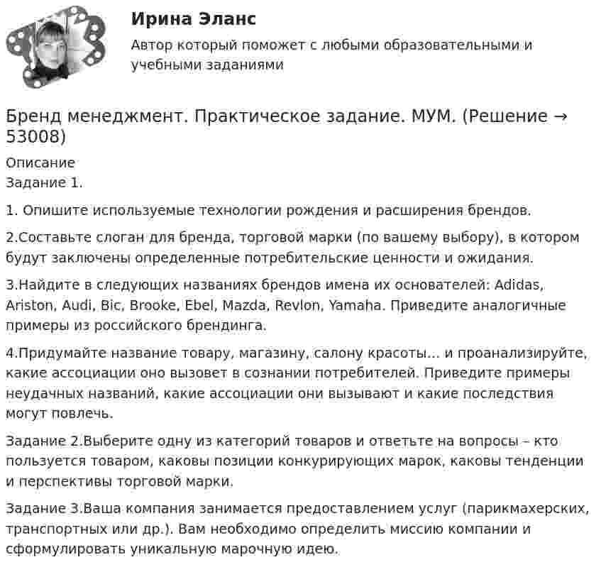      
            Описание
            Задание 1.1. Опишите используемые технологии рождения и расширения брендов. 2.Составьте слоган для бренда, торговой марки (по вашему выбору), в котором будут заключены определенные потребительские ценности и ожидания. 3.Найдите в следующих названиях брендов имена их основателей: Adidas, Ariston, Audi, Bic, Brooke, Ebel, Mazda, Revlon, Yamaha. Приведите аналогичные примеры из российского брендинга. 4.Придумайте название товару, магазину, салону красоты… и проанализируйте, какие ассоциации оно вызовет в сознании потребителей. Приведите примеры неудачных названий, какие ассоциации они вызывают и какие последствия могут повлечь.Задание 2.Выберите одну из категорий товаров и ответьте на вопросы – кто пользуется товаром, каковы позиции конкурирующих марок, каковы тенденции и перспективы торговой марки.Задание 3.Ваша компания занимается предоставлением услуг (парикмахерских, транспортных или др.). Вам необходимо определить миссию компании и сформулировать уникальную марочную идею.   
            
            
            💯 Бренд-менеджмент (ответы на тест Синергия / МОИ / МТИ / МосАП, октябрь 2023)Бренд менеджмент. Практическое задание. МУМ.Бренд-менеджмент. Синергия. Итоговый тест 2023 г. На ОТЛИЧНО 97 баллов! 5 семестр.Бренд менеджмент/СИНЕРГИЯ//МОСАП//МОИ//МТИБренд-менеджмент. Синергия. Ответы на ИТОГОВЫЙ ТЕСТ. На отлично!Бренд-менеджмент. Синергия. Ответы на ИТОГОВЫЙ ТЕСТ. На отлично!Бренд-менеджмент тест Синергия (все ответы 97/100⭐баллов)БРЕНДИНГ (Тест с ответами СИНЕРГИЯ / МОИ / МТИ)Бренд-менеджментБренд менеджмент (96 из 100; 2023 год)Бренд-менеджмент Brand Management/СИНЕРГИЯ//МОСАП//МОИ//МТИ💯 Бренд-менеджмент (все ответы на тест Синергия / МТИ / МосАП, июнь 2022)💯 Бренд-менеджмент (все ответы на тест Синергия / МТИ / МосАП, январь 2023)Бренд-менеджмент гостиничных пространств, 40 вопросов (ответы на тест Синергия / МТИ / МОИ / МосАП)