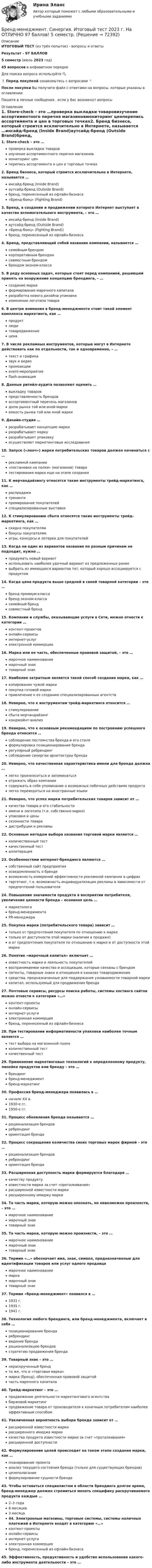     
            Описание
            ИТОГОВЫЙ ТЕСТ (из трёх попыток) - вопросы и ответыРезультат - 97 БАЛЛОВ5 семестр (июль 2023 год)45 вопросов в алфавитном порядкеДля поиска вопроса используйте 🔍❗ Перед покупкой ознакомьтесь с вопросами 👇После покупки Вы получите файл с ответами на вопросы, которые указаны в оглавленииПишите в личные сообщения , если у Вас возникнут вопросы 
            Оглавление
            1.      Store-check – это …проверка выкладки товаровизучение ассортиментного перечня магазиновмониторинг ценперепись ассортимента и цен в торговых точках2.      Бренд бизнеса, который строится исключительно в Интернете, называется …инсайд-бренд (Inside Brand)аутсайд-бренд (Outside Brand)бренд, перенесенный из офлайн-бизнеса«Бренд-боец» (Fighting Brand)3.      Бренд, в создании и продвижении которого Интернет выступает в качестве вспомогательного инструмента, – это …инсайд-бренд (Inside Brand)аутсайд-бренд (Outside Brand)«Бренд-боец» (Fighting Brand))бренд, перенесенный из офлайн-бизнеса4.      Бренд, представляющий собой название компании, называется …семейным брендомкорпоративным брендомсовместным брендомбрендом эконом-класса5.      В ряду основных задач, которые стоят перед компанией, решившей принять на вооружение концепцию брендинга, – …создание маркиформирование марочного капиталаразработка нового дизайна упаковкиизменение логотипа товара6.      В центре внимания в бренд-менеджменте стоит такой элемент комплекса маркетинга, как …продуктлюдитовародвижениецена7.      В числе рекламных инструментов, которые могут в Интернете действовать как по отдельности, так и одновременно, – …текст и графиказвук и видеопромоакцииevent-мероприятияflash-анимация8.      Данные ритейл-аудита позволяют оценить …выкладку товаровпредставленность брендовассортиментный перечень магазиновдолю рынка той или иной маркиемкость рынка той или иной марки9.      Дизайн-студия …разрабатывает концепцию маркиразрабатывает маркуразрабатывает упаковкуосуществляет маркетинговые исследования10.  Запуск («лонч») марки потребительских товаров должен начинаться с …рекламной кампании«постановки на полки» (магазинов) товаратестирования марки еще на этапе создания11.  К мерчандайзингу относятся такие инструменты трейд-маркетинга, как …распродажитренингипремирование покупателейспециализированные выставки12.  К стимулированию сбыта относятся такие инструменты трейд-маркетинга, как …скидки покупателямбонусы покупателямигры, конкурсы и лотереи для покупателей13.  Когда ни один из вариантов названия по разным причинам не подходит, нужно …придумать новый вариантиспользовать наиболее удачный вариант из предложенных ранеевыбрать из имеющихся вариантов тот, который хорошо ассоциируется с продуктом14.  Когда цена продукта выше средней в своей товарной категории – это …бренд премиум-классабренд эконом-классасемейный брендсовместный бренд15.  Компании и службы, оказывающие услуги в Сети, можно отнести к категории …контент-проектовонлайн-сервисыинтернет-услугэлектронной коммерции16.  Марка или ее часть, обеспеченные правовой защитой, – это …марочное наименованиемарочный знактоварный знак17.  Наиболее затратным является такой способ создания марки, как …копирование чужой маркипокупка готовой маркипривлечение к ее созданию специализированных агентств18.  Неверно, что к инструментам трейд-маркетинга относится …стимулированиесбыта мерчандайзингконджойнт-анализ19.  Неверно, что к основным рекомендациям по построению успешного бренда относится …соблюдение постоянства бренда и его стиляформулировка позиционирования брендарегулярный ребрендингсоблюдение синергии архитектуры бренда20.  Неверно, что качественная характеристика имени для бренда должна …легко произноситься и запоминатьсяотражать образ компаниисодержать в себе упоминание о возможных побочных действиях продукталегко переводиться на иностранные языки21.  Неверно, что успех марки потребительских товаров зависит от …качества товара и его стабильностиимени и логотипа (т.е. собственно марки)упаковки и ценысезонности товарадистрибуции и рекламы22.  Основным методом выбора названия торговой марки является …количественный тесткачественный тесталлитерация23.  Особенностями интернет-брендинга являются …собственный сайт предприятияосведомленность о брендевозможность измерений эффективности рекламной кампании в цифрахтаргетинг, т.е. возможность индивидуализации рекламы в зависимости от предпочтений пользователя24.  Повышение значимости продукта в восприятии потребителя, увеличение ценности бренда – основная цель …маркетологабренд-менеджментаPR-менеджера25.  Покупка марки (потребительского товара) зависит …только от предпочтения покупателя по отношению к маркетолько от доступности этой марки (наличия в продаже)и от предпочтения покупателя по отношению к марке и от доступности этой марки26.  Понятие «марочный капитал» включает …известность марки и лояльность покупателейвоспринимаемое качество и ассоциации, которые связаны с брендомпатенты, товарные знаки и отношения в каналах товародвижениясредства, предназначенные для поддержания узнаваемости товарной маркикапитал, используемый для продвижения бренда27.  Почтовые сервисы, ресурсы поиска работы, системы хостинга сайтов можно отнести к категории «…»контент-проектыонлайн-сервисыинтернет-услугиэлектронная коммерциябренд, перенесенный из офлайн-бизнеса28.  При тестировании информативности упаковки наиболее точным является …тест выбора на магазинной полкеколичественный тесткачественный тест29.  Применение маркетинговых технологий к определенному продукту, линейке продуктов или бренду – это …брендингбренд-менеджментбренд-маркетинг30.  Профессия бренд-менеджера появилась в …начале XX в.1930-е гг.1950-е гг.31.  Процесс обновления бренда называется …рационализация брендовребрендингориентация бренда32.  Процесс сокращения количества своих торговых марок фирмой – это …рационализация брендовребрендингориентация бренда33.  Расширенная доступность марки формируется благодаря …качеству продуктуизвестности марки за счет «проталкивания»расширенной известности маркирасширенному имиджу марки34.  Та часть марки, которую можно опознать, но невозможно произнести, – это …марочное наименованиемарочный знактоварный знак35.  Та часть марки, которую можно произнести, – это …марочное наименованиемарочный знактоварный знак36.  Термин «…» обозначает имя, знак, символ, предназначенные для идентификации товаров или услуг одного продавцамарочное наименованиемаркамарочный знактоварный знак37.  Термин «бренд-менеджмент» появился в …1931 г.1935 г.1941 г.38.  Технология любого брендинга, или бренд-менеджмента, включает в себя …позиционирование брендаребрендингвидение брендарационализацию брендовстратегию продвижения бренда39.  Товарный знак – это …нераскрученный брендто же, что и «торговая марка»марка (бренд), обеспеченная правовой защитойчасть марочного капитала40.  Трейд-маркетинг – это …продвижение деятельности маркетингового агентствабиржевой маркетингпродвижение товара от производителя к конечным потребителям наиболее эффективным способом41.  Увеличенная вероятность выбора бренда зависит от …расширенной известности маркирасширенного имиджа маркикачества продукта известности марки за счет «проталкивания»расширенной доступности42.  Формулирование целей происходит на таком этапе создания марки, как …планирование проектаанализ текущего состояния бренда (только для существующих брендов)целеполаганиеформулирование сущности бренда43.  Чтобы оставаться специалистом в области брендинга долгое время, бренд-менеджер должен стремиться менять специфику раскручиваемого продукта каждые …2–3 года6 месяцев3 месяца44.  Электронные магазины, торговые системы, системы наличных платежей в Интернете входят в категорию «…»контент-проектыонлайн-сервисыинтернет-услугиэлектронная коммерциябренд, перенесенный из офлайн-бизнеса45.  Эффективность, продуктивность и удобство использования какого-либо инструмента деятельности – это …  
            
            
            Бренд менеджмент. Практическое задание. МУМ.Бренд-менеджмент. Синергия. Итоговый тест 2023 г. На ОТЛИЧНО 97 баллов! 5 семестр.Бренд менеджмент/СИНЕРГИЯ//МОСАП//МОИ//МТИБренд-менеджмент. Синергия. Ответы на ИТОГОВЫЙ ТЕСТ. На отлично!Бренд-менеджмент. Синергия. Ответы на ИТОГОВЫЙ ТЕСТ. На отлично!Бренд-менеджмент тест Синергия (все ответы 97/100⭐баллов)Бритва Оккама - философский принцип, гласящий: «Не следует ...»Бренд-менеджментБренд менеджмент (96 из 100; 2023 год)Бренд-менеджмент Brand Management/СИНЕРГИЯ//МОСАП//МОИ//МТИ💯 Бренд-менеджмент (все ответы на тест Синергия / МТИ / МосАП, июнь 2022)💯 Бренд-менеджмент (все ответы на тест Синергия / МТИ / МосАП, январь 2023)Бренд-менеджмент гостиничных пространств, 40 вопросов (ответы на тест Синергия / МТИ / МОИ / МосАП)Бренд менеджмент ММУ 2023г. 