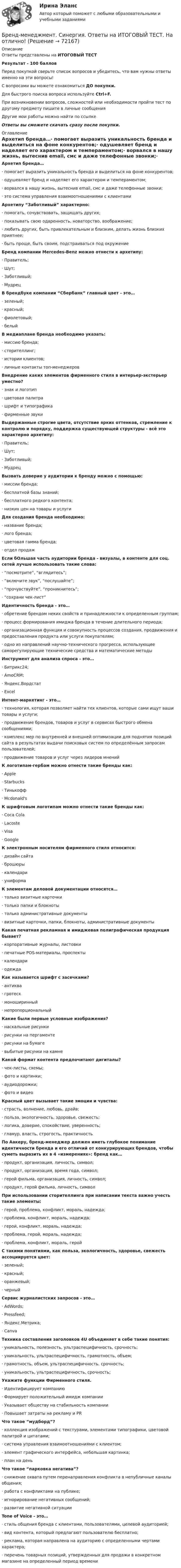     
            Описание
            Ответы представлены на ИТОГОВЫЙ ТЕСТРезультат - 100 балловПеред покупкой сверьте список вопросов и убедитесь, что вам нужны ответы именно на эти вопросы!С вопросами вы можете ознакомиться ДО покупки.Для быстрого поиска вопроса используйте Ctrl+F.При возникновении вопросов, сложностей или необходимости пройти тест по другому предмету пишите в личные сообщения Другие мои работы можно найти по ссылке Ответы вы сможете скачать сразу после покупки. 
            Оглавление
            Архетип бренда…·      помогает выразить уникальность бренда и выделиться на фоне конкурентов;·      одушевляет бренд и наделяет его характером и темпераментом;·      ворвался в нашу жизнь, вытеснив email, смс и даже телефонные звонки;·      это система управления взаимоотношениями с клиентами Архетипу “Заботливый” характерно:·      помогать, сочувствовать, защищать других;·      показывать свою одаренность, новаторство, воображение;·      любить других, быть привлекательным и близким, делать жизнь близких приятнее;·      быть проще, быть своим, подстраиваться под окружение Бренд компании Mercedes-Benz можно отнести к архетипу:·      Правитель;·      Шут;·      Заботливый;·      Мудрец В брендбуке компании “Сбербанк” главный цвет - это…·      зеленый;·      красный;·      фиолетовый;·      белый В медиаплане бренда необходимо указать:·      миссию бренда;·      сторителлинг;·      истории клиентов;·      личные контакты топ-менеджеров Внедрение каких элементов фирменного стиля в интерьер-экстерьер уместно?·      знак и логотип·      цветовая палитра·      шрифт и типографика·      фирменные звуки Выдержанные строгие цвета, отсутствие ярких оттенков, стремление к контролю и порядку, поддержка существующей структуры - всё это характерно архетипу:·      Правитель;·      Шут;·      Заботливый;·      Мудрец Вызвать доверие у аудитории к бренду можно с помощью:·      миссии бренда;·      бесплатной базы знаний;·      бесплатного редкого контента;·      низких цен на товары и услуги Для создания бренда необходимо:·      название бренда;·      лого бренда;·      цветовая гамма бренда;·      отдел продаж Если бОльшая часть аудитории бренда - визуалы, в контенте для соц. сетей лучше использовать такие слова:·      “посмотрите”, “вглядитесь”;·      “включите звук”, “послушайте”;·      “прочувствуйте”, “проникнитесь”;·      “сохрани чек-лист” Идентичность бренда - это…·      обретение брендом неких свойств и принадлежности к определенным группам;·      процесс формирования имиджа бренда в течение длительного периода;·      организационная функция и совокупность процессов создания, продвижения и предоставления продукта или услуги покупателям;·      одно из направлений научно-технического прогресса, использующее саморегулирующие технические средства и математические методы Инструмент для анализа спроса - это…·      Битрикс24;·      AmoCRM;·      Яндекс.Вордстат·      Excel Интент-маркетинг - это…·      технология, которая позволяет найти тех клиентов, которые сами ищут ваши товары и услуги;·      продвижение брендов, товаров и услуг в сервисах быстрого обмена сообщениями;·      комплекс мер по внутренней и внешней оптимизации для поднятия позиций сайта в результатах выдачи поисковых систем по определённым запросам пользователей;·      продвижение товаров и услуг через лидеров мнений К логотипам-гербам можно отнести такие бренды как:·      Apple·      Starbucks·      Тинькофф·      Mcdonald's К шрифтовым логотипам можно отнести такие бренды как:·      Coca Cola·      Lacoste·      Visa·      Google К электронным носителям фирменного стиля относится:·      дизайн сайта·      брошюры·      календари·      униформа К элементам деловой документации относятся…·      только визитные карточки·      только папки и блокноты·      только административные документы·      визитные карточки, папки, блокноты, административные документы Какая печатная рекламная и имиджевая полиграфическая продукция бывает?·      корпоративные журналы, листовки·      печатные POS-материалы, проспекты·      календари·      одежда Как называется шрифт с засечками?·      антиква·      гротеск·      моноширинный·      непропорциональный Какие были первые условные изображения?·      наскальные рисунки·      рисунки на пергаменте·      рисунки на бумаге·      выбитые рисунки на камнеКакой формат контента предпочитают дигиталы?·      чек-листы, схемы;·      фото и картинки;·      аудиодорожки;·      фото и видео Красный цвет вызывает такие эмоции и чувства:·      страсть, волнение, любовь, драйв;·      польза, экологичность, здоровье, свежесть;·      логика, доверие, спокойствие, уверенность;·      гламур, власть, строгость, практичность По Аакеру, бренд-менеджер должен иметь глубокое понимание идентичности бренда и его отличий от конкурирующих брендов, чтобы суметь выразить их в 4 «измерениях»: бренд как…·      продукт, организация, личность, символ;·      продукт, организация, время года, символ;·      герой фильма, организация, личность, символ;·      продукт, герой фильма, личность, символ При использовании сторителлинга при написании текста важно учесть такие элементы:·      герой, проблема, конфликт, мораль, надежда;·      проблема, конфликт, мораль, надежда;·      герой, конфликт, мораль, надежда;·      проблема, герой, мораль, надежда;·      проблема, конфликт, мораль, герой С такими понятиями, как польза, экологичность, здоровье, свежесть ассоциируется цвет:·      зеленый;·      красный;·      оранжевый;·      черныйСервис журналистских запросов - это…·      AdWords;·      Pressfeed;·      Яндекс.Метрика;·      Canva Техника составления заголовков 4U объединяет в себе такие понятия:·      уникальность, полезность, ультраспецифичность, срочность;·      уникальность, ультраспецифичность, грамотность, объем;·      грамотность, объем, ультраспецифичность, срочность;·      уникальность, ультраспецифичность, срочность; Укажите функции Фирменного стиля.·      Идентифицирует компанию·      Формирует положительный имидж компании·      Указывает обществу на стабильность компании·      Повышает затраты на рекламу и PR Что такое “мудборд”?·      коллекция изображений с текстурами, элементами типографики, цветовой палитрой и цитатами;·      система управления взаимоотношениями с клиентом;·      элемент графического интерфейса, небольшая картинка;·      план на день Что такое “парковка негатива”?·      снижение охвата путем перенаправления конфликта в непубличные каналы общения;·      работа с конфликтами на публике;·      игнорирование негативных сообщений;·      развитие негативной ситуации  Tone of Voice - это…·      стиль общения бренда с клиентами, пользователями, целевой аудиторией;·      вид контента, который предлагают пользователю бесплатно;·      реклама, которая направлена на аудиторию с определенными чертами характера;·      перечень товарных позиций, утвержденных для продажи в конкретном магазине на определенный период времени   
            
            
            Бренд-менеджмент. Синергия. Ответы на ИТОГОВЫЙ ТЕСТ. На отлично!Бренд-менеджмент. Синергия. Ответы на ИТОГОВЫЙ ТЕСТ. На отлично!Бренд-менеджмент тест Синергия (все ответы 97/100⭐баллов)Бритва Оккама - философский принцип, гласящий: «Не следует ...»Бронхиолиты у взрослых: краткая информация, лучевая диагностика [Ответы]Бронхопластические операции в хирургии злокачественных новообразований легкого [Ответы]Бросаются три игральных кубика. Найти вероятности событий. Случайная величина распределена по нормальному закону с математическим ожиданием 5 и вероятностью попадания в интервал (7;∞) равной 0,4. Найти её дисперсию; построить кривую💯 Бренд-менеджмент (все ответы на тест Синергия / МТИ / МосАП, июнь 2022)💯 Бренд-менеджмент (все ответы на тест Синергия / МТИ / МосАП, январь 2023)Бренд-менеджмент гостиничных пространств, 40 вопросов (ответы на тест Синергия / МТИ / МОИ / МосАП)Бренд менеджмент ММУ 2023г. 💯 Бренд-менеджмент (ответы на тест Синергия / МОИ / МТИ / МосАП, октябрь 2023)Бренд менеджмент. Практическое задание. МУМ.Бренд-менеджмент. Синергия. Итоговый тест 2023 г. На ОТЛИЧНО 97 баллов! 5 семестр.