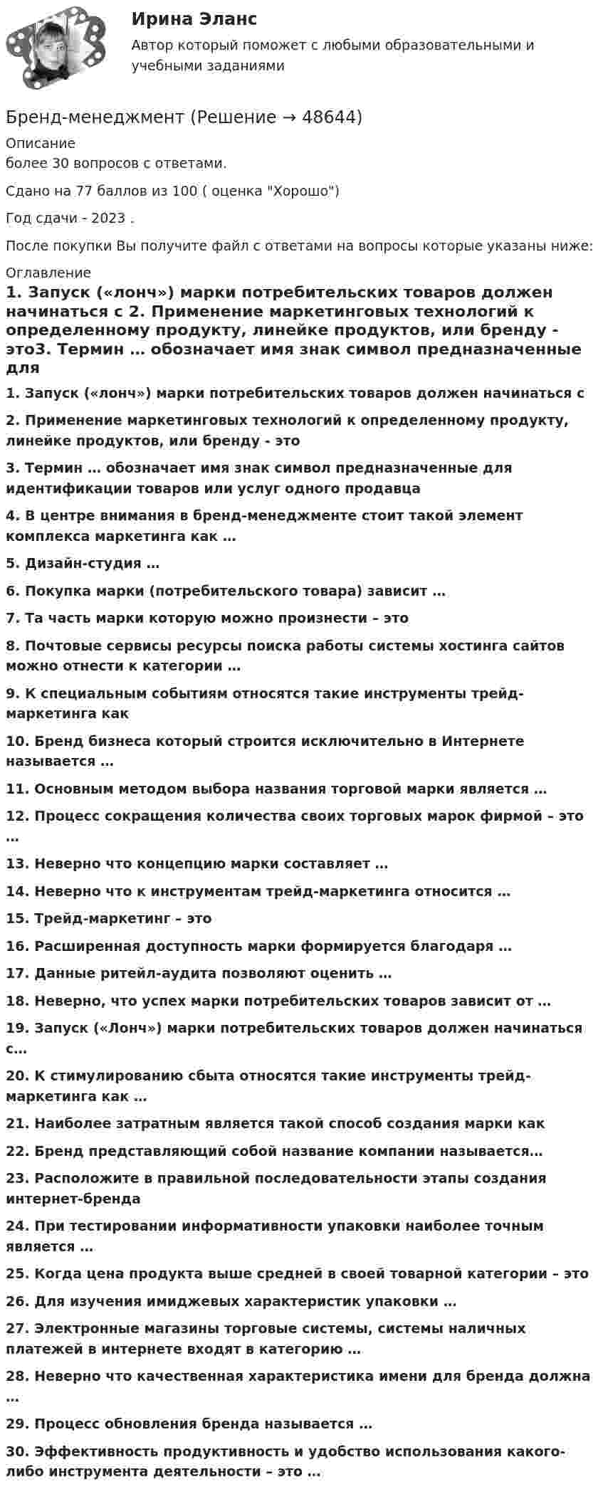     
            Описание
            более 30 вопросов с ответами.Сдано на 77 баллов из 100 ( оценка Хорошо)Год сдачи - 2023 .После покупки Вы получите файл с ответами на вопросы которые указаны ниже: 
            Оглавление
            1.      Запуск («лонч») марки потребительских товаров должен начинаться с 2.      Применение маркетинговых технологий к определенному продукту, линейке продуктов, или бренду - это3.      Термин … обозначает имя знак символ предназначенные для идентификации товаров или услуг одного продавца4.      В центре внимания в бренд-менеджменте стоит такой элемент комплекса маркетинга как …5.      Дизайн-студия …6.      Покупка марки (потребительского товара) зависит …7.      Та часть марки которую можно произнести – это8.      Почтовые сервисы ресурсы поиска работы системы хостинга сайтов можно отнести к категории …9.      К специальным событиям относятся такие инструменты трейд-маркетинга как10.  Бренд бизнеса который строится исключительно в Интернете называется …11.  Основным методом выбора названия торговой марки является … 12.  Процесс сокращения количества своих торговых марок фирмой – это …13.  Неверно что концепцию марки составляет …14.  Неверно что к инструментам трейд-маркетинга относится …15.  Трейд-маркетинг – это16.  Расширенная доступность марки формируется благодаря …17.  Данные ритейл-аудита позволяют оценить …18.  Неверно, что успех марки потребительских товаров зависит от … 19.  Запуск («Лонч») марки потребительских товаров должен начинаться с…20.  К стимулированию сбыта относятся такие инструменты трейд-маркетинга как …21.  Наиболее затратным является такой способ создания марки как 22.  Бренд представляющий собой название компании называется…23.  Расположите в правильной последовательности этапы создания интернет-бренда24.  При тестировании информативности упаковки наиболее точным является …25.  Когда цена продукта выше средней в своей товарной категории – это 26.  Для изучения имиджевых характеристик упаковки … 27.  Электронные магазины торговые системы, системы наличных платежей в интернете входят в категорию …28.  Неверно что качественная характеристика имени для бренда должна …29.  Процесс обновления бренда называется …30.  Эффективность продуктивность и удобство использования какого-либо инструмента деятельности – это … 
            
            
            БРЕНДИНГ (Тест с ответами СИНЕРГИЯ / МОИ / МТИ)Бренд-менеджментБренд менеджмент (96 из 100; 2023 год)Бренд-менеджмент Brand Management/СИНЕРГИЯ//МОСАП//МОИ//МТИ💯 Бренд-менеджмент (все ответы на тест Синергия / МТИ / МосАП, июнь 2022)💯 Бренд-менеджмент (все ответы на тест Синергия / МТИ / МосАП, январь 2023)Бренд-менеджмент гостиничных пространств, 40 вопросов (ответы на тест Синергия / МТИ / МОИ / МосАП)Брачный договор регулирует … неимущественные отношения родителей и детей личные имущественные отношения супругов отношения между усыновителями и усыновленными личные неимущественные отношения супругов отношения между супругами и органами опекиБрендинг 2023 г. (Ответы на тест Синергия/МОИ/ МТИ)Брендинг и фирменный стиль 3 семестр (Тест для самопроверки после Блока 1 ) Синергия 2022 / МТИ / МосАП. Новые ответы. (8 из 10)Брендинг и фирменный стиль 3 семестр (Тест для самопроверки после Блока 2 ) Синергия 2022 / МТИ / МосАП. Новые ответы.Брендинг и фирменный стиль Ответы СИНЕРГИЯБрендинг и фирменный стиль. Синергия. Ответы на ИТОГОВЫЙ ТЕСТ. На отлично!Брендинг (новый) тест с ответами Синергия/МОИ/ МТИ