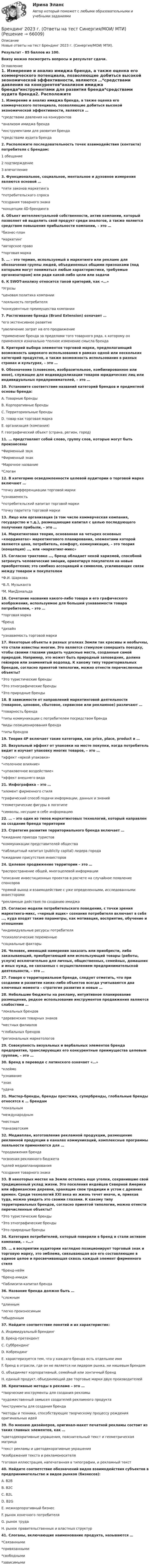     
            Описание
            Новые ответы на тест Брендинг 2023 г. (Синергия/МОИ/ МТИ).Результат - 85 баллов из 100.Внизу можно посмотреть вопросы и результат сдачи. 
            Оглавление
            1. Измерение и анализ имиджа бренда, а также оценка его коммерческого потенциала, позволяющие добиться высокой экономической эффективности, являются …*средствами давления на конкурентов*анализом имиджа бренда*инструментами для развития бренда*средствами аудита бренда2. Расположите последовательность точек взаимодействия (контакта) потребителя с брендом:1 обещание2 подтверждение3 впечатление3. Функциональное, социальное, ментальное и духовное измерения являются основой …*пяти законов маркетинга*потребительского спроса*создания товарного знака*концепции 4D-брендинга4. Объект интеллектуальной собственности, актив компании, который позволяет ей выделить свой продукт среди аналогов, а также является средством повышения прибыльности компании, – это …*бизнес-план*маркетинг*авторское право*торговая марка5. … – это термин, используемый в маркетинге или рекламе для обозначения группы людей, объединенных общими признаками (под которыми могут пониматься любые характеристики, требуемые организаторам) или ради какой-либо цели или задачи6. К SWOT-анализу относится такой критерий, как «…»*Угрозы*ценовая политика компании*лояльность потребителя*конкурентные преимущества компании7. Растягивание брэнда (Brand Extension) означает …*его экстенсивное развитие*увеличение затрат на его продвижение*применение бренда за пределами того товарного ряда, к которому он применялся изначально *полное изменение смысла бренда8. Критерий выбора элементов торговой марки, предполагающий возможность широкого использования в рамках одной или нескольких категорий продуктов, а также возможность использования в разных странах и культурах, – это …9. Обозначение (словесное, изобразительное, комбинированное или иное), служащее для индивидуализации товаров юридических лиц или индивидуальных предпринимателей, – это …10. Установите соответствие названий категорий брендов и предметной основы бренда:A. Товарные брендыB. Корпоративные брендыC. Территориальные брендыD. товар как торговая маркаE. организация (компания)F. географический объект (страна, регион, город)11. … представляет собой слово, группу слов, которые могут быть произнесены*Фирменный звук*Фирменный знак*Марочное название*Слоган12. В категорию осведомленности целевой аудитории о торговой марке включают …*точку дифференциации торговой марки*узнаваемость*потребительский капитал торговой марки*точку паритета торговой марки13. Лицо или организация (в том числе коммерческая компания, государство и т.д.), размещающие капитал с целью последующего получения прибыли, – это …14. Маркетинговая теория, основанная на четырех основных «координатах» маркетингового планирования, элементами которой являются цена, потребитель, комфорт, коммуникация, – это теория (концепция) …, или «маркетинг-микс»15. Согласно трактовке …, бренд обладает некой харизмой, способной затронуть человеческие эмоции, ориентируя покупателя на новые приобретения; это симбиоз ассоциаций и символов, усиливающих связи между товаром и покупателем*Ф.И. Шаркова*В.Л. Музыканта*М. МакДональда16. Сочетание названия какого-либо товара и его графического изображения, используемое для большей узнаваемости товара потребителем, – это …*торговая марка*бренд*дизайн*узнаваемость торговой марки17. Некоторые объекты в разных уголках Земли так красивы и необычны, что стали известны многим. Это является стимулом совершить поездку, чтобы своими глазами увидеть чудесные места, созданные самой природой. Например, это может быть природный заповедник, долина гейзеров или знаменитый водопад. К какому типу территориальных брендов, согласно принятой типологии, можно отнести перечисленные объекты?*Это туристические бренды*Это этнографические бренды*Это природные бренды18. В зависимости от направлений маркетинговой деятельности (товарное, ценовое, сбытовое, сервисное или рекламное) различают …*товарность бренда*типы коммуникации с потребителем посредством бренда*виды позиционирования бренда*типы брендов19. Теория 4P включает такие категории, как price, place, product и …20. Визуальный эффект от упаковки на месте покупки, когда потребитель видит и изучает упаковку многих товаров, – это …*эффект «яркой упаковки»*«полочное влияние»*«упаковочное воздействие»*эффект внешнего вида21. Инфографика – это …*элемент фирменного стиля*графический способ подачи информации, данных и знаний*геометрические фигуры в логотипе*символы, несущие в себе информацию22. … – это один из типов маркетинговых технологий, который направлен на создание бренда территории23. Стратегия развития территориального бренда включает …*ожидание приезда туристов*коммуникации представителей общества*паблицитный капитал (publicity capital) лидера города*ожидание присутствия инвесторов24. Целевое продвижение территории – это …*распространение общей, многоцелевой информации*описание инвестиционных проектов в расчете на случайное появление спонсоров*прямой выход и взаимодействие с уже определенными, исследованными инвесторами*рекламные действия по созданию имиджа25. Согласно модели потребительского поведения, с точки зрения маркетинга-микс, «черный ящик» сознания потребителя включает в себя …, куда входят такие параметры, как мотивация, восприятие, обучение и отношение*индивидуальные ресурсы потребителя*психологические переменные*социальные факторы26. Человек, имеющий намерения заказать или приобрести, либо заказывающий, приобретающий или использующий товары (работы, услуги) исключительно для личных, общественных, семейных, домашних и иных нужд, не связанных с осуществлением предпринимательской деятельности, – это …27. Говоря о территориальном бренде, следует отметить, что при создании и развитии каких-либо объектов всегда учитываются два ключевых момента – стратегия развития и новые …28. Небольшие бюджеты на рекламу, интуитивное планирование размещения, редкое использование инструментов продвижения являются слабостями …*локальных брендов*деревенских товарных знаков*местных филиалов*глобальных брендов*региональных маркетологов29. Совокупность визуальных и вербальных элементов бренда предприятия, транслирующих его конкурентные преимущества целевым группам, – это …30. Бренд в переводе с латинского означает «…»*клеймо*узнавание*знак*удача31. Мастер-бренды, бренды престижа, супербренды, глобальные бренды относятся к … брендам*локальным*международным*местным*паназиатским32. Медиаплан, изготовление рекламной продукции, размещение рекламной продукции в каналах коммуникаций, комплексные программы лояльности применяются для …*продвижения бренда*освоения рекламного бюджета*целей медиапланирования*создания товарного знака33. В некоторых местах на Земле остались еще уголки, сохранившие свой традиционный уклад жизни. Это поселения индейцев Северной Америки или африканские деревни, хранящие свои традиции и устои с древних времен. Среди технологий XXI века их жизнь течет иначе, и, приехав туда, можно увидеть это своими глазами. К какому типу территориальных брендов, согласно принятой типологии, можно отнести перечисленные объекты?*Это туристические бренды*Это этнографические бренды*Это природные бренды34. Категория потребителей, который поверили в бренд и стали активом компании, – «…»35. … в восприятии аудитории наглядно позиционирует торговый знак и торговую марку, это эмблема, связывающая все его составляющие в единое целое и просвечивающая сквозь каждый элемент фирменного стиля*Бренд-нейм*Бренд-имидж*Паблисити-капитал бренда36. Название бренда должно быть …*сложным*длинным*легко произносимым*обыденным37. Найдите соответствие понятий и их характеристик:A. Индивидуальный брендингB. Бренд-претендентC. СуббрендингD. КобрендингE. характеризуется тем, что у каждого бренда есть отдельное имяF. бренд в отрасли, где он не является ни лидером рынка, ни нишевым брендомG. объединяет корпоративный, семейный или зонтичный брендH. единый продукт, объединяющий две торговые марки двух производителей38. Креативные методы в рекламе – это …*творческие инструменты для создания рекламы*художественный замысел создателей рекламного продукта*инструменты для создания бренда*методы и техники, способствующие творческому процессу рождения оригинальных идей39. По мнению дизайнеров, оригинал-макет печатной рекламы состоит из таких главных элементов, как …*цветодекоративные украшения, пояснительный текст и геометрическая матрица*текст рекламы и цветодекоративные украшения*изображения текста и рекламоносителя*готовая иллюстрация, напечатанная в типографии, и рекламный текст40. Найдите соответствие обозначений видов взаимодействия субъектов в предпринимательстве и видов рынков (бизнесов):A. B2BB. B2CC. B2LD. B2GE. межкорпоративный бизнесF. рынок конечного потребителяG. рынок трудаH. рынок правительственных и властных структур41. Слоганы, включающие наименование продукта, называются …*Связанными*привязанными*свободными*зависимыми  
            
            
            Брачный договор регулирует … неимущественные отношения родителей и детей личные имущественные отношения супругов отношения между усыновителями и усыновленными личные неимущественные отношения супругов отношения между супругами и органами опекиБрендинг 2023 г. (Ответы на тест Синергия/МОИ/ МТИ)Брендинг и фирменный стиль 3 семестр (Тест для самопроверки после Блока 1 ) Синергия 2022 / МТИ / МосАП. Новые ответы. (8 из 10)Брендинг и фирменный стиль 3 семестр (Тест для самопроверки после Блока 2 ) Синергия 2022 / МТИ / МосАП. Новые ответы.Брендинг и фирменный стиль Ответы СИНЕРГИЯБрендинг и фирменный стиль. Синергия. Ответы на ИТОГОВЫЙ ТЕСТ. На отлично!Брендинг (новый) тест с ответами Синергия/МОИ/ МТИБорис Михайлович Кустодиев. Образ русской деревни в его творчестве.Борьба за рынок путем снижения цен конкурентами на похожую продукцию или товары-заменители - это ...Ботаника, ответы на вопросы по итогам курсаБПиУ Задание по кредитованиюБрадиаритмии. Лечение (по утверждённым клиническим рекомендациям) [Ответы]Брайан М. Хоффман выделял три категории лидерских качеств: демографические, функциональные и ... ... брак - это брак, заключенный в церкви по религиозным обрядам