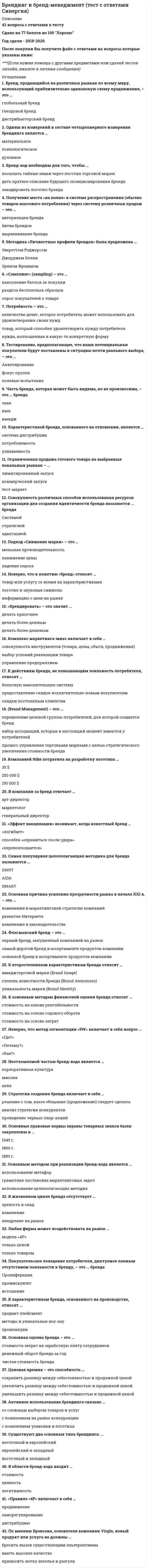    
          Описание
          47 вопросов с с ответамиПоследний раз тест был сдан на 97 баллов из 100 ОтличноГод сдачи -2018-2022.После покупки Вы получите файл с ответами на вопросы которые указаны ниже:***(Если нужна помощь с другими предметами или сдачей тестов онлайн, пишите в личные сообщения   ) 
          Оглавление
          1. … фирмы – это определенный набор ценностей, который вырабатывается в процессе общения и при долгом существовании предприятия (фирмы, компании) превращается в традиции *Философия*Традиция*Узнаваемость2. Модель, согласно которой характерные особенности бренда изучаются на двух уровнях по 12 позициям, была разработана … *Д. Аакером*Т. Гэдом*британской исследовательской фирмой Research Business*специалистами рекламного агентства J.Walter Thompson (JWT)3. Концепция идентичности бренда была предложена в 1986 году … *Жан-Ноэлем Капферером*Дэвидом Аакером*Эриком Йохимштайлером*Джоном Арчибальдом Уиллером4. Неверно, что, по мнению Сергея Старова, к основным видам осведомленности о бренде относится … узнаваниевспоминаниеприоритетное вспоминаниелояльность к брендудоминирование марочного названия5. По мнению Жан-Жака Ламбена, выгоды, возникающие в случае, когда покупка совершается ввиду стечения определенных обстоятельств или давления со стороны конкретной ситуации, – это … выгоды условныесимволичныеэмоциональныепонятийные6. Неверно, что к измерениям, на которых основана модель четырехмерного брендинга Т. Гэда (модель 4D Branding), относится … измерение культурноементальноесоциальноедуховное7. Согласно мнению известного консультанта по брендингу В.Н. Домнина, сильный бренд имеет … значение *функциональное, личностное, социальное и культурное*экономическое, практическое, социальное и духовное*социальное, коллективное, психологическое и культурное*культурное, техническое, практическое и перспективное8. По В.В. Герасименко, расширение границ бренда может быть двух видов: категориальным и …*мониторинговым*фрагментарным*кобрендингом9. Закон «О товарных знаках, знаках обслуживания и наименованиях мест происхождения товаров» в Российской Федерации был принят в … 1991 г.1992 г.1993 г.1995 г.10. Символ SM, используемый обладателями товарных знаков в международной практике, обозначает … *знак обслуживания, который заявлен в патентном ведомстве, но еще не зарегистрирован*товарный знак, зарегистрированный в патентном ведомстве*товарный знак, заявленный в патентном ведомстве, но еще не зарегистрированный*логотип, заявленный в патентном ведомстве в качестве словесного обозначения11. Антонимом товару, вышедшему на уровень бренда, является … *товар-дженерик*третичная торговая марка*первичная торговая марка12. По мнению В.Н. Домнина, имидж – это то, как бренд … *должен запомниться*позиционируется*воспринимается*должен восприниматься13. Согласно правилам применения товарного знака (знака обслуживания), первое употребление товарного знака необходимо снабдить … дополнениемпримечаниемпреамбулойприложением14. Автор модели из семи элементов, шесть из которых расположены в виде граней призмы, – … К. КеллерЛ. де ЧернатониЖ.-Н. Капферер15. В целях разработки компанией стандартов оформления элементов фирменного стиля для более строгого их поддержания используется … – подробные описания всех элементов и методические рекомендации по их использованию *корпоративный журнал*инструктивная книга*брендбук16. Осведомленность о бренде – это … известность брендаисточники, информирующие о брендеимидж брендарекламное обращение17. В отличие от бренда, брендинг– это … *деятельность, направленная на формирование образа, его неповторимой индивидуальности*технология, т.е. совокупность методов обработки, изготовления, изменения состояния и свойств образа товара*наука о способах воздействия на образ18. Неверно, что качества идентичности бренда (по В.Н. Домнину), являются средством для выполнения функции … *идентификации*дифференциации*влияния на поведение людей*адаптации19. Создание индивидуального имени компании, продукта или услуги – это …20. Авторами концепции позиционирования являются … *Д. Аакер и Ж.-Н. Капферер*Э. Райс и Дж. Траут*К. Келлер и Р. Хейли*Т. Амблер и Д. Брукс21. По мнению большинства специалистов, фирменные слоганы подразделятся на … *корпоративные и товарные*культурные и социальные*позиционированные и идентифицированные22. Неверно, что к основным элементам капитала бренда В.В. Герасименко относит … *осведомленность о бренде, или его узнаваемость*лояльность к бренду*стоимость бренда*воспринимаемое качество*ассоциации с брендом23. Порядок и условия регистрации товарных знаков и знаков обслуживания закреплены в … Гражданского кодекса РФ III частиIV частиV частиVI части24. Процесс распознавания бренда по существенным признакам – это … бренда идентичностьиндивидуальностьпозиционированиеидентификация25. Важный этап в создании имени бренда, по мнению В.В. Герасименко, – … его позиционирование среди целевой аудиторииего тестирование среди целевой аудиторииправовая экспертиза и юридическая защита нового имени бренда26. Художественное оформление текста путем верстки – … инфографикатипографикалеттерингизография27. … бренда – это соотношение выгод и благ от приобретения бренда и всех затрат, которые необходимо осуществить в связи с владением и эксплуатацией продукта СилаЦенностьВостребованность28. Неверно, что к основным группам выгод от приобретения бренда, согласно мнению американского профессора, специалиста в области маркетинга, рекламы и брендинга Дэвида Аакера, относятся … выгоды функциональныепрактическиесимвольные29. Неверно, что к основным составляющим элементам бренда относится … сам товартоварный знак (знак обслуживания)имиджожидание, появляющееся у потенциального потребителя по отношению к товару30. Целью позиционирования является … *создание у потребителей впечатления, что перед ним уникальный бренд*легкое запоминание названия, слогана и логотипа бренда*обеспечение влияния бренда на поведение потребителей31. … – это форма сотрудничества между двумя и более брендами, известными потребителю, при которой сохраняются названия всех брендов и усиливается положительный эффект, усиливающий восприятие Зонтичный брендМультимарочный подходФраншизаКобрендинг32. Зонтичный бренд – это бренд, … *объединяющий товары разных продуктовых линий или одной линии, но различающихся по назначению*объединяющий товары разных брендов, но идентичных по назначению*созданный несколькими известными компаниями33. Автор определения «бренд – имя, влияющее на покупателей, становясь критерием покупки» – … *Жан-Ноэль Капферер*Жан-Жак Ламбен*Мартин Линдстром*Филипп Котлер34. Атрибуты, преимущества, ценности, индивидуальность, суть – это составляющие модели … *идентичности бренда Чернатони*пяти кругов индивидуальности бренда («Паприка брэндинг»)* «Колесо бренда»35. Научное понятие «успешный бренд» ввел … Питер ДойльЖан-Ноэль КапферерЛесли де ЧернатониФилипп Котлер36. Неверно, что к основным группам товарных знаков (знаков обслуживания) относятся … группы изобразительныесловесныеобъемныеграфические37. Процесс обозначения собственности или произведенного товара, а также метод идентификации качественных товаров – это …38. Период, когда термин «бренд» вошел в деловую речь, приходится на … середину XX в.конец XIX в.начало XX в.середину XIX в.39. Для измерения присутствия бренда в сознании потребителей агентством Young &amp; Rubicam была разработана … модель «кладбища» брендовpull-модельмодель «Колесо бренда»модель Unilever Brand Key40. Согласно мнению (терминологии) Мартина Линдстрома, … брендинг – это целостная система передачи информации о бренде, использующая с этой целью все органы чувств человека тактильныйинформативныйсенсорный41.Один из элементов фирменного стиля, предназначенный для выполнения рекламной и разграничительной функций – это … товарный знактоварная маркалоготипфирменный блок42. Первоначальное значение слова «бренд» – … *клеймо, тавро*имя*символ*печать43. Согласно законодательству РФ, основным документом при регистрации, использовании или передаче товарного знака является Конвенция по охране … собственности*хозяйственной*торговой*авторской*промышленной44. Неверно, что к основным элементам фирменного стиля, по А.М. Годину, относятся … *фирменный цвет, фирменные константы*лозунг, корпоративный герой*фирменный блок, логотип*товарный знак, фирменный комплект шрифтов45.Товарный знак может быть зарегистрирован сроком на …*5 лет *7 лет *8 лет *10 лет46. … лояльность основана на приверженности потребителя к конкретному бренду, его тесной эмоциональной привязанности к нему *Когнитивная *Аффективная *Поведенческая *Эмоциональная 47 Лояльность к бренду – это степень …*узнаваемости бренда *восприятия бренда *влияния бренда на свою товарную категорию *приверженности к бренду, способность бренда привлекать и удерживать покупателей 
          Список литературы
          1 Тема 1. Введение в брендинг 2 Тема 2. Товарный знак и бренд, основные условия регистрации товарного знака в России и в мире 3 Тема З. Построение идентичности бренда 4 Тема 4. Создание бренда, Фирменного стиля 5 Тема 5. Социально-психологические аспекты брендинга 6 Литература 
            
            
            Брендинг (тест с ответами Синергия)Бренд-менеджмент (тест с ответами Синергия)Брус кольцевого сечения скручивается моментами М, приложенными по концам. Изменится ли максимальное напряжение (max, если длину бруса увеличить вдвое?Брус круглого сечения диаметром D = 10 см нагружен силами, действующими в двух плоскостях. Определите напряжение σmax (МПа) в сечении С.Бухгалтерская технология проведения и оформления инвентаризации (ответы Тест Синергия) 📝87/100Бухгалтерская технология проведения и оформления инвентаризации (тест с ответами Синергия)Бухгалтерская (финансовая) отчетность (тест Синергия с ответами)Бизнес-требования к системе электронного документооборота включают …Биология (ответы на вступительный тест Синергия)Биохимия.Росдистант ТГУБлок обеспечения системы управления персоналом включает … направленийБоден выделял определенные типы творчества, в частности, … креативность… боевые искусства развивались и совершенствовались в течение многих столетий и легли в основу большинства единоборств стран Восточной и Юго-Восточной АзииБолее достоверные данные о стоимости предприятия, если оно недавно возникло и имеет значительные материальные активы, даст метод …
