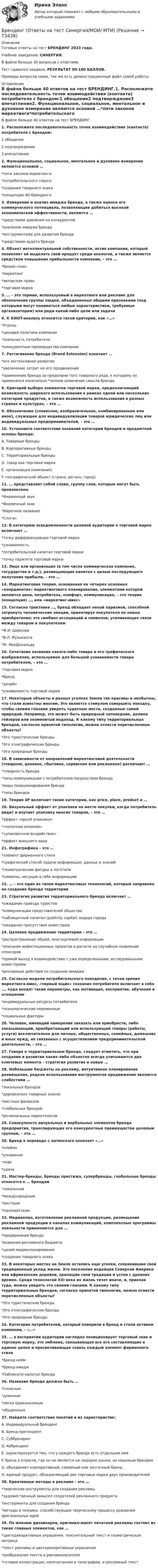     
            Описание
            Готовые ответы на тест БРЕНДИНГ 2023 года.Учебное заведение: СИНЕРГИЯ.В файле больше 30 вопросов с ответами.Тест сдавался недавно, РЕЗУЛЬТАТ 90-100 БАЛЛОВ.Примеры вопросов ниже, так же есть демонстрационный файл самой работы. 
            Оглавление
            В файле больше 40 ответов на тест БРЕНДИНГ.1. Расположите последовательность точек взаимодействия (контакта) потребителя с брендом:1 обещание2 подтверждение3 впечатление2. Функциональное, социальное, ментальное и духовное измерения являются основой …*пяти законов маркетинга*потребительского спроса*создания товарного знака*концепции 4D-брендинга3. Измерение и анализ имиджа бренда, а также оценка его коммерческого потенциала, позволяющие добиться высокой экономической эффективности, являются …*средствами давления на конкурентов*анализом имиджа бренда*инструментами для развития бренда*средствами аудита бренда4. Объект интеллектуальной собственности, актив компании, который позволяет ей выделить свой продукт среди аналогов, а также является средством повышения прибыльности компании, – это …*бизнес-план*маркетинг*авторское право*торговая марка5. … – это термин, используемый в маркетинге или рекламе для обозначения группы людей, объединенных общими признаками (под которыми могут пониматься любые характеристики, требуемые организаторам) или ради какой-либо цели или задачи6. К SWOT-анализу относится такой критерий, как «…»*Угрозы*ценовая политика компании*лояльность потребителя*конкурентные преимущества компании7. Растягивание брэнда (Brand Extension) означает …*его экстенсивное развитие*увеличение затрат на его продвижение*применение бренда за пределами того товарного ряда, к которому он применялся изначально *полное изменение смысла бренда8. Критерий выбора элементов торговой марки, предполагающий возможность широкого использования в рамках одной или нескольких категорий продуктов, а также возможность использования в разных странах и культурах, – это …9. Обозначение (словесное, изобразительное, комбинированное или иное), служащее для индивидуализации товаров юридических лиц или индивидуальных предпринимателей, – это …10. Установите соответствие названий категорий брендов и предметной основы бренда:A. Товарные брендыB. Корпоративные брендыC. Территориальные брендыD. товар как торговая маркаE. организация (компания)F. географический объект (страна, регион, город)11. … представляет собой слово, группу слов, которые могут быть произнесены*Фирменный звук*Фирменный знак*Марочное название*Слоган12. В категорию осведомленности целевой аудитории о торговой марке включают …*точку дифференциации торговой марки*узнаваемость*потребительский капитал торговой марки*точку паритета торговой марки13. Лицо или организация (в том числе коммерческая компания, государство и т.д.), размещающие капитал с целью последующего получения прибыли, – это …14. Маркетинговая теория, основанная на четырех основных «координатах» маркетингового планирования, элементами которой являются цена, потребитель, комфорт, коммуникация, – это теория (концепция) …, или «маркетинг-микс»15. Согласно трактовке …, бренд обладает некой харизмой, способной затронуть человеческие эмоции, ориентируя покупателя на новые приобретения; это симбиоз ассоциаций и символов, усиливающих связи между товаром и покупателем*Ф.И. Шаркова*В.Л. Музыканта*М. МакДональда16. Сочетание названия какого-либо товара и его графического изображения, используемое для большей узнаваемости товара потребителем, – это …*торговая марка*бренд*дизайн*узнаваемость торговой марки17. Некоторые объекты в разных уголках Земли так красивы и необычны, что стали известны многим. Это является стимулом совершить поездку, чтобы своими глазами увидеть чудесные места, созданные самой природой. Например, это может быть природный заповедник, долина гейзеров или знаменитый водопад. К какому типу территориальных брендов, согласно принятой типологии, можно отнести перечисленные объекты?*Это туристические бренды*Это этнографические бренды*Это природные бренды18. В зависимости от направлений маркетинговой деятельности (товарное, ценовое, сбытовое, сервисное или рекламное) различают …*товарность бренда*типы коммуникации с потребителем посредством бренда*виды позиционирования бренда*типы брендов19. Теория 4P включает такие категории, как price, place, product и …20. Визуальный эффект от упаковки на месте покупки, когда потребитель видит и изучает упаковку многих товаров, – это …*эффект «яркой упаковки»*«полочное влияние»*«упаковочное воздействие»*эффект внешнего вида21. Инфографика – это …*элемент фирменного стиля*графический способ подачи информации, данных и знаний*геометрические фигуры в логотипе*символы, несущие в себе информацию22. … – это один из типов маркетинговых технологий, который направлен на создание бренда территории23. Стратегия развития территориального бренда включает …*ожидание приезда туристов*коммуникации представителей общества*паблицитный капитал (publicity capital) лидера города*ожидание присутствия инвесторов24. Целевое продвижение территории – это …*распространение общей, многоцелевой информации*описание инвестиционных проектов в расчете на случайное появление спонсоров*прямой выход и взаимодействие с уже определенными, исследованными инвесторами*рекламные действия по созданию имиджа25. Согласно модели потребительского поведения, с точки зрения маркетинга-микс, «черный ящик» сознания потребителя включает в себя …, куда входят такие параметры, как мотивация, восприятие, обучение и отношение*индивидуальные ресурсы потребителя*психологические переменные*социальные факторы26. Человек, имеющий намерения заказать или приобрести, либо заказывающий, приобретающий или использующий товары (работы, услуги) исключительно для личных, общественных, семейных, домашних и иных нужд, не связанных с осуществлением предпринимательской деятельности, – это …27. Говоря о территориальном бренде, следует отметить, что при создании и развитии каких-либо объектов всегда учитываются два ключевых момента – стратегия развития и новые …28. Небольшие бюджеты на рекламу, интуитивное планирование размещения, редкое использование инструментов продвижения являются слабостями …*локальных брендов*деревенских товарных знаков*местных филиалов*глобальных брендов*региональных маркетологов29. Совокупность визуальных и вербальных элементов бренда предприятия, транслирующих его конкурентные преимущества целевым группам, – это …30. Бренд в переводе с латинского означает «…»*клеймо*узнавание*знак*удача31. Мастер-бренды, бренды престижа, супербренды, глобальные бренды относятся к … брендам*локальным*международным*местным*паназиатским32. Медиаплан, изготовление рекламной продукции, размещение рекламной продукции в каналах коммуникаций, комплексные программы лояльности применяются для …*продвижения бренда*освоения рекламного бюджета*целей медиапланирования*создания товарного знака33. В некоторых местах на Земле остались еще уголки, сохранившие свой традиционный уклад жизни. Это поселения индейцев Северной Америки или африканские деревни, хранящие свои традиции и устои с древних времен. Среди технологий XXI века их жизнь течет иначе, и, приехав туда, можно увидеть это своими глазами. К какому типу территориальных брендов, согласно принятой типологии, можно отнести перечисленные объекты?*Это туристические бренды*Это этнографические бренды*Это природные бренды34. Категория потребителей, который поверили в бренд и стали активом компании, – «…»35. … в восприятии аудитории наглядно позиционирует торговый знак и торговую марку, это эмблема, связывающая все его составляющие в единое целое и просвечивающая сквозь каждый элемент фирменного стиля*Бренд-нейм*Бренд-имидж*Паблисити-капитал бренда36. Название бренда должно быть …*сложным*длинным*легко произносимым*обыденным37. Найдите соответствие понятий и их характеристик:A. Индивидуальный брендингB. Бренд-претендентC. СуббрендингD. КобрендингE. характеризуется тем, что у каждого бренда есть отдельное имяF. бренд в отрасли, где он не является ни лидером рынка, ни нишевым брендомG. объединяет корпоративный, семейный или зонтичный брендH. единый продукт, объединяющий две торговые марки двух производителей38. Креативные методы в рекламе – это …*творческие инструменты для создания рекламы*художественный замысел создателей рекламного продукта*инструменты для создания бренда*методы и техники, способствующие творческому процессу рождения оригинальных идей39. По мнению дизайнеров, оригинал-макет печатной рекламы состоит из таких главных элементов, как …*цветодекоративные украшения, пояснительный текст и геометрическая матрица*текст рекламы и цветодекоративные украшения*изображения текста и рекламоносителя*готовая иллюстрация, напечатанная в типографии, и рекламный текст  
            
            
            Брендинг (новый) тест с ответами Синергия/МОИ/ МТИБрендинг  (Ответы на тест Синергия/МОИ/ МТИ)БРЕНДИНГ (Тест с ответами СИНЕРГИЯ / МОИ / МТИ)Бренд-менеджментБренд менеджмент (96 из 100; 2023 год)Бренд-менеджмент Brand Management/СИНЕРГИЯ//МОСАП//МОИ//МТИ💯 Бренд-менеджмент (все ответы на тест Синергия / МТИ / МосАП, июнь 2022)... брак - это брак, заключенный в церкви по религиозным обрядамБрачный договор может быть признан недействительным … органами местного самоуправления органами записи актов гражданского состояния (ЗАГС) судомБрачный договор регулирует … неимущественные отношения родителей и детей личные имущественные отношения супругов отношения между усыновителями и усыновленными личные неимущественные отношения супругов отношения между супругами и органами опекиБрендинг 2023 г. (Ответы на тест Синергия/МОИ/ МТИ)Брендинг и фирменный стиль 3 семестр (Тест для самопроверки после Блока 1 ) Синергия 2022 / МТИ / МосАП. Новые ответы. (8 из 10)Брендинг и фирменный стиль 3 семестр (Тест для самопроверки после Блока 2 ) Синергия 2022 / МТИ / МосАП. Новые ответы.Брендинг и фирменный стиль Ответы СИНЕРГИЯ