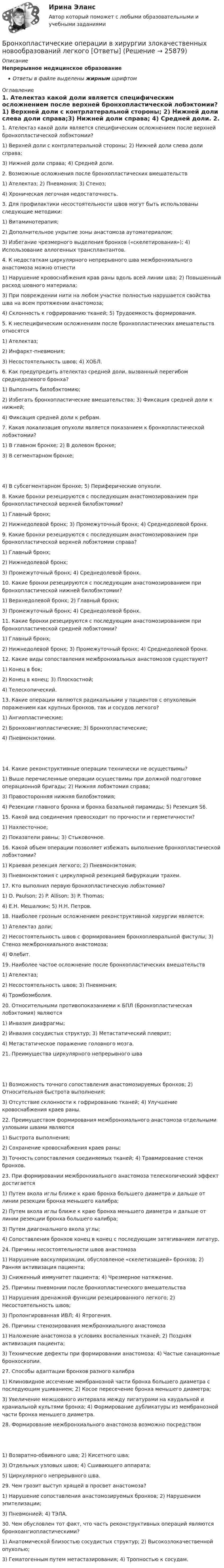      
          Описание
          Непрерывное медицинское образованиеОтветы в файле выделены жирным шрифтом 
          Оглавление
          1. Ателектаз какой доли является специфическим осложнением после верхней бронхопластической лобэктомии? 1) Верхней доли с контрлатеральной стороны; 2) Нижней доли слева доли справа;3) Нижней доли справа; 4) Средней доли. 2. Возможные осложнения после бронхопластических вмешательств 1) Ателектаз; 2) Пневмония; 3) Стеноз;4) Хроническая легочная недостаточность. 3. Для профилактики несостоятельности швов могут быть использованы следующие методики: 1) Витаминотерапия;2) Дополнительное укрытие зоны анастомоза аутоматериалом;3) Избегание чрезмерного выделения бронхов («скелетирования»); 4) Использование аллогенных трансплантантов. 4. К недостаткам циркулярного непрерывного шва межбронхиального анастомоза можно отнести 1) Нарушение кровоснабжения крав раны вдоль всей линии шва; 2) Повышенный расход шовного материала;3) При повреждении нити на любом участке полностью нарушается свойства шва на всем протяжении анастомоза;4) Склонность к гофрированию тканей; 5) Трудоемкость формирования. 5. К неспецифическим осложнениям после бронхопластических вмешательств относятся 1) Ателектаз;2) Инфаркт-пневмония;3) Несостоятельность швов; 4) ХОБЛ. 6. Как предупредить ателектаз средней доли, вызванный перегибом среднедолевого бронха? 1) Выполнить билобэктомию;2) Избегать бронхопластические вмешательства; 3) Фиксация средней доли к нижней;4) Фиксация средней доли к ребрам. 7. Какая локализация опухоли является показанием к бронхопластической лобэктомии? 1) В главном бронхе; 2) В долевом бронхе;3) В сегментарном бронхе; 4) В субсегментарном бронхе; 5) Периферические опухоли. 8. Какие бронхи резецируются с последующим анастомозированием при бронхопластической верхней билобэктомии? 1) Главный бронх;2) Нижнедолевой бронх; 3) Промежуточный бронх; 4) Среднедолевой бронх. 9. Какие бронхи резецируются с последующим анастомозированием при бронхопластической верхней лобэктомии справа? 1) Главный бронх;2) Нижнедолевой бронх;3) Промежуточный бронх; 4) Среднедолевой бронх. 10. Какие бронхи резецируются с последующим анастомозированием при бронхопластической нижней билобэктомии? 1) Верхнедолевой бронх; 2) Главный бронх;3) Промежуточный бронх; 4) Среднедолевой бронх. 11. Какие бронхи резецируются с последующим анастомозированием при бронхопластической средней лобэктомии? 1) Главный бронх;2) Нижнедолевой бронх; 3) Промежуточный бронх; 4) Среднедолевой бронх. 12. Какие виды сопоставления межбронхиальных анастомозов существуют? 1) Конец в бок;2) Конец в конец; 3) Плоскостной;4) Телескопический. 13. Какие операции являются радикальными у пациентов с опухолевым поражением как крупных бронхов, так и сосудов легкого? 1) Ангиопластические;2) Бронхоангиопластические; 3) Бронхопластические;4) Пневмонэктомии. 14. Какие реконструктивные операции технически не осуществимы? 1) Выше перечисленные операции осуществимы при должной подготовке операционной бригады; 2) Нижняя лобэктомия справа;3) Правосторонняя нижняя билобэктомия;4) Резекции главного бронха и бронха базальной пирамиды; 5) Резекция S6. 15. Какой вид соединения превосходит по прочности и герметичности? 1) Нахлесточное;2) Показатели равны; 3) Стыковочное. 16. Какой объем операции позволяет избежать выполнение бронхопластической лобэктомии? 1) Краевая резекция легкого; 2) Пневмонэктомия;3) Пневмонэктомия с циркулярной резекцией бифуркации трахеи. 17. Кто выполнил первую бронхопластическую лобэктомию? 1) D. Paulson; 2) P. Allison; 3) P. Thomas;4) Е.Н. Мешалкин; 5) Н.Н. Петров. 18. Наиболее грозным осложнением реконструктивной хирургии является: 1) Ателектаз доли;2) Несостоятельность швов с формированием бронхоплевральной фистулы; 3) Стеноз межбронхиального анастомоза;4) Флебит. 19. Наиболее частое осложнение после бронхопластических вмешательств 1) Ателектаз;2) Несостоятельность швов; 3) Пневмония;4) Тромбоэмболия. 20. Относительными противопоказаниеми к БПЛ (Бронхопластическая лобэктомия) являются 1) Инвазия диафрагмы;2) Инвазия сосудистых структур; 3) Метастатический плеврит;4) Метастатическое поражение головного мозга. 21. Преимущества циркулярного непрерывного шва 1) Возможность точного сопоставления анастомозируемых бронхов; 2) Относительная быстрота выполнения;3) Отсутствие склонности к гофрированию тканей; 4) Улучшение кровоснабжения краев раны. 22. Преимуществом формирования межбронхиального анастомоза отдельными узловыми швами являются 1) Быстрота выполнения;2) Сохранение кровоснабжения краев раны;3) Точность сопоставления соединяемых тканей; 4) Травмирование стенок бронхов. 23. При формировании межбронхиального анастомоза телескопический эффект достигается 1) Путем вкола иглы ближе к краю бронха большего диаметра и дальше от линии резекции бронха меньшего калибра;2) Путем вкола иглы ближе к краю бронха меньшего диаметра и дальше от линии резекции бронха большего калибра;3) Путем диагонального вкола углы;4) Сопоставления бронхов конец в конец с последующим затягиванием лигатур. 24. Причины несостоятельности швов анастомоза 1) Нарушение васкуляризации, обусловленое «скелетизацией» бронхов; 2) Ранняя активизация пациента;3) Сниженный иммунитет пациента; 4) Чрезмерное натяжение. 25. Причины пневмонии после бронхопластического вмешательства 1) Нарушения дренажной функции резецированного легкого; 2) Несостоятельность швов;3) Пролонгированная ИВЛ; 4) Ятрогения. 26. Причины стенозирования межбронхиального анастомоза 1) Наложение анастомоза в условиях воспаленных тканей; 2) Поздняя активизация пациента;3) Технические дефекты при формировании анастомоза; 4) Частые санационные бронхоскопии. 27. Способы адаптации бронхов разного калибра 1) Клиновидное иссечение мембранозной части бронха большего диаметра с последующим ушиванием; 2) Косое пересечение бронха меньшего диаметра;3) Увеличение межшовного интервала между лигатурами на каудальной и краниальной культями бронха; 4) Формирование дубликатуры из мембранозной части бронха меньшего диаметра. 28. Формирование межбронхиального анастомоза возможно посредством 1) Возвратно-обвивного шва; 2) Кисетного шва;3) Отдельных узловых швов; 4) Сшивающего аппарата;5) Циркулярного непрерывного шва. 29. Чем грозит выступ хрящей в просвет анастомоза? 1) Нарушение сопоставления анастомозируемых бронхов; 2) Нарушением эпителизации;3) Пневмонией; 4) ТЭЛА. 30. Чем обусловлен тот факт, что часть реконструктивных операций являются бронхоангиопластическими? 1) Анатомической близостью сосудистых структур; 2) Высокозлокачественной опухолью;3) Гематогенным путем метастазирования; 4) Тропностью к сосудам. 
            
            
            Бронхиолиты у взрослых: краткая информация, лучевая диагностика [Ответы]Бронхопластические операции в хирургии злокачественных новообразований легкого [Ответы]Бросаются три игральных кубика. Найти вероятности событий. Случайная величина распределена по нормальному закону с математическим ожиданием 5 и вероятностью попадания в интервал (7;∞) равной 0,4. Найти её дисперсию; построить кривуюБроская, эффектная, запоминающаяся реклама иллюстрирует такую характеристику рекламы, как …БРУНО ЛАТУР. Дайте мне лабораторию, и я переверну мирБрусок массой 2,04 кг скользит по поверхности стола под действием груза весом 8 Н, подвешенного на шнуре, прикреплённом к бруску и перекинутом через неподвижный блок. Определить силу натяжения шнура и ускорение, с которым движется Брусок массой m1 = 4 кг находится на горизонтальной плоскости. С помощью нити, перекинутой через блок, он связан с другим бруском массой m2 = 5 кг. Определить силу натяжения нити по обе стороны блока💯 Бренд-менеджмент (ответы на тест Синергия / МОИ / МТИ / МосАП, октябрь 2023)Бренд менеджмент. Практическое задание. МУМ.Бренд-менеджмент. Синергия. Итоговый тест 2023 г. На ОТЛИЧНО 97 баллов! 5 семестр.Бренд менеджмент/СИНЕРГИЯ//МОСАП//МОИ//МТИБренд-менеджмент. Синергия. Ответы на ИТОГОВЫЙ ТЕСТ. На отлично!Бренд-менеджмент. Синергия. Ответы на ИТОГОВЫЙ ТЕСТ. На отлично!Бренд-менеджмент тест Синергия (все ответы 97/100⭐баллов)