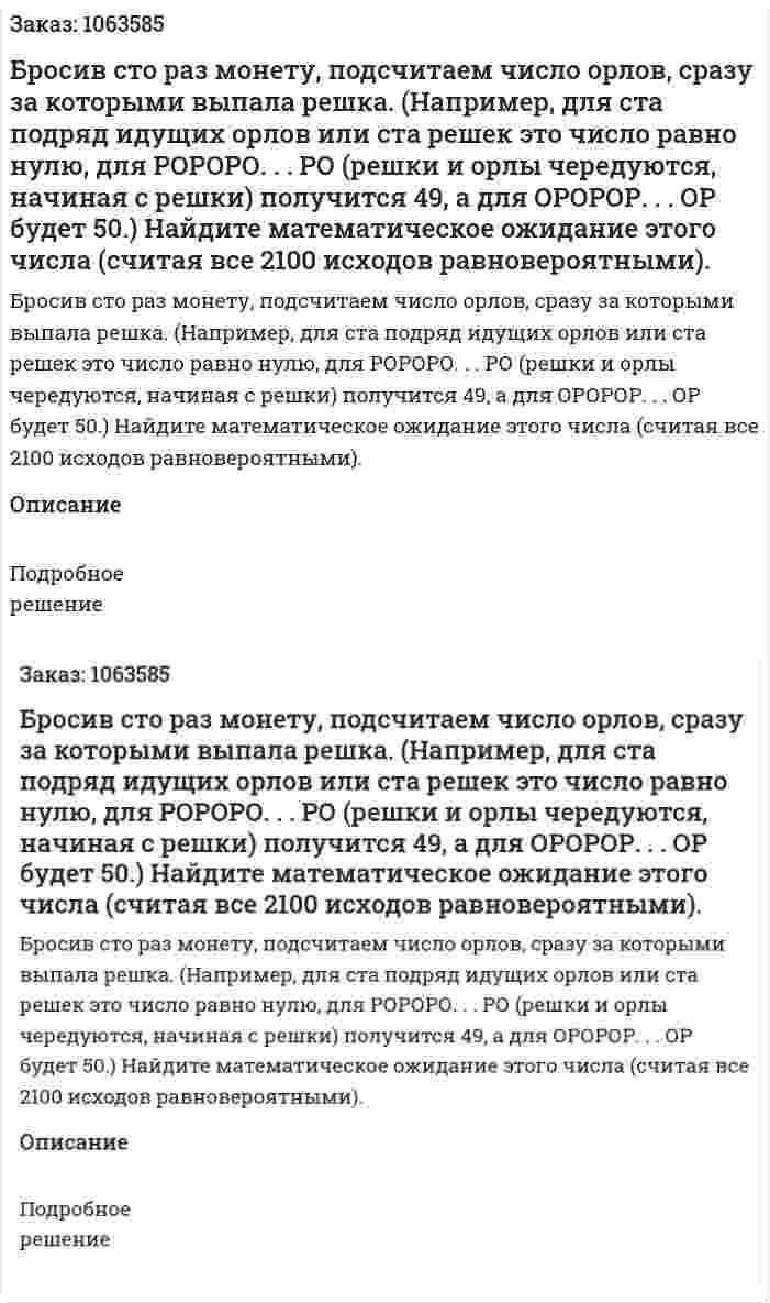 Бросив сто раз монету, подсчитаем число орлов, сразу за которыми выпала решка. (Например, для ста подряд идущих орлов или ста решек это число равно нулю, для РОРОРО. . . РО (решки и орлы чередуются, начиная с решки) получится 49, а для ОРОРОР. . . ОР будет 50.) Найдите математическое ожидание этого числа (считая все 2100 исходов равновероятными). 