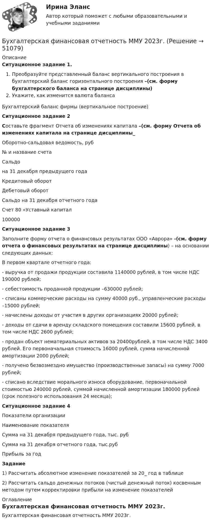     
            Описание
            Ситуационное задание 1. Преобразуйте представленный баланс вертикального построения в бухгалтерский баланс горизонтального построения –(см. форму бухгалтерского баланса на странице дисциплины)Укажите, как изменится валюта балансаБухгалтерский баланс фирмы (вертикальное построение)Ситуационное задание 2Составьте фрагмент Отчета об изменениях капитала –(см. форму Отчета об изменениях капитала на странице дисциплины_Оборотно-сальдовая ведомость, руб  № и название счета Сальдо на 31 декабря предыдущего года Кредитовый оборот Дебетовый оборот Сальдо на 31 декабря отчетного года   Счет 80 «Уставный капитал 100000 Ситуационное задание 3	Заполните форму отчета о финансовых результатах ООО «Аврора» -(см. форму отчета о финансовых результатах на странице дисциплины) – на основании следующих данных:	В первом квартале отчетного года:	- выручка от продажи продукции составила  1140000 рублей, в том числе НДС  190000 рублей;	- себестоимость проданной продукции –630000 рублей;	- списаны коммерческие расходы на сумму 40000 руб., управленческие расходы –15000 рублей;	- начислены доходы от участия в других организациях 20000 рублей;	- доходы от сдачи в аренду складского помещения составили  15600 рублей, в том числе НДС  2600 рублей;	- продан объект нематериальных активов за  20400рублей, в том числе НДС 3400 рублей. Его первоначальная стоимость 16000 рублей, сумма начисленной амортизации 2000 рублей;	- получено безвозмездно имущество (производственные запасы) на сумму 7000 рублей;	- списано вследствие морального износа оборудование, первоначальной стоимостью  240000 рублей, суммой начисленной амортизации 180000 рублей (срок полезного использования 24 месяца);Ситуационное задание 4Показатели организации  Наименование показателя Сумма на 31 декабря предыдущего года, тыс. руб Сумма на 31 декабря отчетного года, тыс.руб   Прибыль за годЗадание1) Рассчитать абсолютное изменение показателей за 20_ год в таблице2) Рассчитать сальдо денежных потоков (чистый денежный поток) косвенным методом путем корректировки прибыли на изменение показателей 
            Оглавление
            Бухгалтерская финансовая отчетность ММУ 2023г. 
            
            
            ⭐ Бухгалтерская (финансовая) отчетность (все ответы на тест Синергия / МТИ / МосАП, апрель 2023)Бухгалтерская финансовая отчетность ММУ 2023г.💯 Бухгалтерская (финансовая) отчетность (ответы на тест Синергия / МОИ / МТИ / МосАП, декабрь 2023)💯 Бухгалтерская (финансовая) отчетность (ответы на тест Синергия / МОИ / МТИ / МосАП, ноябрь 2023)⭐ Бухгалтерская (финансовая) отчетность (ответы на тест Синергия / МТИ / МосАП, июль 2022)⭐ Бухгалтерская (финансовая) отчетность (ответы на тест Синергия / МТИ / МосАП, сентябрь 2022)⭐ Бухгалтерская (финансовая) отчетность (ответы на тест Синергия / МТИ / МосАП, февраль 2023)💯 Бухгалтерская технология проведения и оформления инвентаризации (правильные ответы на тест Синергия / МОИ / МТИ / МосАП, август 2023)БУХГАЛТЕРСКАЯ ФИНАНСОВАЯ ОТЧЕТНОСТЬБУХГАЛТЕРСКАЯ ФИНАНСОВАЯ ОТЧЕТНОСТЬБухгалтерская финансовая отчетность вариант 11 ТУСУРБухгалтерская финансовая отчетность вариант 18 ТУСУРБухгалтерская (финансовая) отчетность в коммерческих организациях (Синергия тест)💯 Бухгалтерская (финансовая) отчетность в коммерческих организациях.фэ_МАГ (ответы на тест Синергия / МОИ / МТИ / МосАП, октябрь 2023)