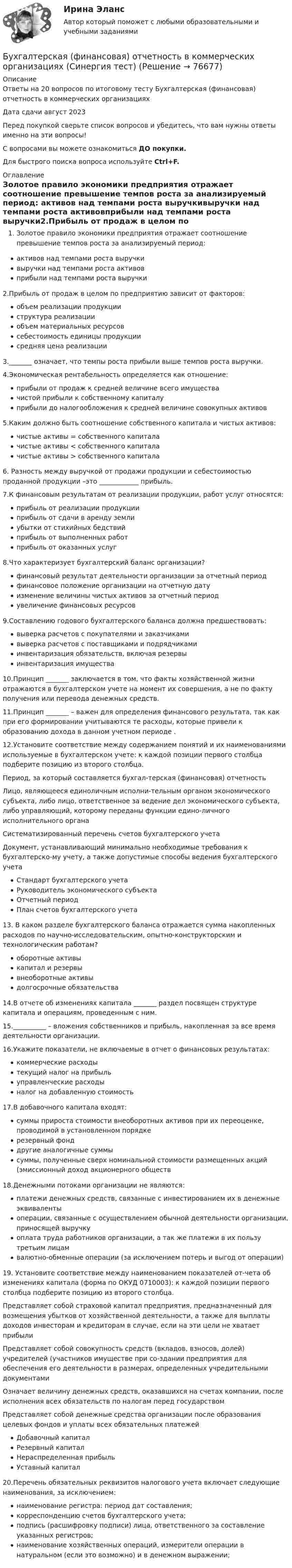     
            Описание
            Ответы на 20 вопросов по итоговому тесту Бухгалтерская (финансовая) отчетность в коммерческих организацияхДата сдачи август 2023Перед покупкой сверьте список вопросов и убедитесь, что вам нужны ответы именно на эти вопросы!С вопросами вы можете ознакомиться ДО покупки.Для быстрого поиска вопроса используйте Ctrl+F. 
            Оглавление
            Золотое правило экономики предприятия отражает соотношение превышение темпов роста за анализируемый период: активов над темпами роста выручкивыручки над темпами роста активовприбыли над темпами роста выручки2.Прибыль от продаж в целом по предприятию зависит от факторов:объем реализации продукцииструктура реализацииобъем материальных ресурсовсебестоимость единицы продукциисредняя цена реализации3._______  означает, что темпы роста прибыли выше темпов роста выручки.4.Экономическая рентабельность определяется как отношение:прибыли от продаж к средней величине всего имуществачистой прибыли к собственному капиталуприбыли до налогообложения к средней величине совокупных активов5.Каким должно быть соотношение собственного капитала и чистых активов:чистые активы = собственного капиталачистые активы < собственного капиталачистые активы > собственного капитала 6. Разность между выручкой от продажи продукции и себестоимостью проданной продукции –это ____________ прибыль.  7.К финансовым результатам от реализации продукции, работ услуг относятся:прибыль от реализации продукцииприбыль от сдачи в аренду землиубытки от стихийных бедствийприбыль от выполненных работприбыль от оказанных услуг  8.Что характеризует бухгалтерский баланс организации? финансовый результат деятельности организации за отчетный периодфинансовое положение организации на отчетную дату изменение величины чистых активов за отчетный периодувеличение финансовых ресурсов9.Составлению годового бухгалтерского баланса должна предшествовать:выверка расчетов с покупателями и заказчикамивыверка расчетов с поставщиками и подрядчикамиинвентаризация обязательств, включая резервыинвентаризация имущества10.Принцип _______ заключается в том, что факты хозяйственной жизни отражаются в бухгалтерском учете на момент их совершения, а не по факту получения или перевода денежных средств.11.Принцип _______ – важен для определения финансового результата, так как при его формировании учитываются те расходы, которые привели к образованию дохода в данном учетном периоде .12.Установите соответствие между содержанием понятий и их наименованиями используемые в бухгалтерском учете: к каждой позиции первого столбца подберите позицию из второго столбца.Период, за который составляется бухгал-терская (финансовая) отчетностьЛицо, являющееся единоличным исполни-тельным органом экономического субъекта, либо лицо, ответственное за ведение дел экономического субъекта, либо управляющий, которому переданы функции едино-личного исполнительного органа Систематизированный перечень счетов бухгалтерского учета Документ, устанавливающий минимально необходимые требования к бухгалтерско-му учету, а также допустимые способы ведения бухгалтерского учета Стандарт бухгалтерского учетаРуководитель экономического субъектаОтчетный периодПлан счетов бухгалтерского учета 13. В каком разделе бухгалтерского баланса отражается сумма накопленных расходов по научно-исследовательским, опытно-конструкторским и технологическим работам?оборотные активыкапитал и резервывнеоборотные активыдолгосрочные обязательства14.В отчете об изменениях капитала  _______ раздел посвящен структуре капитала и операциям, проведенным с ним.15.__________ – вложения собственников и прибыль, накопленная за все время деятельности организации.16.Укажите показатели, не включаемые в отчет о финансовых результатах: коммерческие расходытекущий налог на прибыльуправленческие расходыналог на добавленную стоимость17.В добавочного капитала входят:суммы прироста стоимости внеоборотных активов при их переоценке, проводимой в установленном порядкерезервный фонддругие аналогичные суммысуммы, полученные сверх номинальной стоимости размещенных акций (эмиссионный доход акционерного обществ18.Денежными потоками организации не являются:платежи денежных средств, связанные с инвестированием их в денежные эквивалентыоперации, связанные с осуществлением обычной деятельности организации, приносящей выручкуоплата труда работников организации, а так же платежи в их пользу третьим лицамвалютно-обменные операции (за исключением потерь и выгод от операции)19. Установите соответствие между наименованием показателей от-чета об изменениях капитала (форма по ОКУД 0710003): к каждой позиции первого столбца подберите позицию из второго столбца.Представляет собой страховой капитал предприятия, предназначенный для возмещения убытков от хозяйственной деятельности, а также для выплаты доходов инвесторам и кредиторам в случае, если на эти цели не хватает прибыли Представляет собой совокупность средств (вкладов, взносов, долей) учредителей (участников имуществе при со-здании предприятия для обеспечения его деятельности в размерах, определенных учредительными документами Означает величину денежных средств, оказавшихся на счетах компании, после исполнения всех обязательств по налогам перед государством  Представляет собой денежные средства организации после образования целевых фондов и уплаты всех обязательных платежей Добавочный капиталРезервный капиталНераспределенная прибыльУставный капитал 20.Перечень обязательных реквизитов налогового учета включает следующие наименования, за исключением: наименование регистра: период дат составления;корреспонденцию счетов бухгалтерского учета;подпись (расшифровку подписи) лица, ответственного за составление указанных регистров;наименование хозяйственных операций, измерители операции в натуральном (если это возможно) и в денежном выражении;  
            
            
            Бухгалтерская финансовая отчетность вариант 18 ТУСУРБухгалтерская (финансовая) отчетность в коммерческих организациях (Синергия тест)💯 Бухгалтерская (финансовая) отчетность в коммерческих организациях.фэ_МАГ (ответы на тест Синергия / МОИ / МТИ / МосАП, октябрь 2023) Бухгалтерская (финансовая) отчетность в коммерческих организациях.фэ_МАГ. Синергия. Ответы на ИТОГОВЫЙ ТЕСТ. На отлично!⭐ Бухгалтерская (финансовая) отчетность (все ответы на тест Синергия / МТИ / МосАП, апрель 2023)Бухгалтерская финансовая отчетность ММУ 2023г.💯 Бухгалтерская (финансовая) отчетность (ответы на тест Синергия / МОИ / МТИ / МосАП, декабрь 2023)💯 Бухгалтерская технология проведения и оформления инвентаризации (все ответы на тест Синергия / МТИ / МосАП, сентябрь 2022)💯 Бухгалтерская технология проведения и оформления инвентаризации (все ответы на тест Синергия / МТИ / МосАП, февраль 2023)💯 Бухгалтерская технология проведения и оформления инвентаризации (ответы на тест Синергия / МОИ / МТИ / МосАП, декабрь 2023)Бухгалтерская технология проведения и оформления инвентаризации (ответы на тест Синергия / МТИ / МОИ / МосАП)💯 Бухгалтерская технология проведения и оформления инвентаризации (правильные ответы на тест Синергия / МОИ / МТИ / МосАП, август 2023)БУХГАЛТЕРСКАЯ ФИНАНСОВАЯ ОТЧЕТНОСТЬБУХГАЛТЕРСКАЯ ФИНАНСОВАЯ ОТЧЕТНОСТЬ