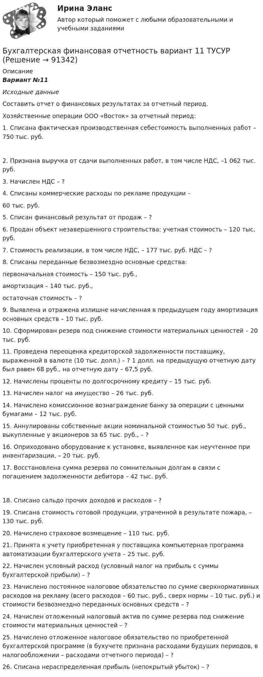      
            Описание
            Вариант №11 Исходные данные Составить отчет о финансовых результатах за отчетный период. Хозяйственные операции ООО «Восток» за отчетный период: 1. Списана фактическая производственная себестоимость выполненных работ – 750 тыс. руб. 2. Признана выручка от сдачи выполненных работ, в том числе НДС, –1 062 тыс. руб. 3. Начислен НДС – ? 4. Списаны коммерческие расходы по рекламе продукции – 60 тыс. руб. 5. Списан финансовый результат от продаж – ? 6. Продан объект незавершенного строительства: учетная стоимость – 120 тыс. руб. 7. Стоимость реализации, в том числе НДС, – 177 тыс. руб. НДС – ? 8. Списаны переданные безвозмездно основные средства: первоначальная стоимость – 150 тыс. руб., амортизация – 140 тыс. руб., остаточная стоимость – ? 9. Выявлена и отражена излишне начисленная в предыдущем году амортизация основных средств – 10 тыс. руб. 10. Сформирован резерв под снижение стоимости материальных ценностей – 20 тыс. руб. 11. Проведена переоценка кредиторской задолженности поставщику, выраженной в валюте (10 тыс. долл.) – ? 1 долл. на предыдущую отчетную дату был равен 68 руб., на отчетную дату – 67,5 руб. 12. Начислены проценты по долгосрочному кредиту – 15 тыс. руб. 13. Начислен налог на имущество – 26 тыс. руб. 14. Начислено комиссионное вознаграждение банку за операции с ценными бумагами – 12 тыс. руб. 15. Аннулированы собственные акции номинальной стоимостью 50 тыс. руб., выкупленные у акционеров за 65 тыс. руб., – ? 16. Оприходовано оборудование к установке, выявленное как неучтенное при инвентаризации, – 20 тыс. руб. 17. Восстановлена сумма резерва по сомнительным долгам в связи с погашением задолженности дебитора – 42 тыс. руб. 18. Списано сальдо прочих доходов и расходов – ? 19. Списана стоимость готовой продукции, утраченной в результате пожара, – 130 тыс. руб. 20. Начислено страховое возмещение – 110 тыс. руб. 21. Принята к учету приобретенная у поставщика компьютерная программа автоматизации бухгалтерского учета – 25 тыс. руб. 22. Начислен условный расход (условный налог на прибыль с суммы бухгалтерской прибыли) – ? 23. Начислено постоянное налоговое обязательство по сумме сверхнормативных расходов на рекламу (всего расходов – 60 тыс. руб., сверх нормы – 10 тыс. руб.) и стоимости безвозмездно переданных основных средств – ? 24. Начислен отложенный налоговый актив по сумме резерва под снижение стоимости материальных ценностей – ? 25. Начислено отложенное налоговое обязательство по приобретенной бухгалтерской программе (в бухучете признана расходами будущих периодов, в налогообложении – расходами отчетного периода) – ? 26. Списана нераспределенная прибыль (непокрытый убыток) – ?   
            
            
            БУХГАЛТЕРСКАЯ ФИНАНСОВАЯ ОТЧЕТНОСТЬБухгалтерская финансовая отчетность вариант 11 ТУСУРБухгалтерская финансовая отчетность вариант 18 ТУСУРБухгалтерская (финансовая) отчетность в коммерческих организациях (Синергия тест)💯 Бухгалтерская (финансовая) отчетность в коммерческих организациях.фэ_МАГ (ответы на тест Синергия / МОИ / МТИ / МосАП, октябрь 2023) Бухгалтерская (финансовая) отчетность в коммерческих организациях.фэ_МАГ. Синергия. Ответы на ИТОГОВЫЙ ТЕСТ. На отлично!⭐ Бухгалтерская (финансовая) отчетность (все ответы на тест Синергия / МТИ / МосАП, апрель 2023)💯 Бухгалтерская технология проведения и оформления инвентаризации (все ответы на тест Синергия / МТИ / МосАП, апрель 2023)💯 Бухгалтерская технология проведения и оформления инвентаризации (все ответы на тест Синергия / МТИ / МосАП, ноябрь 2022)💯 Бухгалтерская технология проведения и оформления инвентаризации (все ответы на тест Синергия / МТИ / МосАП, сентябрь 2022)💯 Бухгалтерская технология проведения и оформления инвентаризации (все ответы на тест Синергия / МТИ / МосАП, февраль 2023)💯 Бухгалтерская технология проведения и оформления инвентаризации (ответы на тест Синергия / МОИ / МТИ / МосАП, декабрь 2023)Бухгалтерская технология проведения и оформления инвентаризации (ответы на тест Синергия / МТИ / МОИ / МосАП)💯 Бухгалтерская технология проведения и оформления инвентаризации (правильные ответы на тест Синергия / МОИ / МТИ / МосАП, август 2023)