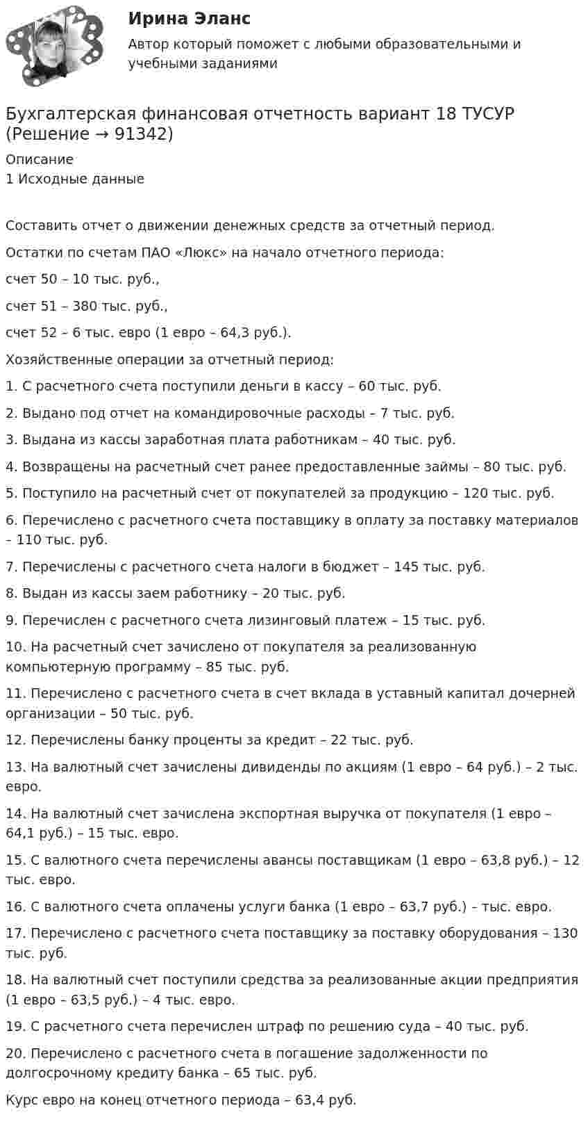      
            Описание
            1 Исходные данныеСоставить отчет о движении денежных средств за отчетный период. Остатки по счетам ПАО «Люкс» на начало отчетного периода: счет 50 – 10 тыс. руб., счет 51 – 380 тыс. руб., счет 52 – 6 тыс. евро (1 евро – 64,3 руб.). Хозяйственные операции за отчетный период: 1. С расчетного счета поступили деньги в кассу – 60 тыс. руб. 2. Выдано под отчет на командировочные расходы – 7 тыс. руб. 3. Выдана из кассы заработная плата работникам – 40 тыс. руб. 4. Возвращены на расчетный счет ранее предоставленные займы – 80 тыс. руб. 5. Поступило на расчетный счет от покупателей за продукцию – 120 тыс. руб. 6. Перечислено с расчетного счета поставщику в оплату за поставку материалов – 110 тыс. руб. 7. Перечислены с расчетного счета налоги в бюджет – 145 тыс. руб. 8. Выдан из кассы заем работнику – 20 тыс. руб. 9. Перечислен с расчетного счета лизинговый платеж – 15 тыс. руб. 10. На расчетный счет зачислено от покупателя за реализованную компьютерную программу – 85 тыс. руб. 11. Перечислено с расчетного счета в счет вклада в уставный капитал дочерней организации – 50 тыс. руб. 12. Перечислены банку проценты за кредит – 22 тыс. руб. 13. На валютный счет зачислены дивиденды по акциям (1 евро – 64 руб.) – 2 тыс. евро. 14. На валютный счет зачислена экспортная выручка от покупателя (1 евро – 64,1 руб.) – 15 тыс. евро. 15. С валютного счета перечислены авансы поставщикам (1 евро – 63,8 руб.) – 12 тыс. евро. 16. С валютного счета оплачены услуги банка (1 евро – 63,7 руб.) – тыс. евро. 17. Перечислено с расчетного счета поставщику за поставку оборудования – 130 тыс. руб. 18. На валютный счет поступили средства за реализованные акции предприятия (1 евро – 63,5 руб.) – 4 тыс. евро. 19. С расчетного счета перечислен штраф по решению суда – 40 тыс. руб. 20. Перечислено с расчетного счета в погашение задолженности по долгосрочному кредиту банка – 65 тыс. руб. Курс евро на конец отчетного периода – 63,4 руб.   
            
            
            Бухгалтерская финансовая отчетность вариант 11 ТУСУРБухгалтерская финансовая отчетность вариант 18 ТУСУРБухгалтерская (финансовая) отчетность в коммерческих организациях (Синергия тест)💯 Бухгалтерская (финансовая) отчетность в коммерческих организациях.фэ_МАГ (ответы на тест Синергия / МОИ / МТИ / МосАП, октябрь 2023) Бухгалтерская (финансовая) отчетность в коммерческих организациях.фэ_МАГ. Синергия. Ответы на ИТОГОВЫЙ ТЕСТ. На отлично!⭐ Бухгалтерская (финансовая) отчетность (все ответы на тест Синергия / МТИ / МосАП, апрель 2023)Бухгалтерская финансовая отчетность ММУ 2023г.💯 Бухгалтерская технология проведения и оформления инвентаризации (все ответы на тест Синергия / МТИ / МосАП, ноябрь 2022)💯 Бухгалтерская технология проведения и оформления инвентаризации (все ответы на тест Синергия / МТИ / МосАП, сентябрь 2022)💯 Бухгалтерская технология проведения и оформления инвентаризации (все ответы на тест Синергия / МТИ / МосАП, февраль 2023)💯 Бухгалтерская технология проведения и оформления инвентаризации (ответы на тест Синергия / МОИ / МТИ / МосАП, декабрь 2023)Бухгалтерская технология проведения и оформления инвентаризации (ответы на тест Синергия / МТИ / МОИ / МосАП)💯 Бухгалтерская технология проведения и оформления инвентаризации (правильные ответы на тест Синергия / МОИ / МТИ / МосАП, август 2023)БУХГАЛТЕРСКАЯ ФИНАНСОВАЯ ОТЧЕТНОСТЬ
