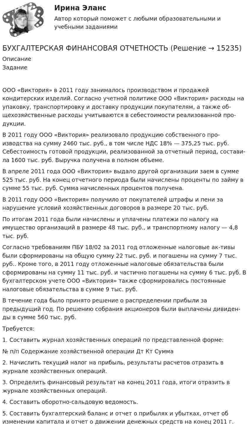      
          Описание
          Задание ООО «Виктория» в 2011 году занималось производством и продажей кондитерских изделий. Согласно учетной политике ООО «Виктория» расходы на упаковку, транспортировку и доставку продукции покупателям, а также об-щехозяйственные расходы учитываются в себестоимости реализованной про-дукции.В 2011 году ООО «Виктория» реализовало продукцию собственного про-изводства на сумму 2460 тыс. руб., в том числе НДС 18% — 375,25 тыс. руб. Себестоимость готовой продукции, реализованной за отчетный период, состави-ла 1600 тыс. руб. Выручка получена в полном объеме.В апреле 2011 года ООО «Виктория» выдало другой организации заем в сумме 525 тыс. руб. На конец отчетного периода были начислены проценты по займу в сумме 55 тыс. руб. Сумма начисленных процентов получена.В 2011 году ООО «Виктория» получило от покупателей штрафы и пени за нарушение условий хозяйственных договоров в размере 20 тыс. руб.По итогам 2011 года были начислены и уплачены платежи по налогу на имущество организаций в размере 48 тыс. руб., и транспортному налогу — 4,8 тыс. руб.Согласно требованиям ПБУ 18/02 за 2011 год отложенные налоговые ак-тивы были сформированы на общую сумму 22 тыс. руб. и погашены на сумму 7 тыс. руб.. Кроме того, в 2011 году отложенные налоговые обязательства были сформированы на сумму 11 тыс. руб. и частично погашены на сумму 6 тыс. руб. В бухгалтерском учете ООО «Виктория» также сформировались постоянные налоговые обязательства в сумме 9 тыс. руб.В течение года было принято решение о распределении прибыли за предыдущий год. По решению собрания акционеров были выплачены дивиден-ды в сумме 560 тыс. руб.Требуется: 1. Составить журнал хозяйственных операций по представленной форме:№ п/п	Содержание хозяйственной операции	Дт	Кт	Сумма 2.	Начислить текущий налог на прибыль, результаты расчетов отразить в журнале хозяйственных операций.3.	Определить финансовый результат на конец 2011 года, итоги отразить в журнале хозяйственных операций.4.	Составить оборотно-сальдовую ведомость.5.	Составить бухгалтерский баланс и отчет о прибылях и убытках,  отчет об изменении капитала и отчет о движении денежных средств на конец 2011 г.  
            
            
            БУХГАЛТЕРСКАЯ ФИНАНСОВАЯ ОТЧЕТНОСТЬБУХГАЛТЕРСКАЯ ФИНАНСОВАЯ ОТЧЕТНОСТЬБухгалтерская финансовая отчетность вариант 11 ТУСУРБухгалтерская финансовая отчетность вариант 18 ТУСУРБухгалтерская (финансовая) отчетность в коммерческих организациях (Синергия тест)💯 Бухгалтерская (финансовая) отчетность в коммерческих организациях.фэ_МАГ (ответы на тест Синергия / МОИ / МТИ / МосАП, октябрь 2023) Бухгалтерская (финансовая) отчетность в коммерческих организациях.фэ_МАГ. Синергия. Ответы на ИТОГОВЫЙ ТЕСТ. На отлично!💯 Бухгалтерская технология проведения и оформления инвентаризации (все ответы на тест Синергия / МОИ / МТИ / МосАП, май 2023)💯 Бухгалтерская технология проведения и оформления инвентаризации (все ответы на тест Синергия / МТИ / МосАП, апрель 2023)💯 Бухгалтерская технология проведения и оформления инвентаризации (все ответы на тест Синергия / МТИ / МосАП, ноябрь 2022)💯 Бухгалтерская технология проведения и оформления инвентаризации (все ответы на тест Синергия / МТИ / МосАП, сентябрь 2022)💯 Бухгалтерская технология проведения и оформления инвентаризации (все ответы на тест Синергия / МТИ / МосАП, февраль 2023)💯 Бухгалтерская технология проведения и оформления инвентаризации (ответы на тест Синергия / МОИ / МТИ / МосАП, декабрь 2023)Бухгалтерская технология проведения и оформления инвентаризации (ответы на тест Синергия / МТИ / МОИ / МосАП)