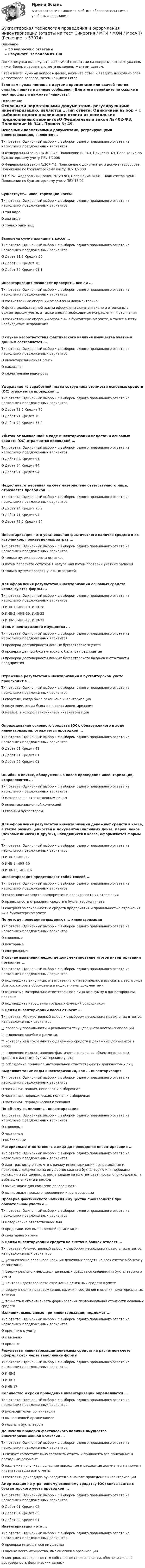     
            Описание
            30 вопросов с ответамиРезультат: 97 баллов из 100После покупки вы получите файл Word с ответами на вопросы, которые указаны ниже. Верные варианты ответа выделены желтым цветом.Чтобы найти нужный вопрос в файле, нажмите ctrl+F и введите несколько слов из тестового вопроса, затем нажмите Enter.Если вам нужна помощь с другими предметами или сдачей тестов онлайн, пишите в личные сообщения. Для этого перейдите по ссылке в мой профиль и нажмите написать:  
            Оглавление
            Основными нормативными документами, регулирующими инвентаризацию, являются ...Тип ответа: Одиночный выбор • с выбором одного правильного ответа из нескольких предложенных вариантовО Федеральный закон № 402-ФЗ, Положение № 34н, Приказ № 49, Положение по бухгалтерскому учету ПБУ 1/2008О Федеральный закон №307-Ф3, Положение о документах и документообороте, Положение по бухгалтерскому учету ПБУ 1/2008О НК РФ, Федеральный закон №129-ФЗ, Положение №34н, План счетов №94н, Положение по бухгалтерскому учету ПБУ 18/02Существует... инвентаризации кассыТип ответа: Одиночный выбор • с выбором одного правильного ответа из нескольких предложенных вариантовО три видаО два видаО только один видВыявлена сумма излишка в кассе ...Тип ответа: Одиночный выбор • с выбором одного правильного ответа из нескольких предложенных вариантовО Дебет 91.1 Кредит 50О Дебет 50 Кредит 70О Дебет 50 Кредит 91.1Инвентаризация позволяет проверить, все ли ...Тип ответа: Одиночный выбор • с выбором одного правильного ответа из нескольких предложенных вариантовО хозяйственные операции оформлены документальноО факты хозяйственной жизни оформлены документально и отражены в бухгалтерском учете, а также внести необходимые исправления и уточненияО хозяйственные операции отражены в бухгалтерском учете, а также внести необходимые исправленияВ случае несоответствия фактического наличия имущества учетным данным составляется ...Тип ответа: Одиночный выбор • с выбором одного правильного ответа из нескольких предложенных вариантовО инвентаризационная описьО накладнаяО сличительная ведомостьУдержание из заработной платы сотрудника стоимости основных средств (ОС) отражается проводкой ...Тип ответа: Одиночный выбор • с выбором одного правильного ответа из нескольких предложенных вариантовО Дебет 73.2 Кредит 70О Дебет 71 Кредит 70О Дебет 70 Кредит 73.2Убыток от выявленной в ходе инвентаризации недостачи основных средств (ОС) отражается проводкой ...Тип ответа: Одиночный выбор • с выбором одного правильного ответа из нескольких предложенных вариантовО Дебет 94 Кредит 91О Дебет 84 Кредит 94О Дебет 91 Кредит 94Недостача, отнесенная на счет материально ответственного лица, отражается проводкой ...Тип ответа: Одиночный выбор • с выбором одного правильного ответа из нескольких предложенных вариантовО Дебет 94 Кредит 73.2О Дебет 71 Кредит 94О Дебет 73.2 Кредит 94Инвентаризация - это установление фактического наличия средств и их источников, произведенных затрат ...Тип ответа: Одиночный выбор • с выбором одного правильного ответа из нескольких предложенных вариантовО только путем пересчета остатковО путем пересчета остатков в натуре или путем проверки учетных записейО только путем проверки учетных записейДля оформления результатов инвентаризации основных средств используются формы ...Тип ответа: Одиночный выбор • с выбором одного правильного ответа из нескольких предложенных вариантовО ИНВ-1, ИНВ-18, ИНВ-26О ИНВ-3, ИНВ-19, ИНВ-23О ИНВ-5, ИНВ-17, ИНВ-22 Цель инвентаризации имущества ...Тип ответа: Одиночный выбор • с выбором одного правильного ответа из нескольких предложенных вариантовО проверка достоверности данных бухгалтерского учетаО проверка данных бухгалтерского баланса предприятияО проверка достоверности данных бухгалтерского баланса и отчетности предприятияОтражение результатов инвентаризации в бухгалтерском учете происходит в ...Тип ответа: Одиночный выбор • с выбором одного правильного ответа из нескольких предложенных вариантовО квартале, когда была закончена инвентаризацияО полугодии, когда была закончена инвентаризацияО месяце, в котором закончилась инвентаризацияОприходование основного средства (ОС), обнаруженного в ходе инвентаризации, отражается проводкой ...Тип ответа: Одиночный выбор • с выбором одного правильного ответа из нескольких предложенных вариантовО Дебет 01 Кредит 91О Дебет 91 Кредит 01О Дебет 99 Кредит 01Ошибки в описях, обнаруженные после проведения инвентаризации, исправляются ...Тип ответа: Одиночный выбор • с выбором одного правильного ответа из нескольких предложенных вариантовО материально ответственным лицомО инвентаризационной комиссиейО главным бухгалтеромДля оформления результатов инвентаризации денежных средств в кассе, а также разных ценностей и документов (наличных денег, марок, чеков (чековых книжек) и других), находящихся в кассе, оформляются формы ...Тип ответа: Одиночный выбор • с выбором одного правильного ответа из нескольких предложенных вариантовО ИНВ-3, ИНВ-17О ИНВ-1, ИНВ-19О ИНВ-15, ИНВ-16 Инвентаризация представляет собой способ ...Тип ответа: Одиночный выбор • с выбором одного правильного ответа из нескольких предложенных вариантовО сохранности средств предприятия и правильности их отраженияО правильности отражения средств в бухгалтерском учетеО контроля за сохранностью средств предприятия и правильностью отражения их в бухгалтерском учете По методу проведения выделяют ... инвентаризацииТип ответа: Одиночный выбор • с выбором одного правильного ответа из нескольких предложенных вариантовО сплошныеО повторныеО контрольные В случае выявления недостач документирование итогов инвентаризации позволяет ...Тип ответа: Одиночный выбор • с выбором одного правильного ответа из нескольких предложенных вариантовО подтвердить вину лица, ответственного материально, и взыскать с этого лица убытки, которые обоснованы и подкреплены документамиО взыскать с материально ответственного лица всю сумму в одностороннем порядкеО подтвердить нарушение трудовых функций сотрудником К целям инвентаризации кассы относят ...Тип ответа: Множественный выбор • с выбором нескольких правильных ответов из предложенных вариантов□ проверку правильности и реальности текущего учета кассовых операций□ выявление ошибок в расчетах□ контроль над сохранностью денежных средств и денежных документов в кассе□ выявление и сопоставление фактического наличия объектов основных средств с данными бухгалтерского учета□ соблюдение принципа материальной ответственности должностных лиц  Выделяют такие виды инвентаризации, как ... инвентаризацияТип ответа: Одиночный выбор • с выбором одного правильного ответа из нескольких предложенных вариантовО частичная, полная, неполная и выборочнаяО частичная, периодическая, полная и выборочнаяО частичная, периодическая и текущая По объему выделяют ... инвентаризацииТип ответа: Одиночный выбор • с выбором одного правильного ответа из нескольких предложенных вариантовО сплошныеО частичныеО выборочные Материально ответственные лица до проведения инвентаризации ...Тип ответа: Одиночный выбор • с выбором одного правильного ответа из нескольких предложенных вариантовО дают расписку о том, что к началу инвентаризации все расходные и приходные документы на имущество сданы в бухгалтерию или переданы комиссии и все ценности, поступившие на их ответственность, оприходованы, а выбывшие списаны в расходО выписывают для комиссии доверенностьО выписывают приказ о проведении инвентаризации Проверка фактического наличия имущества производится при обязательном участии ...Тип ответа: Одиночный выбор • с выбором одного правильного ответа из нескольких предложенных вариантовО материально ответственных лицО представителя вышестоящей организацииО санитарного врача К целям инвентаризации средств на счетах в банках относят ...Тип ответа: Множественный выбор • с выбором нескольких правильных ответов из предложенных вариантов□ установление реального наличия денежных средств на всех счетах в банках у организации□ сверку реально имеющихся денежных средств со сведениями бухгалтерского учета□ контроль достоверности отражения денежных средств в учете□ сверку в целях подтверждения, наличия, состояния и оценки нематериальных активов□ точность и объективность формирования первоначальной стоимости основных средств Излишки, выявленные при инвентаризации, подлежат ...Тип ответа: Одиночный выбор • с выбором одного правильного ответа из нескольких предложенных вариантовО принятию к учетуО списаниюО продаже Результаты инвентаризации денежных средств на расчетном счете оформляются через заполнение формыТип ответа: Одиночный выбор • с выбором одного правильного ответа из нескольких предложенных вариантовО ИНВ-3О ИНВ-1О ИНВ-17 Количество и сроки проведения инвентаризаций определяются ...Тип ответа: Одиночный выбор • с выбором одного правильного ответа из нескольких предложенных вариантовО руководителем организацииО вышестоящей организациейО главным бухгалтером До начала проверки фактического наличия имущества инвентаризационной комиссии ...Тип ответа: Одиночный выбор • с выбором одного правильного ответа из нескольких предложенных вариантовО следует самостоятельно составить отчеты и приложить все приходные и расходные документО надлежит получить последние приходные и расходные документы на момент инвентаризации или отчетыО составить докладную руководителю о начале проведения инвентаризации Амортизация по утраченному основному средству (ОС) списывается с бухгалтерского учета проводкой ...Тип ответа: Одиночный выбор • с выбором одного правильного ответа из нескольких предложенных вариантовО Дебет 01 Кредит 02О Дебет 04 Кредит 05О Дебет 02 Кредит 01 Инвентаризация - это ...Тип ответа: Одиночный выбор • с выбором одного правильного ответа из нескольких предложенных вариантовО проверка имеющегося имуществаО оценка всего имущества, имеющегося в организацииО контроль за сохранностью собственности организации, обеспечивающей достоверность фактических данных  
            
            
            💯 Бухгалтерская технология проведения и оформления инвентаризации (ответы на тест Синергия / МОИ / МТИ / МосАП, декабрь 2023)Бухгалтерская технология проведения и оформления инвентаризации (ответы на тест Синергия / МТИ / МОИ / МосАП)💯 Бухгалтерская технология проведения и оформления инвентаризации (правильные ответы на тест Синергия / МОИ / МТИ / МосАП, август 2023)БУХГАЛТЕРСКАЯ ФИНАНСОВАЯ ОТЧЕТНОСТЬБУХГАЛТЕРСКАЯ ФИНАНСОВАЯ ОТЧЕТНОСТЬБухгалтерская финансовая отчетность вариант 11 ТУСУРБухгалтерская финансовая отчетность вариант 18 ТУСУРБухгалтерская запись Д 99 К 09 …Бухгалтерская запись Дт 69 Кт 70 означает …Бухгалтерская отчетность составляется на основе данных … учета💯 Бухгалтерская технология проведения и оформления инвентаризации (все ответы на тест Синергия / МОИ / МТИ / МосАП, май 2023)💯 Бухгалтерская технология проведения и оформления инвентаризации (все ответы на тест Синергия / МТИ / МосАП, апрель 2023)💯 Бухгалтерская технология проведения и оформления инвентаризации (все ответы на тест Синергия / МТИ / МосАП, ноябрь 2022)💯 Бухгалтерская технология проведения и оформления инвентаризации (все ответы на тест Синергия / МТИ / МосАП, сентябрь 2022)