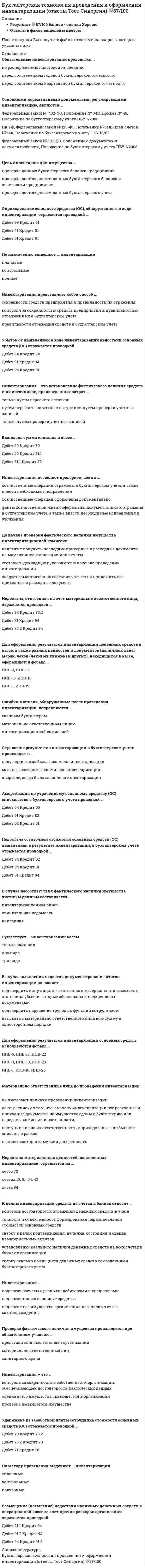     
          Описание
          40 вопросов с ответамиПоследний раз тест был сдан на 100 баллов из 100 Отлично.Год сдачи -2017-2022.После покупки Вы получите файл с ответами на вопросы которые указаны ниже:***(Если нужна помощь с другими предметами или сдачей тестов онлайн, пишите в личные сообщения   ) 
          Оглавление
          1. Результаты инвентаризации денежных средств на расчетном счете оформляются через заполнение формы … *ИНВ-3 *ИНВ-1 *ИНВ-172. По методу проведения выделяют … инвентаризации *сплошные *повторные *контрольные3.Проверка фактического наличия имущества производится при обязательном участии … *материально ответственных лиц *представителя вышестоящей организации *санитарного врача4. Излишки, выявленные при инвентаризации, подлежат …*принятию к учету*списанию *продаже5. Оприходование основного средства (ОС), обнаруженного в ходе инвентаризации, отражается проводкой … *Дебет 01 Кредит 91 *Дебет 91 Кредит 01 *Дебет 99 Кредит 016. Для оформления результатов инвентаризации основных средств используются формы … *ИНВ-1, ИНВ-18, ИНВ-26 *ИНВ-3, ИНВ-19, ИНВ-23 *ИНВ-5, ИНВ-17, ИНВ-227. Удержание из заработной платы сотрудника стоимости основных средств (ОС) отражается проводкой … *Дебет 73.2 Кредит 70 *Дебет 71 Кредит 70 *Дебет 70 Кредит 73.28. Инвентаризация – это … *проверка имеющегося имущества *оценка всего имущества, имеющегося в организации *контроль за сохранностью собственности организации, обеспечивающей достоверность фактических данных9. Основными нормативными документами, регулирующими инвентаризацию, являются … *Федеральный закон № 402-ФЗ, Положение № 34н, Приказ № 49, Положение по бухгалтерскому учету ПБУ 1/2008 *Федеральный закон №307-ФЗ, Положение о документах и документообороте, Положение по бухгалтерскому учету ПБУ 1/2008 *НК РФ, Федеральный закон №129-ФЗ, Положение №34н, План счетов №94н, Положение по бухгалтерскому учету ПБУ 18/0210. Количество и сроки проведения инвентаризаций определяются … *руководителем организации *вышестоящей организацией*главным бухгалтером11. Для оформления результатов инвентаризации денежных средств в кассе, а также разных ценностей и документов (наличных денег, марок, чеков (чековых книжек) и других), находящихся в кассе, оформляются формы … *ИНВ-3, ИНВ-17 *ИНВ-1, ИНВ-19 *ИНВ-15, ИНВ-1612. Выявлена сумма излишка в кассе … *Дебет 91.1 Кредит 50 *Дебет 50 Кредит 70 *Дебет 50 Кредит 91.113. Цель инвентаризации имущества … *проверка достоверности данных бухгалтерского учета *проверка данных бухгалтерского баланса предприятия *проверка достоверности данных бухгалтерского баланса и отчетности предприятия14. Недостача остаточной стоимости основных средств (ОС) выявленная в результате инвентаризации, в бухгалтерском учете отражается проводкой … *Дебет 94 Кредит 01 *Дебет 01 Кредит 94 *Дебет 94 Кредит 0215. Выявлена сумма недостачи в кассе … *Дебет 94 Кредит 50 *Дебет 50 Кредит 94 *Дебет 70 Кредит 9416. По назначению выделяют … инвентаризации *плановые *полные *контрольные17. В случае выявления недостач документирование итогов инвентаризации позволяет … *подтвердить вину лица, ответственного материально, и взыскать с этого лица убытки, которые обоснованы и подкреплены документами *взыскать с материально ответственного лица всю сумму в одностороннем порядке*подтвердить нарушение трудовых функций сотрудником18. Возмещение (погашение) недостачи наличных денежных средств в операционной кассе за счет прочих расходов организации отражается проводкой: *Дебет 91.2 Кредит 94 *Дебет 94 Кредит 91.2 *Дебет 91.1 Кредит 9419. Материально ответственные лица до проведения инвентаризации … *дают расписку о том, что к началу инвентаризации все расходные и приходные документы на имущество сданы в бухгалтерию или переданы комиссии и все ценности, поступившие на их ответственность, оприходованы, а выбывшие списаны в расход *выписывают для комиссии доверенность *выписывают приказ о проведении инвентаризации20. Для проведения инвентаризации в организации создается … *постоянно действующая инвентаризационная комиссия *общественная комиссия *комиссия по составлению инвентаризационных описей21. Отражение результатов инвентаризации в бухгалтерском учете происходит в … *квартале, когда была закончена инвентаризация *полугодии, когда была закончена инвентаризация *месяце, в котором закончилась инвентаризация22. Ошибки в описях, обнаруженные после проведения инвентаризации, исправляются … *материально ответственным лицом *инвентаризационной комиссией *главным бухгалтером23. Недостача материальных ценностей, выявленных инвентаризацией, отражается на … *счете 73 *счетах 10, 01, 04, 43 *счете 9424. Инвентаризация – это установление фактического наличия средств и их источников, произведенных затрат … *только путем пересчета остатков *путем пересчета остатков в натуре или путем проверки учетных записей *только путем проверки учетных записей25. Существует … инвентаризации кассы *три вида *два вида *только один вид26. Недостача, отнесенная на счет материально ответственного лица, отражается проводкой … *Дебет 94 Кредит 73.2 *Дебет 71 Кредит 94 *Дебет 73.2 Кредит 9427. К целям инвентаризации средств на счетах в банках относят … *установление реального наличия денежных средств на всех счетах в банках у организации *сверку реально имеющихся денежных средств со сведениями бухгалтерского учета *контроль достоверности отражения денежных средств в учете *сверку в целях подтверждения, наличия, состояния и оценки нематериальных активов *точность и объективность формирования первоначальной стоимости основных средств28. Инвентаризация позволяет проверить, все ли … *хозяйственные операции оформлены документально *факты хозяйственной жизни оформлены документально и отражены в бухгалтерском учете, а также внести необходимые исправления и уточнения *хозяйственные операции отражены в бухгалтерском учете, а также внести необходимые исправления29. Выделяют такие виды инвентаризации, как … инвентаризация*частичная, полная, неполная и выборочная *частичная, периодическая, полная и выборочная *частичная, периодическая и текущая30. Организация путем проверки соответствия данных … производит инвентаризацию денежных средств на расчетном счете * бухгалтерского учета и информации, содержащейся в банковских выписках, *на основании данных бухгалтерского учета по счету 60 *информации, содержащейся в регистре бухгалтерского учета по счету 52,31. Инвентаризации … *подлежит все имущество организации независимо от его местонахождения *подлежат только основные средства *подлежат расчеты с разными дебиторами и кредиторами32. Убыток от выявленной в ходе инвентаризации недостачи основных средств (ОС) отражается проводкой … *Дебет 94 Кредит 91 *Дебет 84 Кредит 94 *Дебет 91 Кредит 9433. По объему выделяют … инвентаризации *сплошные *частичные *выборочные34. Инвентаризация представляет собой способ …*сохранности средств предприятия и правильности их отражения *правильности отражения средств в бухгалтерском учете *контроля за сохранностью средств предприятия и правильностью отражения их в бухгалтерском учете35. До начала проверки фактического наличия имущества инвентаризационной комиссии … *следует самостоятельно составить отчеты и приложить все приходные и расходные документ *надлежит получить последние приходные и расходные документы на момент инвентаризации или отчеты *составить докладную руководителю о начале проведения инвентаризации36. К целям инвентаризации кассы относят …      *проверку правильности и реальности текущего учета кассовых операций*выявление ошибок в расчетах*контроль над сохранностью денежных средств и денежных документов в кассе*соблюдение принципа материальной ответственности должностных лиц*выявление и сопоставление фактического наличия объектов основных средств с данными бухгалтерского учета37. Амортизация по утраченному основному средству (ОС) списывается с бухгалтерского учета проводкой … *Дебет 01 Кредит 02 *Дебет 04 Кредит 05 *Дебет 02 Кредит 0138. К основным целям инвентаризации следует отнести …          *выявление фактического наличия имущества*сопоставление фактического наличия имущества с данными бухгалтерского учета*обеспечение достоверности показателей бухгалтерского учета*проверку полноты отражения в учете обязательств*предварительную оценку финансового положения по данным учета *признание, оценку и классификацию доходов и расходов…39. Обязательные инвентаризации проводятся … *перед составлением годовой бухгалтерской отчетности*перед составлением квартальной бухгалтерской отчетности *по распоряжению налоговой инспекции 40. В случае несоответствия фактического наличия имущества учетным данным составляется …*сличительная ведомость*инвентаризационная опись*накладная 
          Список литературы
          1 Тема 1. Общий порядок проведения инвентаризации 2 Тема 2. Инвентаризация кассы 3 Тема 3. Инвентаризация средств на счетах в банках 4 Тема 4. Инвентаризация основных средств 5 Тема 5. Инвентаризация нематериальных активов 6 Тема 6. Инвентаризация капитальных вложений во внеоборотные активы 7 Тема 7. Инвентаризация материально-производственных запасов 8 Тема 8. Инвентаризация незавершенного производства 9 Тема 9. Инвентаризация товаров отгруженных 10 Тема 10. Инвентаризация финансовых вложений 
            
            
            Бухгалтерская технология проведения и оформления инвентаризации (тест с ответами Синергия)Бухгалтерская (финансовая) отчетность (тест Синергия с ответами)Бухгалтерская (финансовая) отчетность.Тесты Синергия (НОВЫЙ СБОРНИК ОТВЕТОВ)Бухгалтерская (финансовая) отчетность.Тесты Синергия (сборник тестов)Бухгалтерский управленческий учет и анализ (База ответов Синергия) Тест📝87/100Бухгалтерский управленческий учет и анализ (ответы на тест СИНЕРГИЯ / МОИ / МОСАП)Бухгалтерский управленческий учет и анализ (СИНЕРГИЯ) тест 15.12.2021… боевые искусства развивались и совершенствовались в течение многих столетий и легли в основу большинства единоборств стран Восточной и Юго-Восточной АзииБолее достоверные данные о стоимости предприятия, если оно недавно возникло и имеет значительные материальные активы, даст метод …Брендинг и бренд-менеджмент (тест с ответами Синергия)Брендинг (тест с ответами Синергия)Бренд-менеджмент (тест с ответами Синергия)Брус кольцевого сечения скручивается моментами М, приложенными по концам. Изменится ли максимальное напряжение (max, если длину бруса увеличить вдвое?Брус круглого сечения диаметром D = 10 см нагружен силами, действующими в двух плоскостях. Определите напряжение σmax (МПа) в сечении С.